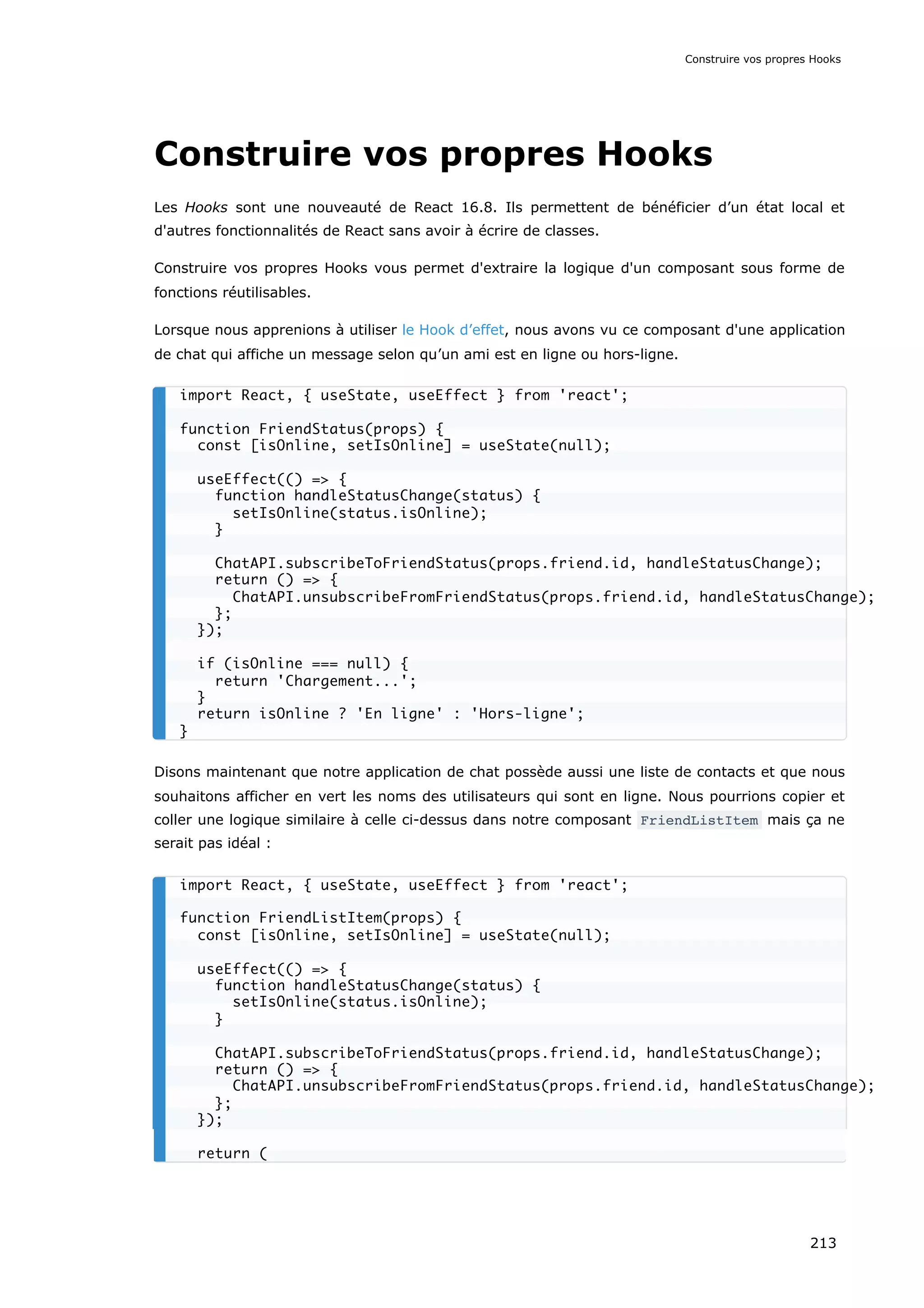 Construire vos propres Hooks
Les Hooks sont une nouveauté de React 16.8. Ils permettent de bénéficier d’un état local et
d'autres fonctionnalités de React sans avoir à écrire de classes.
Construire vos propres Hooks vous permet d'extraire la logique d'un composant sous forme de
fonctions réutilisables.
Lorsque nous apprenions à utiliser le Hook d’effet, nous avons vu ce composant d'une application
de chat qui affiche un message selon qu’un ami est en ligne ou hors-ligne.
Disons maintenant que notre application de chat possède aussi une liste de contacts et que nous
souhaitons afficher en vert les noms des utilisateurs qui sont en ligne. Nous pourrions copier et
coller une logique similaire à celle ci-dessus dans notre composant FriendListItem mais ça ne
serait pas idéal :
import React, { useState, useEffect } from 'react';
function FriendStatus(props) {
const [isOnline, setIsOnline] = useState(null);
useEffect(() => {
function handleStatusChange(status) {
setIsOnline(status.isOnline);
}
ChatAPI.subscribeToFriendStatus(props.friend.id, handleStatusChange);
return () => {
ChatAPI.unsubscribeFromFriendStatus(props.friend.id, handleStatusChange);
};
});
if (isOnline === null) {
return 'Chargement...';
}
return isOnline ? 'En ligne' : 'Hors-ligne';
}
import React, { useState, useEffect } from 'react';
function FriendListItem(props) {
const [isOnline, setIsOnline] = useState(null);
useEffect(() => {
function handleStatusChange(status) {
setIsOnline(status.isOnline);
}
ChatAPI.subscribeToFriendStatus(props.friend.id, handleStatusChange);
return () => {
ChatAPI.unsubscribeFromFriendStatus(props.friend.id, handleStatusChange);
};
});
return (
Construire vos propres Hooks
213
 