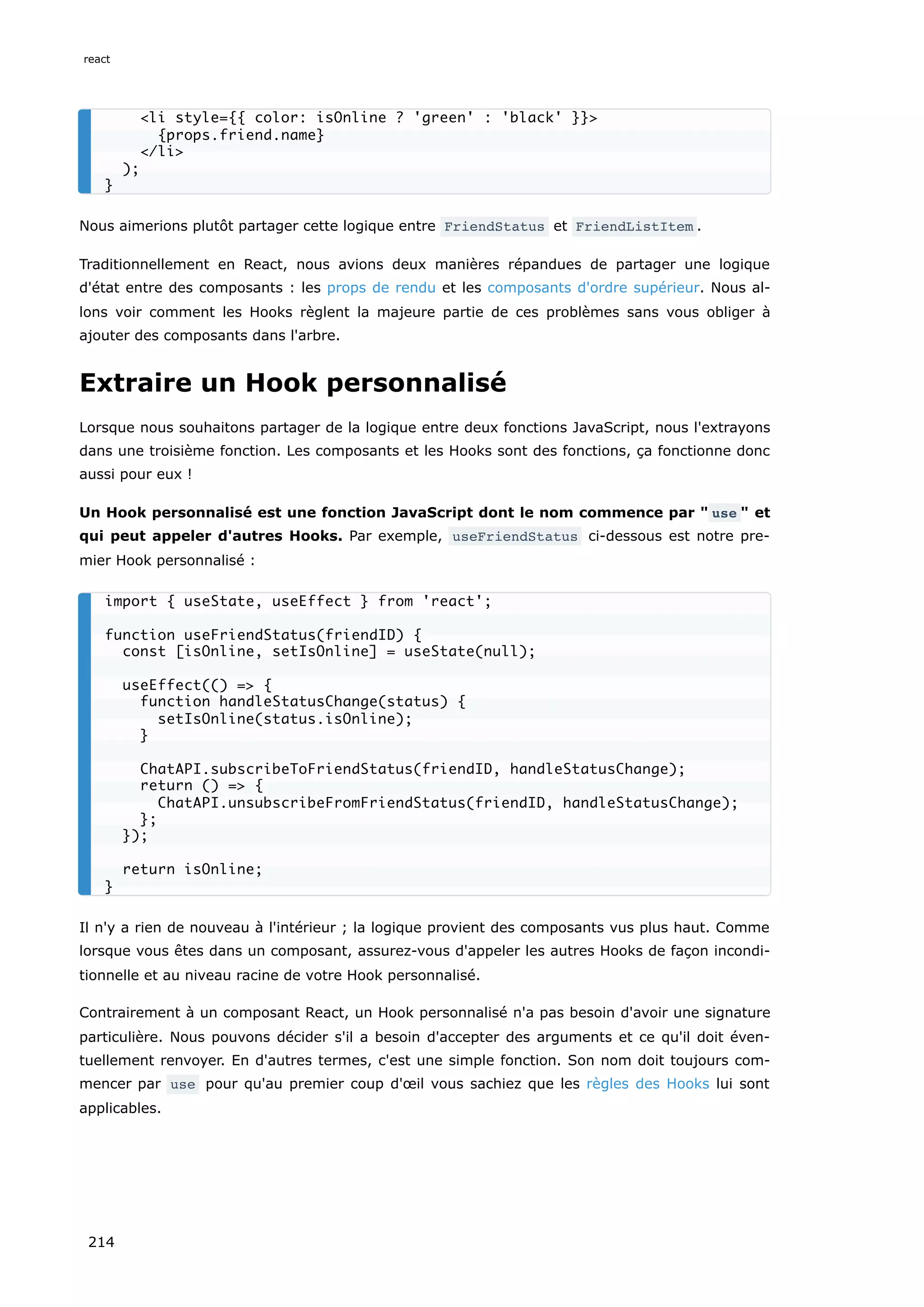 Nous aimerions plutôt partager cette logique entre FriendStatus et FriendListItem .
Traditionnellement en React, nous avions deux manières répandues de partager une logique
d'état entre des composants : les props de rendu et les composants d'ordre supérieur. Nous al-
lons voir comment les Hooks règlent la majeure partie de ces problèmes sans vous obliger à
ajouter des composants dans l'arbre.
Extraire un Hook personnalisé
Lorsque nous souhaitons partager de la logique entre deux fonctions JavaScript, nous l'extrayons
dans une troisième fonction. Les composants et les Hooks sont des fonctions, ça fonctionne donc
aussi pour eux !
Un Hook personnalisé est une fonction JavaScript dont le nom commence par " use " et
qui peut appeler d'autres Hooks. Par exemple, useFriendStatus ci-dessous est notre pre-
mier Hook personnalisé :
Il n'y a rien de nouveau à l'intérieur ; la logique provient des composants vus plus haut. Comme
lorsque vous êtes dans un composant, assurez-vous d'appeler les autres Hooks de façon incondi-
tionnelle et au niveau racine de votre Hook personnalisé.
Contrairement à un composant React, un Hook personnalisé n'a pas besoin d'avoir une signature
particulière. Nous pouvons décider s'il a besoin d'accepter des arguments et ce qu'il doit éven-
tuellement renvoyer. En d'autres termes, c'est une simple fonction. Son nom doit toujours com-
mencer par use pour qu'au premier coup d'œil vous sachiez que les règles des Hooks lui sont
applicables.
<li style={{ color: isOnline ? 'green' : 'black' }}>
{props.friend.name}
</li>
);
}
import { useState, useEffect } from 'react';
function useFriendStatus(friendID) {
const [isOnline, setIsOnline] = useState(null);
useEffect(() => {
function handleStatusChange(status) {
setIsOnline(status.isOnline);
}
ChatAPI.subscribeToFriendStatus(friendID, handleStatusChange);
return () => {
ChatAPI.unsubscribeFromFriendStatus(friendID, handleStatusChange);
};
});
return isOnline;
}
react
214
 