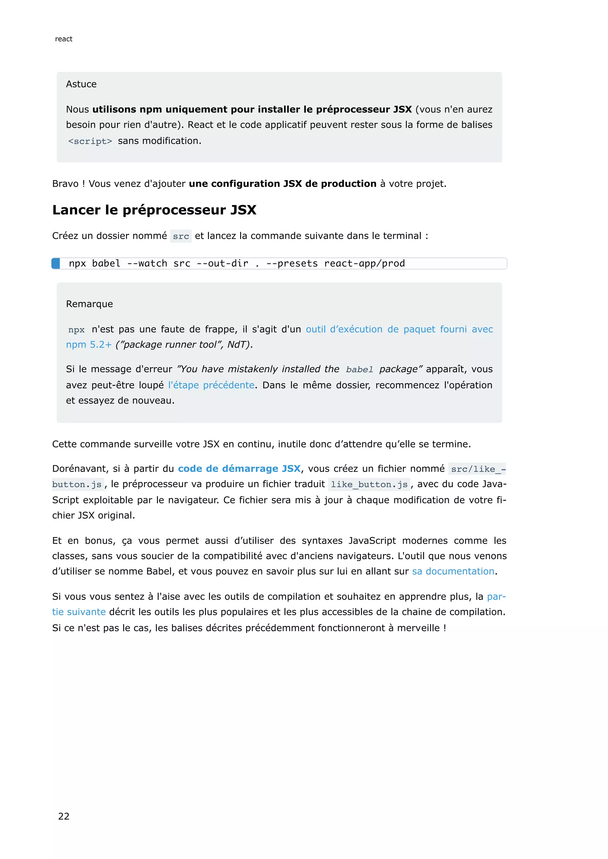 Astuce
Nous utilisons npm uniquement pour installer le préprocesseur JSX (vous n'en aurez
besoin pour rien d'autre). React et le code applicatif peuvent rester sous la forme de balises
<script> sans modification.
Bravo ! Vous venez d'ajouter une configuration JSX de production à votre projet.
Lancer le préprocesseur JSX
Créez un dossier nommé src et lancez la commande suivante dans le terminal :
Remarque
npx n'est pas une faute de frappe, il s'agit d'un outil d’exécution de paquet fourni avec
npm 5.2+ (”package runner tool”, NdT).
Si le message d'erreur ”You have mistakenly installed the babel package” apparaît, vous
avez peut-être loupé l'étape précédente. Dans le même dossier, recommencez l'opération
et essayez de nouveau.
Cette commande surveille votre JSX en continu, inutile donc d’attendre qu’elle se termine.
Dorénavant, si à partir du code de démarrage JSX, vous créez un fichier nommé src/like_‐
button.js , le préprocesseur va produire un fichier traduit like_button.js , avec du code Java-
Script exploitable par le navigateur. Ce fichier sera mis à jour à chaque modification de votre fi-
chier JSX original.
Et en bonus, ça vous permet aussi d’utiliser des syntaxes JavaScript modernes comme les
classes, sans vous soucier de la compatibilité avec d'anciens navigateurs. L'outil que nous venons
d’utiliser se nomme Babel, et vous pouvez en savoir plus sur lui en allant sur sa documentation.
Si vous vous sentez à l'aise avec les outils de compilation et souhaitez en apprendre plus, la par-
tie suivante décrit les outils les plus populaires et les plus accessibles de la chaine de compilation.
Si ce n'est pas le cas, les balises décrites précédemment fonctionneront à merveille !
npx babel --watch src --out-dir . --presets react-app/prod
react
22
 
