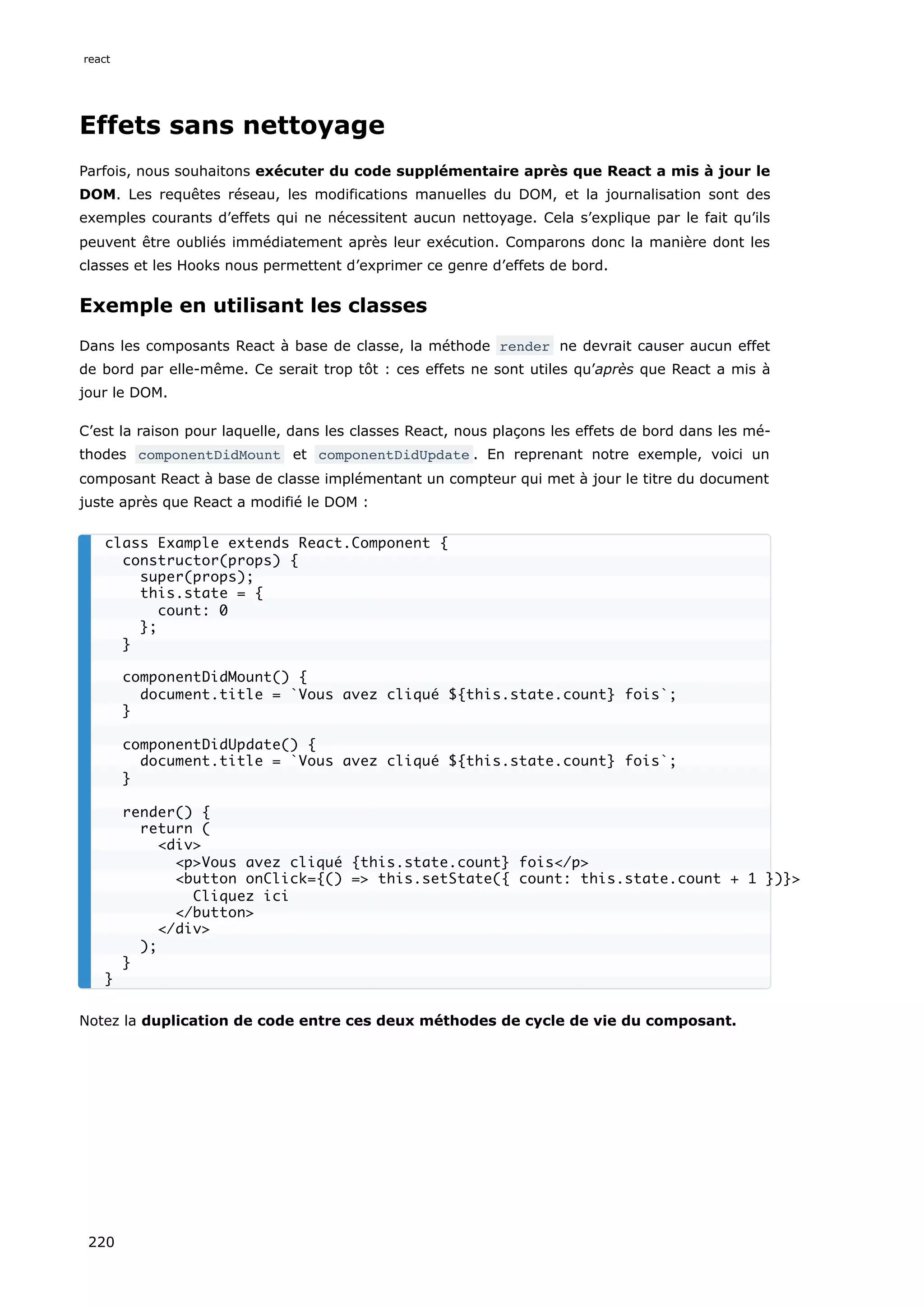 Effets sans nettoyage
Parfois, nous souhaitons exécuter du code supplémentaire après que React a mis à jour le
DOM. Les requêtes réseau, les modifications manuelles du DOM, et la journalisation sont des
exemples courants d’effets qui ne nécessitent aucun nettoyage. Cela s’explique par le fait qu’ils
peuvent être oubliés immédiatement après leur exécution. Comparons donc la manière dont les
classes et les Hooks nous permettent d’exprimer ce genre d’effets de bord.
Exemple en utilisant les classes
Dans les composants React à base de classe, la méthode render ne devrait causer aucun effet
de bord par elle-même. Ce serait trop tôt : ces effets ne sont utiles qu’après que React a mis à
jour le DOM.
C’est la raison pour laquelle, dans les classes React, nous plaçons les effets de bord dans les mé-
thodes componentDidMount et componentDidUpdate . En reprenant notre exemple, voici un
composant React à base de classe implémentant un compteur qui met à jour le titre du document
juste après que React a modifié le DOM :
Notez la duplication de code entre ces deux méthodes de cycle de vie du composant.
class Example extends React.Component {
constructor(props) {
super(props);
this.state = {
count: 0
};
}
componentDidMount() {
document.title = `Vous avez cliqué ${this.state.count} fois`;
}
componentDidUpdate() {
document.title = `Vous avez cliqué ${this.state.count} fois`;
}
render() {
return (
<div>
<p>Vous avez cliqué {this.state.count} fois</p>
<button onClick={() => this.setState({ count: this.state.count + 1 })}>
Cliquez ici
</button>
</div>
);
}
}
react
220
 