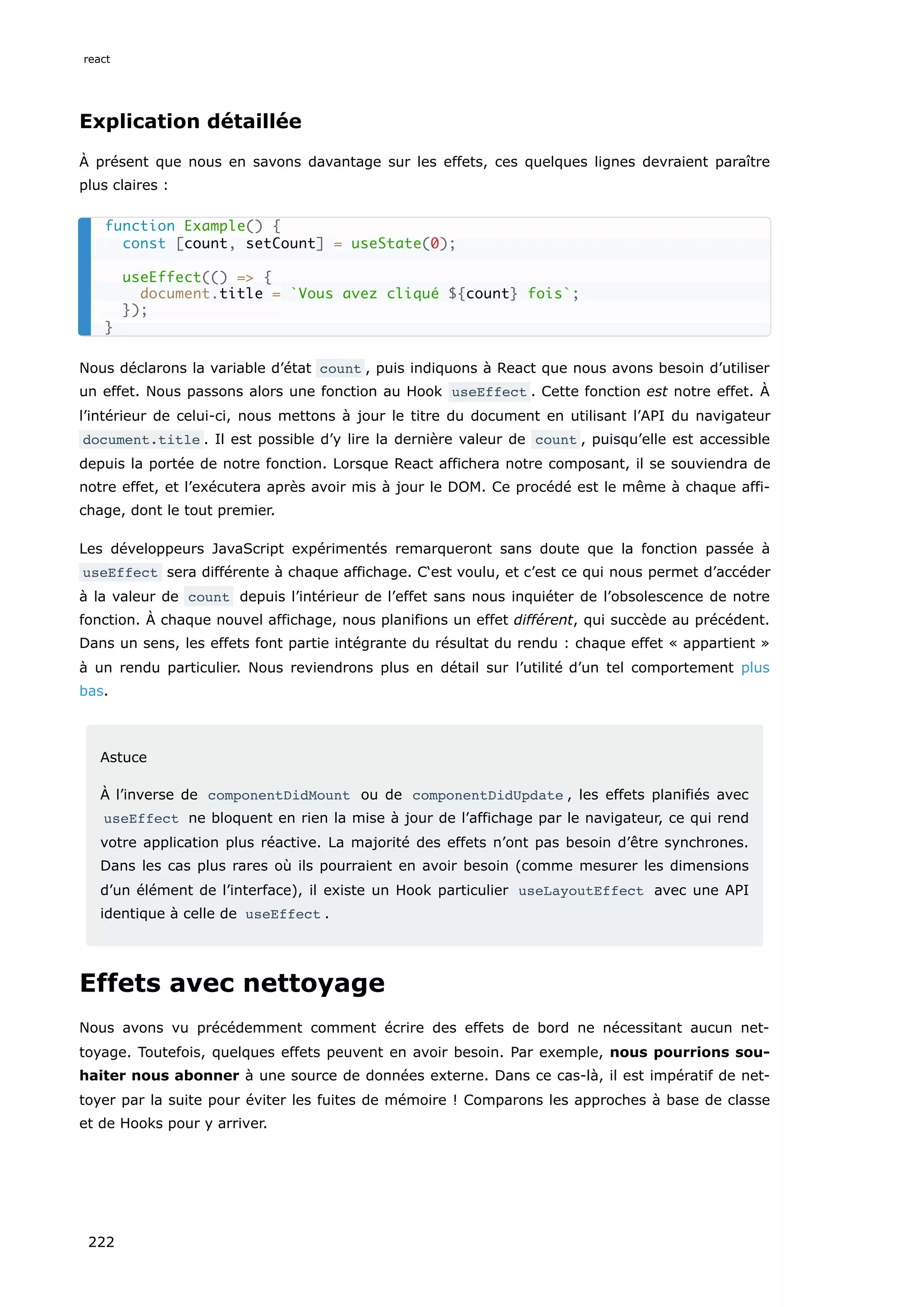 Explication détaillée
À présent que nous en savons davantage sur les effets, ces quelques lignes devraient paraître
plus claires :
Nous déclarons la variable d’état count , puis indiquons à React que nous avons besoin d’utiliser
un effet. Nous passons alors une fonction au Hook useEffect . Cette fonction est notre effet. À
l’intérieur de celui-ci, nous mettons à jour le titre du document en utilisant l’API du navigateur
document.title . Il est possible d’y lire la dernière valeur de count , puisqu’elle est accessible
depuis la portée de notre fonction. Lorsque React affichera notre composant, il se souviendra de
notre effet, et l’exécutera après avoir mis à jour le DOM. Ce procédé est le même à chaque affi-
chage, dont le tout premier.
Les développeurs JavaScript expérimentés remarqueront sans doute que la fonction passée à
useEffect sera différente à chaque affichage. C‘est voulu, et c’est ce qui nous permet d’accéder
à la valeur de count depuis l’intérieur de l’effet sans nous inquiéter de l’obsolescence de notre
fonction. À chaque nouvel affichage, nous planifions un effet différent, qui succède au précédent.
Dans un sens, les effets font partie intégrante du résultat du rendu : chaque effet « appartient »
à un rendu particulier. Nous reviendrons plus en détail sur l’utilité d’un tel comportement plus
bas.
Astuce
À l’inverse de componentDidMount ou de componentDidUpdate , les effets planifiés avec
useEffect ne bloquent en rien la mise à jour de l’affichage par le navigateur, ce qui rend
votre application plus réactive. La majorité des effets n’ont pas besoin d’être synchrones.
Dans les cas plus rares où ils pourraient en avoir besoin (comme mesurer les dimensions
d’un élément de l’interface), il existe un Hook particulier useLayoutEffect avec une API
identique à celle de useEffect .
Effets avec nettoyage
Nous avons vu précédemment comment écrire des effets de bord ne nécessitant aucun net-
toyage. Toutefois, quelques effets peuvent en avoir besoin. Par exemple, nous pourrions sou-
haiter nous abonner à une source de données externe. Dans ce cas-là, il est impératif de net-
toyer par la suite pour éviter les fuites de mémoire ! Comparons les approches à base de classe
et de Hooks pour y arriver.
function Example() {
const [count, setCount] = useState(0);
useEffect(() => {
document.title = `Vous avez cliqué ${count} fois`;
});
}
react
222
 