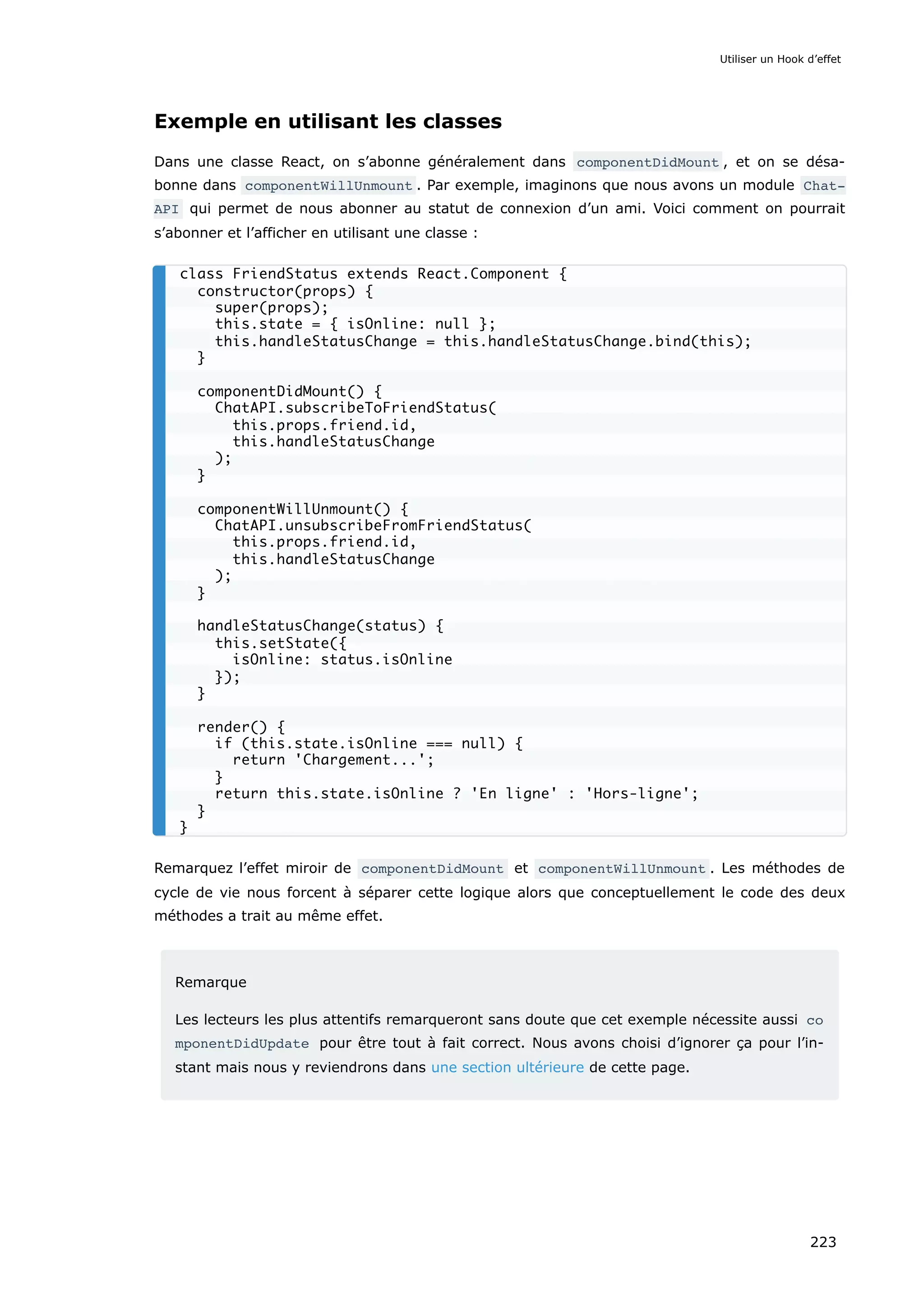 Exemple en utilisant les classes
Dans une classe React, on s’abonne généralement dans componentDidMount , et on se désa-
bonne dans componentWillUnmount . Par exemple, imaginons que nous avons un module Chat‐
API qui permet de nous abonner au statut de connexion d’un ami. Voici comment on pourrait
s’abonner et l’afficher en utilisant une classe :
Remarquez l’effet miroir de componentDidMount et componentWillUnmount . Les méthodes de
cycle de vie nous forcent à séparer cette logique alors que conceptuellement le code des deux
méthodes a trait au même effet.
Remarque
Les lecteurs les plus attentifs remarqueront sans doute que cet exemple nécessite aussi co
mponentDidUpdate pour être tout à fait correct. Nous avons choisi d’ignorer ça pour l’in-
stant mais nous y reviendrons dans une section ultérieure de cette page.
class FriendStatus extends React.Component {
constructor(props) {
super(props);
this.state = { isOnline: null };
this.handleStatusChange = this.handleStatusChange.bind(this);
}
componentDidMount() {
ChatAPI.subscribeToFriendStatus(
this.props.friend.id,
this.handleStatusChange
);
}
componentWillUnmount() {
ChatAPI.unsubscribeFromFriendStatus(
this.props.friend.id,
this.handleStatusChange
);
}
handleStatusChange(status) {
this.setState({
isOnline: status.isOnline
});
}
render() {
if (this.state.isOnline === null) {
return 'Chargement...';
}
return this.state.isOnline ? 'En ligne' : 'Hors-ligne';
}
}
Utiliser un Hook d’effet
223
 