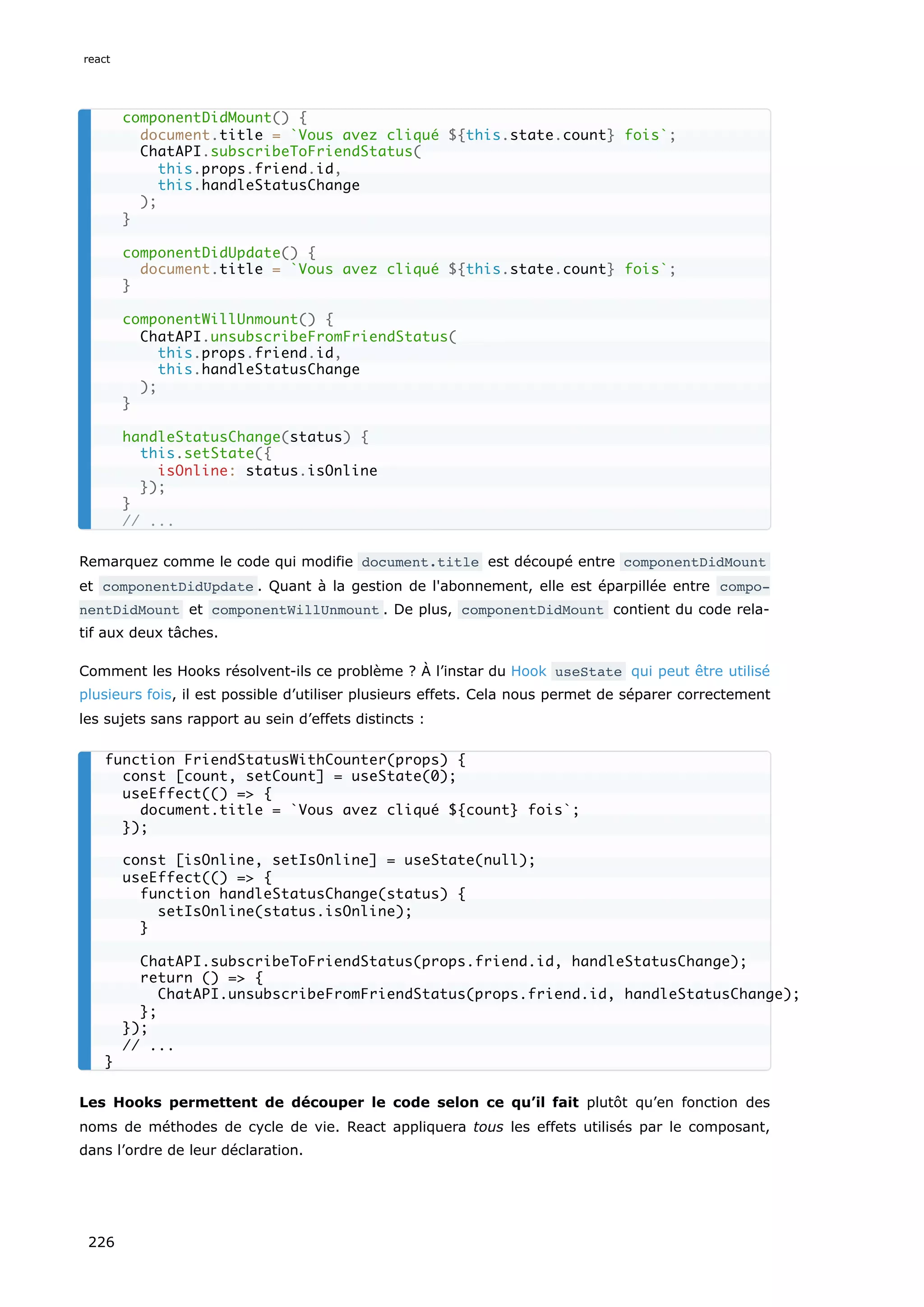 Remarquez comme le code qui modifie document.title est découpé entre componentDidMount
et componentDidUpdate . Quant à la gestion de l'abonnement, elle est éparpillée entre compo‐
nentDidMount et componentWillUnmount . De plus, componentDidMount contient du code rela-
tif aux deux tâches.
Comment les Hooks résolvent-ils ce problème ? À l’instar du Hook useState qui peut être utilisé
plusieurs fois, il est possible d’utiliser plusieurs effets. Cela nous permet de séparer correctement
les sujets sans rapport au sein d’effets distincts :
Les Hooks permettent de découper le code selon ce qu’il fait plutôt qu’en fonction des
noms de méthodes de cycle de vie. React appliquera tous les effets utilisés par le composant,
dans l’ordre de leur déclaration.
componentDidMount() {
document.title = `Vous avez cliqué ${this.state.count} fois`;
ChatAPI.subscribeToFriendStatus(
this.props.friend.id,
this.handleStatusChange
);
}
componentDidUpdate() {
document.title = `Vous avez cliqué ${this.state.count} fois`;
}
componentWillUnmount() {
ChatAPI.unsubscribeFromFriendStatus(
this.props.friend.id,
this.handleStatusChange
);
}
handleStatusChange(status) {
this.setState({
isOnline: status.isOnline
});
}
// ...
function FriendStatusWithCounter(props) {
const [count, setCount] = useState(0);
useEffect(() => {
document.title = `Vous avez cliqué ${count} fois`;
});
const [isOnline, setIsOnline] = useState(null);
useEffect(() => {
function handleStatusChange(status) {
setIsOnline(status.isOnline);
}
ChatAPI.subscribeToFriendStatus(props.friend.id, handleStatusChange);
return () => {
ChatAPI.unsubscribeFromFriendStatus(props.friend.id, handleStatusChange);
};
});
// ...
}
react
226
 