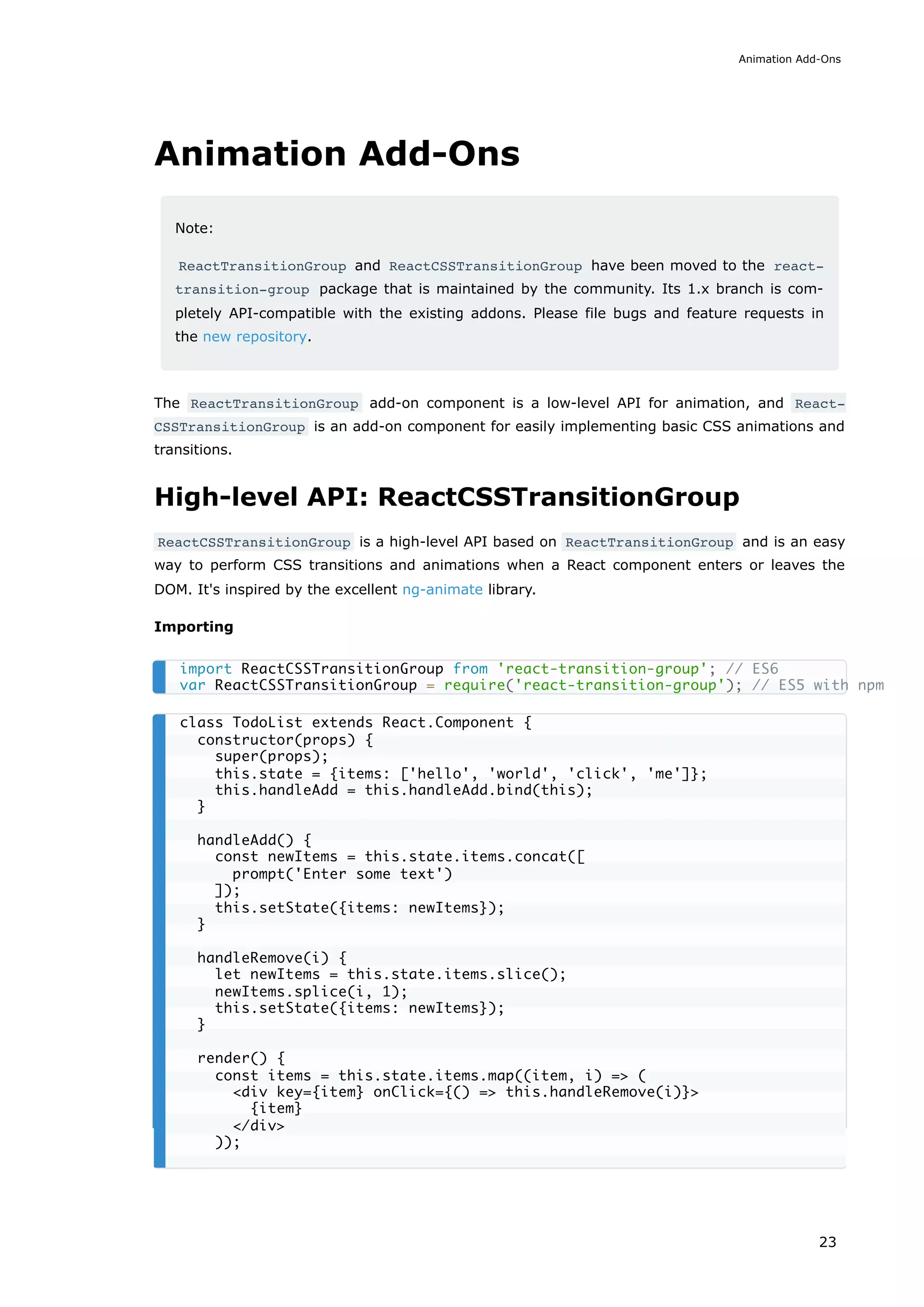 Animation Add-Ons
Note:
ReactTransitionGroup and ReactCSSTransitionGroup have been moved to the react-
transition-group package that is maintained by the community. Its 1.x branch is com-
pletely API-compatible with the existing addons. Please file bugs and feature requests in
the new repository.
The ReactTransitionGroup add-on component is a low-level API for animation, and React‐
CSSTransitionGroup is an add-on component for easily implementing basic CSS animations and
transitions.
High-level API: ReactCSSTransitionGroup
ReactCSSTransitionGroup is a high-level API based on ReactTransitionGroup and is an easy
way to perform CSS transitions and animations when a React component enters or leaves the
DOM. It's inspired by the excellent ng-animate library.
Importing
import ReactCSSTransitionGroup from 'react-transition-group'; // ES6
var ReactCSSTransitionGroup = require('react-transition-group'); // ES5 with npm
class TodoList extends React.Component {
constructor(props) {
super(props);
this.state = {items: ['hello', 'world', 'click', 'me']};
this.handleAdd = this.handleAdd.bind(this);
}
handleAdd() {
const newItems = this.state.items.concat([
prompt('Enter some text')
]);
this.setState({items: newItems});
}
handleRemove(i) {
let newItems = this.state.items.slice();
newItems.splice(i, 1);
this.setState({items: newItems});
}
render() {
const items = this.state.items.map((item, i) => (
<div key={item} onClick={() => this.handleRemove(i)}>
{item}
</div>
));
Animation Add-Ons
23
 