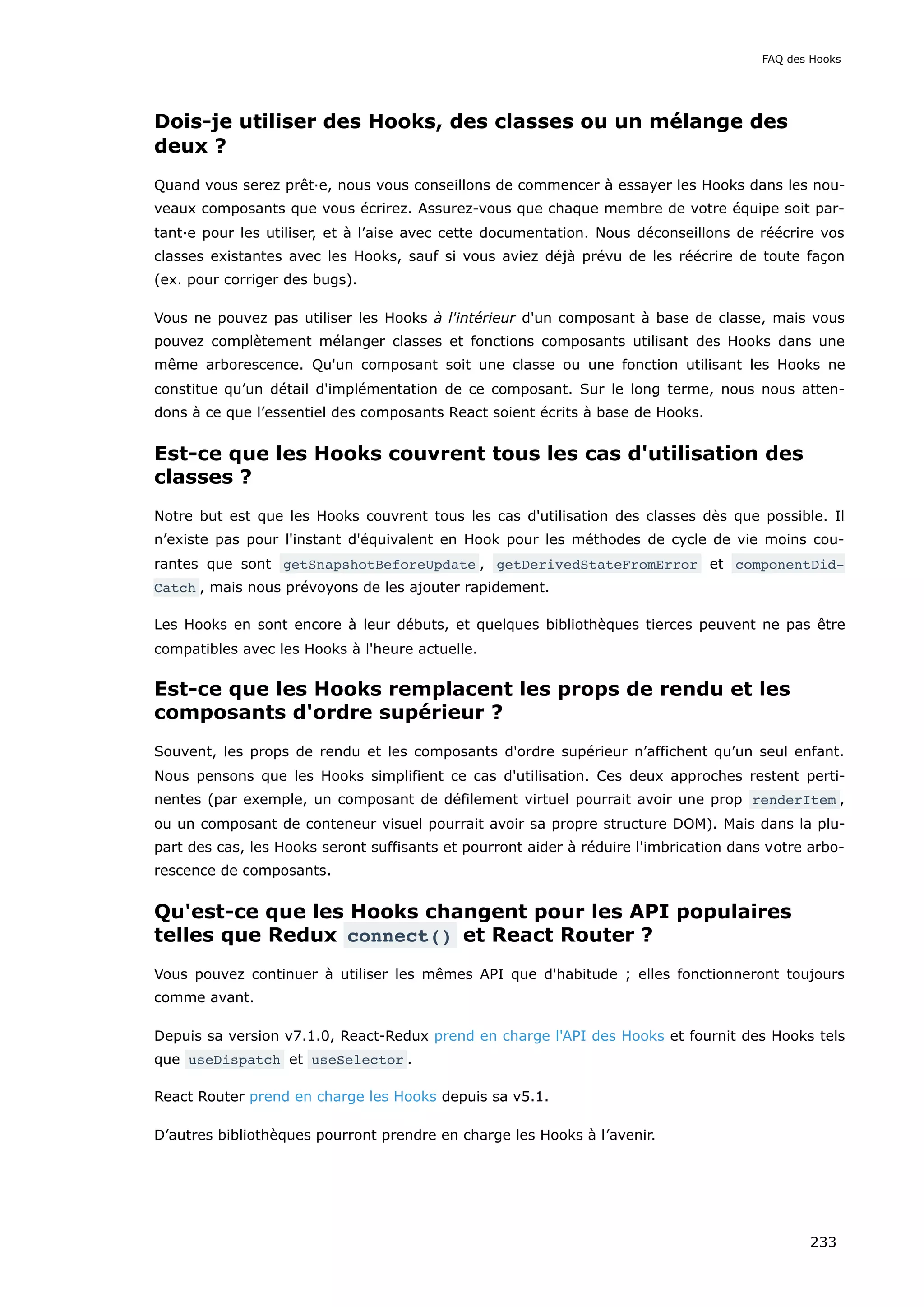 Dois-je utiliser des Hooks, des classes ou un mélange des
deux ?
Quand vous serez prêt·e, nous vous conseillons de commencer à essayer les Hooks dans les nou-
veaux composants que vous écrirez. Assurez-vous que chaque membre de votre équipe soit par-
tant·e pour les utiliser, et à l’aise avec cette documentation. Nous déconseillons de réécrire vos
classes existantes avec les Hooks, sauf si vous aviez déjà prévu de les réécrire de toute façon
(ex. pour corriger des bugs).
Vous ne pouvez pas utiliser les Hooks à l'intérieur d'un composant à base de classe, mais vous
pouvez complètement mélanger classes et fonctions composants utilisant des Hooks dans une
même arborescence. Qu'un composant soit une classe ou une fonction utilisant les Hooks ne
constitue qu’un détail d'implémentation de ce composant. Sur le long terme, nous nous atten-
dons à ce que l’essentiel des composants React soient écrits à base de Hooks.
Est-ce que les Hooks couvrent tous les cas d'utilisation des
classes ?
Notre but est que les Hooks couvrent tous les cas d'utilisation des classes dès que possible. Il
n’existe pas pour l'instant d'équivalent en Hook pour les méthodes de cycle de vie moins cou-
rantes que sont getSnapshotBeforeUpdate , getDerivedStateFromError et componentDid‐
Catch , mais nous prévoyons de les ajouter rapidement.
Les Hooks en sont encore à leur débuts, et quelques bibliothèques tierces peuvent ne pas être
compatibles avec les Hooks à l'heure actuelle.
Est-ce que les Hooks remplacent les props de rendu et les
composants d'ordre supérieur ?
Souvent, les props de rendu et les composants d'ordre supérieur n’affichent qu’un seul enfant.
Nous pensons que les Hooks simplifient ce cas d'utilisation. Ces deux approches restent perti-
nentes (par exemple, un composant de défilement virtuel pourrait avoir une prop renderItem ,
ou un composant de conteneur visuel pourrait avoir sa propre structure DOM). Mais dans la plu-
part des cas, les Hooks seront suffisants et pourront aider à réduire l'imbrication dans votre arbo-
rescence de composants.
Qu'est-ce que les Hooks changent pour les API populaires
telles que Redux connect() et React Router ?
Vous pouvez continuer à utiliser les mêmes API que d'habitude ; elles fonctionneront toujours
comme avant.
Depuis sa version v7.1.0, React-Redux prend en charge l'API des Hooks et fournit des Hooks tels
que useDispatch et useSelector .
React Router prend en charge les Hooks depuis sa v5.1.
D’autres bibliothèques pourront prendre en charge les Hooks à l’avenir.
FAQ des Hooks
233
 