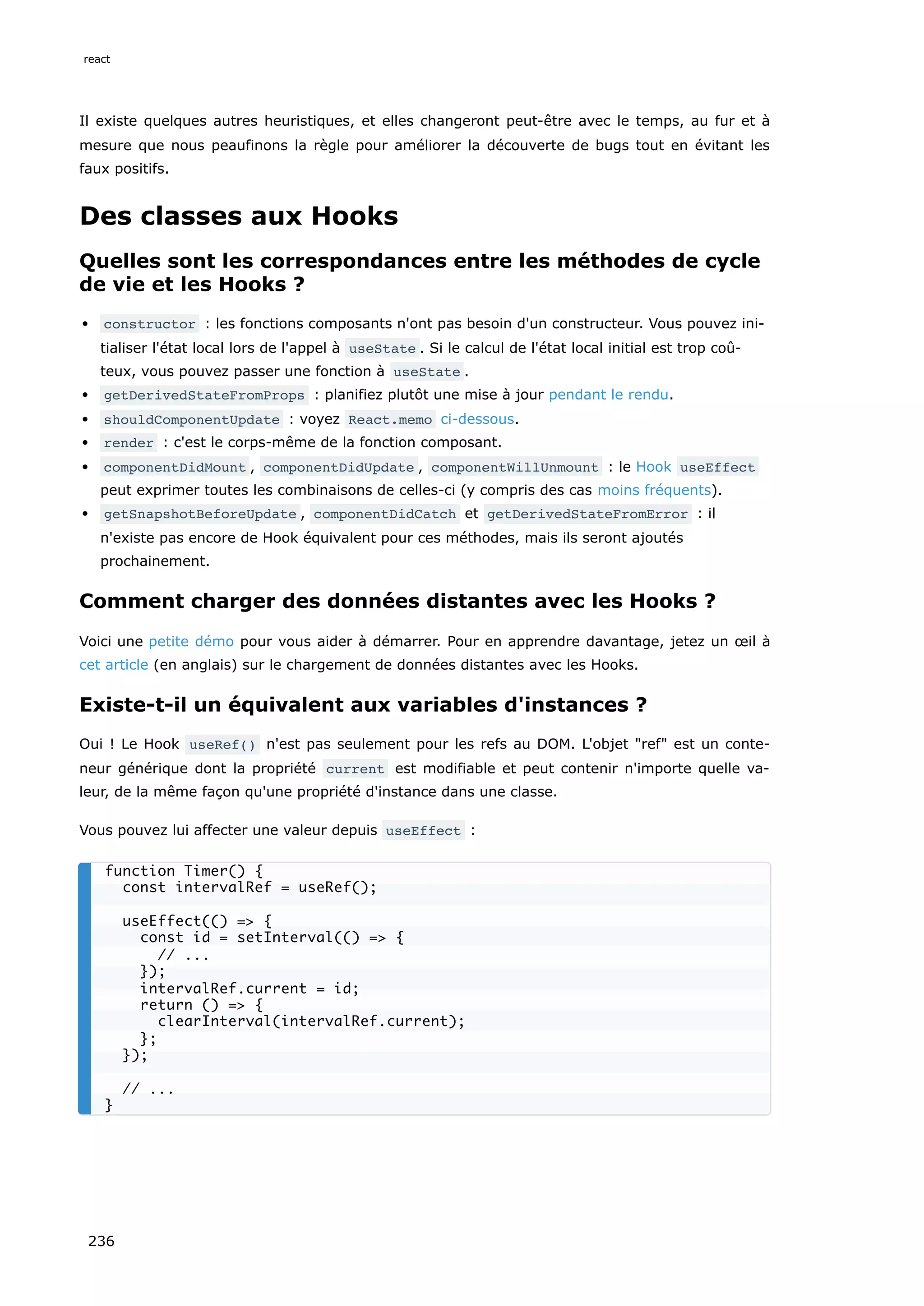Il existe quelques autres heuristiques, et elles changeront peut-être avec le temps, au fur et à
mesure que nous peaufinons la règle pour améliorer la découverte de bugs tout en évitant les
faux positifs.
Des classes aux Hooks
Quelles sont les correspondances entre les méthodes de cycle
de vie et les Hooks ?
constructor : les fonctions composants n'ont pas besoin d'un constructeur. Vous pouvez ini-
tialiser l'état local lors de l'appel à useState . Si le calcul de l'état local initial est trop coû-
teux, vous pouvez passer une fonction à useState .
getDerivedStateFromProps : planifiez plutôt une mise à jour pendant le rendu.
shouldComponentUpdate : voyez React.memo ci-dessous.
render : c'est le corps-même de la fonction composant.
componentDidMount , componentDidUpdate , componentWillUnmount : le Hook useEffect
peut exprimer toutes les combinaisons de celles-ci (y compris des cas moins fréquents).
getSnapshotBeforeUpdate , componentDidCatch et getDerivedStateFromError : il
n'existe pas encore de Hook équivalent pour ces méthodes, mais ils seront ajoutés
prochainement.
Comment charger des données distantes avec les Hooks ?
Voici une petite démo pour vous aider à démarrer. Pour en apprendre davantage, jetez un œil à
cet article (en anglais) sur le chargement de données distantes avec les Hooks.
Existe-t-il un équivalent aux variables d'instances ?
Oui ! Le Hook useRef() n'est pas seulement pour les refs au DOM. L'objet "ref" est un conte-
neur générique dont la propriété current est modifiable et peut contenir n'importe quelle va-
leur, de la même façon qu'une propriété d'instance dans une classe.
Vous pouvez lui affecter une valeur depuis useEffect :
function Timer() {
const intervalRef = useRef();
useEffect(() => {
const id = setInterval(() => {
// ...
});
intervalRef.current = id;
return () => {
clearInterval(intervalRef.current);
};
});
// ...
}
react
236
 