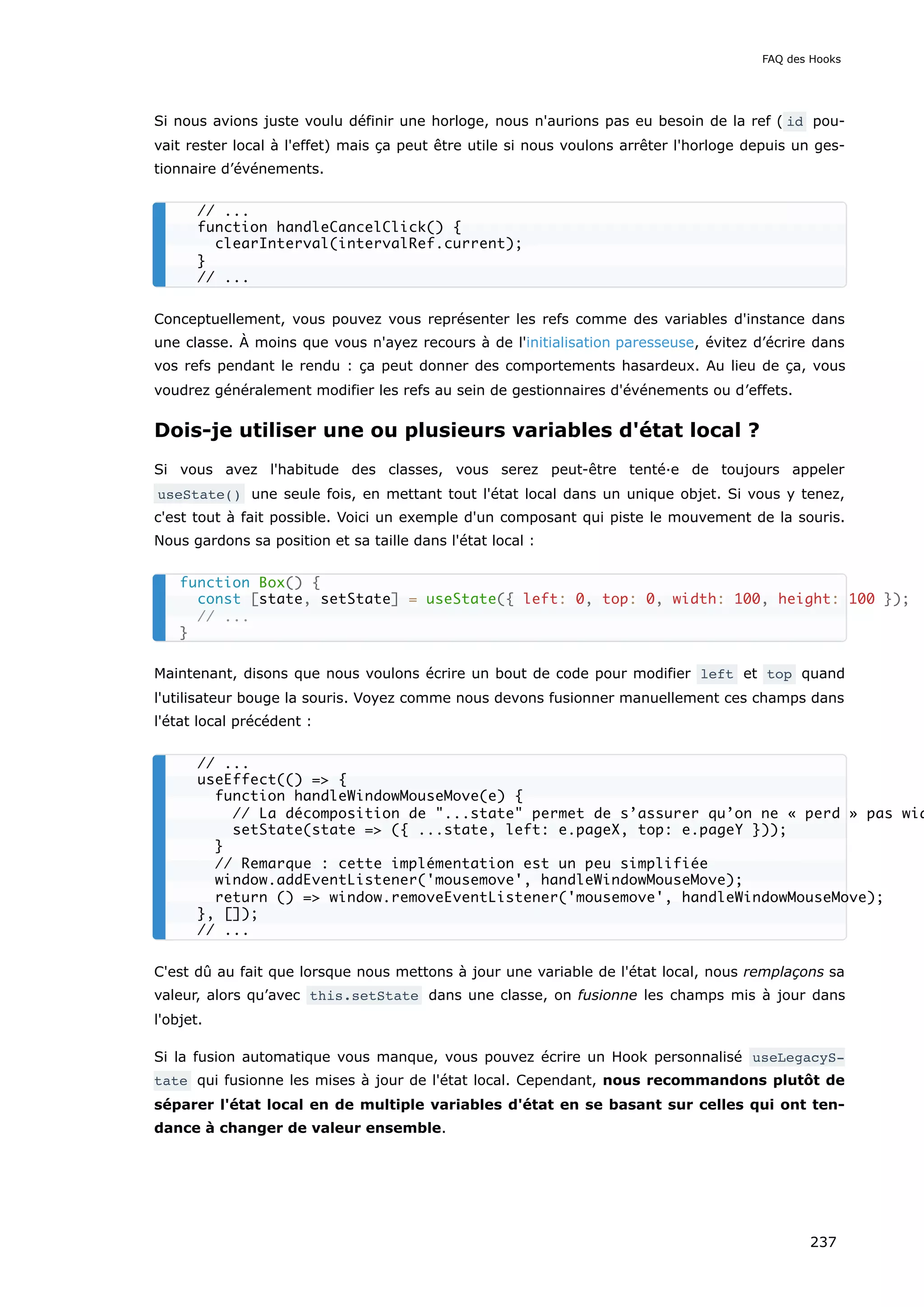 Si nous avions juste voulu définir une horloge, nous n'aurions pas eu besoin de la ref ( id pou-
vait rester local à l'effet) mais ça peut être utile si nous voulons arrêter l'horloge depuis un ges-
tionnaire d’événements.
Conceptuellement, vous pouvez vous représenter les refs comme des variables d'instance dans
une classe. À moins que vous n'ayez recours à de l'initialisation paresseuse, évitez d’écrire dans
vos refs pendant le rendu : ça peut donner des comportements hasardeux. Au lieu de ça, vous
voudrez généralement modifier les refs au sein de gestionnaires d'événements ou d’effets.
Dois-je utiliser une ou plusieurs variables d'état local ?
Si vous avez l'habitude des classes, vous serez peut-être tenté·e de toujours appeler
useState() une seule fois, en mettant tout l'état local dans un unique objet. Si vous y tenez,
c'est tout à fait possible. Voici un exemple d'un composant qui piste le mouvement de la souris.
Nous gardons sa position et sa taille dans l'état local :
Maintenant, disons que nous voulons écrire un bout de code pour modifier left et top quand
l'utilisateur bouge la souris. Voyez comme nous devons fusionner manuellement ces champs dans
l'état local précédent :
C'est dû au fait que lorsque nous mettons à jour une variable de l'état local, nous remplaçons sa
valeur, alors qu’avec this.setState dans une classe, on fusionne les champs mis à jour dans
l'objet.
Si la fusion automatique vous manque, vous pouvez écrire un Hook personnalisé useLegacyS‐
tate qui fusionne les mises à jour de l'état local. Cependant, nous recommandons plutôt de
séparer l'état local en de multiple variables d'état en se basant sur celles qui ont ten-
dance à changer de valeur ensemble.
// ...
function handleCancelClick() {
clearInterval(intervalRef.current);
}
// ...
function Box() {
const [state, setState] = useState({ left: 0, top: 0, width: 100, height: 100 });
// ...
}
// ...
useEffect(() => {
function handleWindowMouseMove(e) {
// La décomposition de "...state" permet de s’assurer qu’on ne « perd » pas wid
setState(state => ({ ...state, left: e.pageX, top: e.pageY }));
}
// Remarque : cette implémentation est un peu simplifiée
window.addEventListener('mousemove', handleWindowMouseMove);
return () => window.removeEventListener('mousemove', handleWindowMouseMove);
}, []);
// ...
FAQ des Hooks
237
 