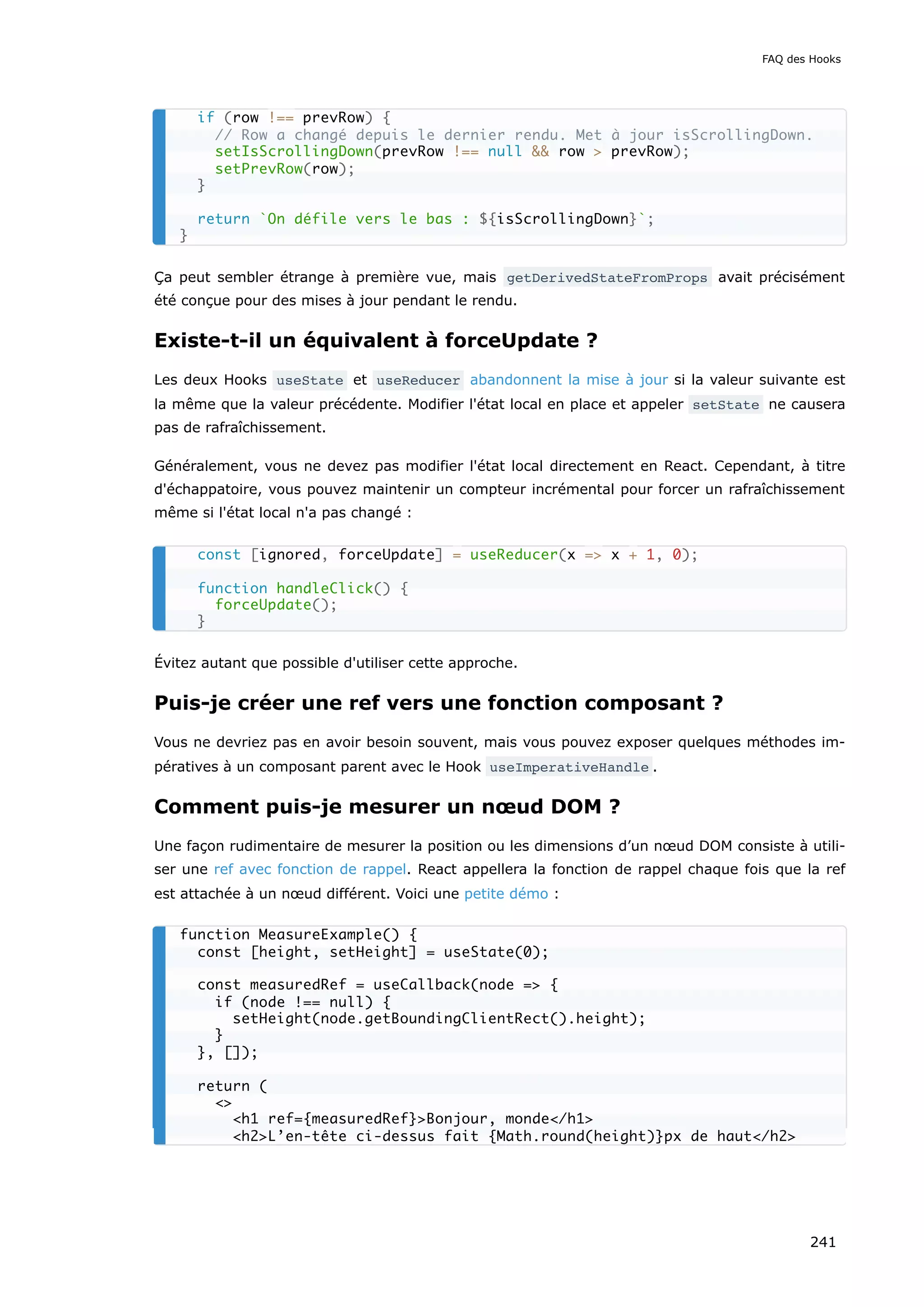 Ça peut sembler étrange à première vue, mais getDerivedStateFromProps avait précisément
été conçue pour des mises à jour pendant le rendu.
Existe-t-il un équivalent à forceUpdate ?
Les deux Hooks useState et useReducer abandonnent la mise à jour si la valeur suivante est
la même que la valeur précédente. Modifier l'état local en place et appeler setState ne causera
pas de rafraîchissement.
Généralement, vous ne devez pas modifier l'état local directement en React. Cependant, à titre
d'échappatoire, vous pouvez maintenir un compteur incrémental pour forcer un rafraîchissement
même si l'état local n'a pas changé :
Évitez autant que possible d'utiliser cette approche.
Puis-je créer une ref vers une fonction composant ?
Vous ne devriez pas en avoir besoin souvent, mais vous pouvez exposer quelques méthodes im-
pératives à un composant parent avec le Hook useImperativeHandle .
Comment puis-je mesurer un nœud DOM ?
Une façon rudimentaire de mesurer la position ou les dimensions d’un nœud DOM consiste à utili-
ser une ref avec fonction de rappel. React appellera la fonction de rappel chaque fois que la ref
est attachée à un nœud différent. Voici une petite démo :
if (row !== prevRow) {
// Row a changé depuis le dernier rendu. Met à jour isScrollingDown.
setIsScrollingDown(prevRow !== null && row > prevRow);
setPrevRow(row);
}
return `On défile vers le bas : ${isScrollingDown}`;
}
const [ignored, forceUpdate] = useReducer(x => x + 1, 0);
function handleClick() {
forceUpdate();
}
function MeasureExample() {
const [height, setHeight] = useState(0);
const measuredRef = useCallback(node => {
if (node !== null) {
setHeight(node.getBoundingClientRect().height);
}
}, []);
return (
<>
<h1 ref={measuredRef}>Bonjour, monde</h1>
<h2>L’en-tête ci-dessus fait {Math.round(height)}px de haut</h2>
FAQ des Hooks
241
 
