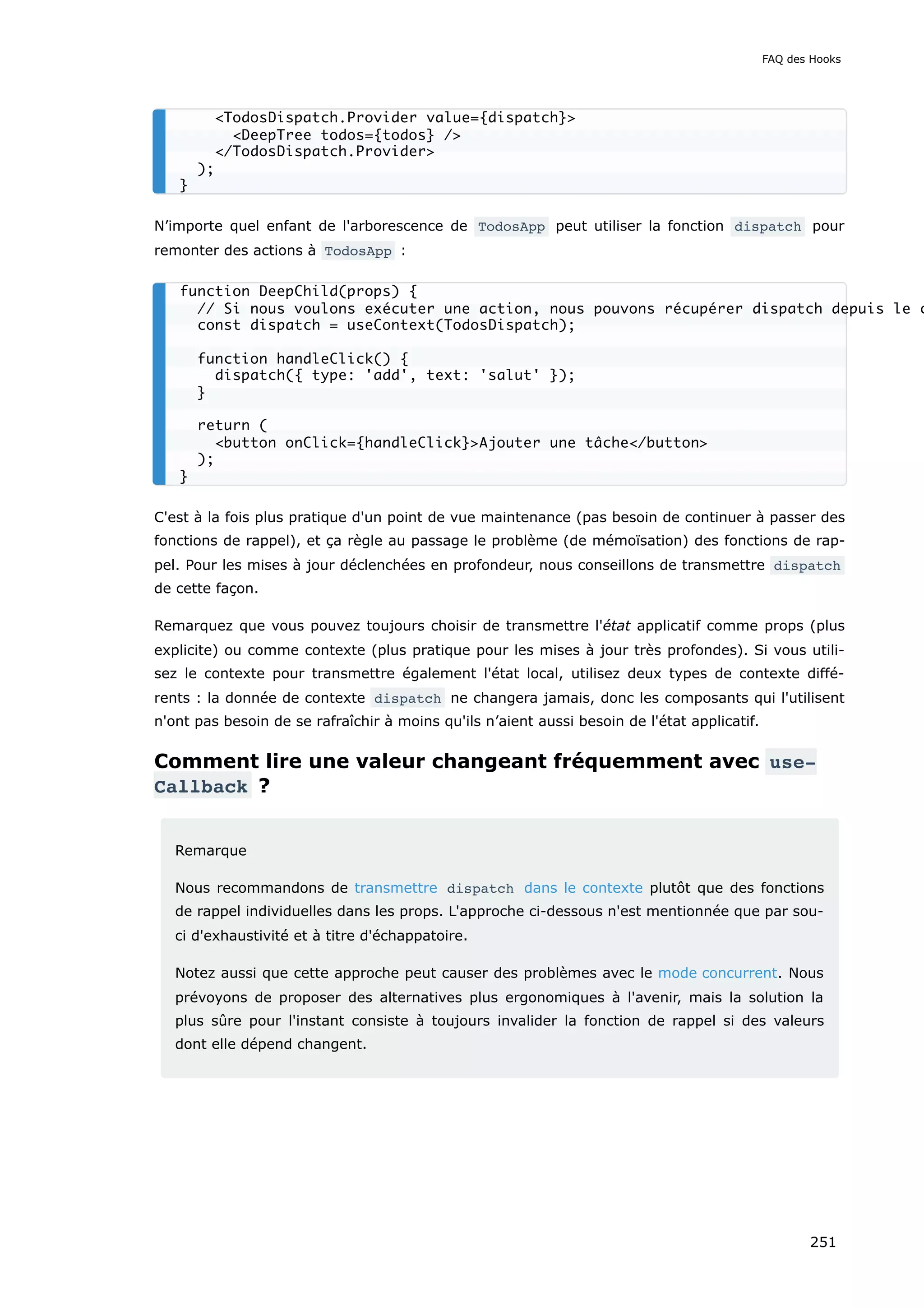 N’importe quel enfant de l'arborescence de TodosApp peut utiliser la fonction dispatch pour
remonter des actions à TodosApp :
C'est à la fois plus pratique d'un point de vue maintenance (pas besoin de continuer à passer des
fonctions de rappel), et ça règle au passage le problème (de mémoïsation) des fonctions de rap-
pel. Pour les mises à jour déclenchées en profondeur, nous conseillons de transmettre dispatch
de cette façon.
Remarquez que vous pouvez toujours choisir de transmettre l'état applicatif comme props (plus
explicite) ou comme contexte (plus pratique pour les mises à jour très profondes). Si vous utili-
sez le contexte pour transmettre également l'état local, utilisez deux types de contexte diffé-
rents : la donnée de contexte dispatch ne changera jamais, donc les composants qui l'utilisent
n'ont pas besoin de se rafraîchir à moins qu'ils n’aient aussi besoin de l'état applicatif.
Comment lire une valeur changeant fréquemment avec use‐
Callback ?
Remarque
Nous recommandons de transmettre dispatch dans le contexte plutôt que des fonctions
de rappel individuelles dans les props. L'approche ci-dessous n'est mentionnée que par sou-
ci d'exhaustivité et à titre d'échappatoire.
Notez aussi que cette approche peut causer des problèmes avec le mode concurrent. Nous
prévoyons de proposer des alternatives plus ergonomiques à l'avenir, mais la solution la
plus sûre pour l'instant consiste à toujours invalider la fonction de rappel si des valeurs
dont elle dépend changent.
<TodosDispatch.Provider value={dispatch}>
<DeepTree todos={todos} />
</TodosDispatch.Provider>
);
}
function DeepChild(props) {
// Si nous voulons exécuter une action, nous pouvons récupérer dispatch depuis le c
const dispatch = useContext(TodosDispatch);
function handleClick() {
dispatch({ type: 'add', text: 'salut' });
}
return (
<button onClick={handleClick}>Ajouter une tâche</button>
);
}
FAQ des Hooks
251
 