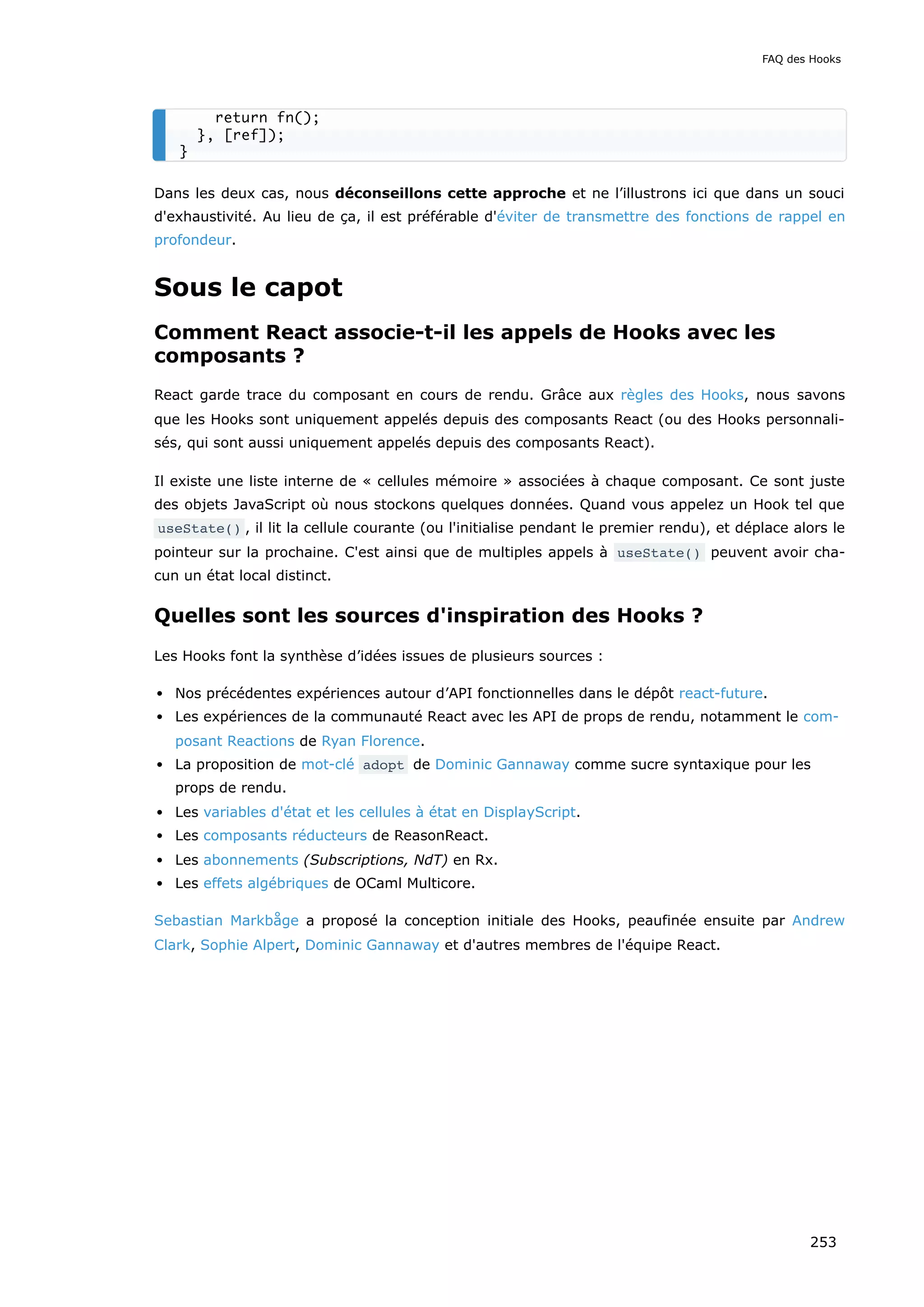 Dans les deux cas, nous déconseillons cette approche et ne l’illustrons ici que dans un souci
d'exhaustivité. Au lieu de ça, il est préférable d'éviter de transmettre des fonctions de rappel en
profondeur.
Sous le capot
Comment React associe-t-il les appels de Hooks avec les
composants ?
React garde trace du composant en cours de rendu. Grâce aux règles des Hooks, nous savons
que les Hooks sont uniquement appelés depuis des composants React (ou des Hooks personnali-
sés, qui sont aussi uniquement appelés depuis des composants React).
Il existe une liste interne de « cellules mémoire » associées à chaque composant. Ce sont juste
des objets JavaScript où nous stockons quelques données. Quand vous appelez un Hook tel que
useState() , il lit la cellule courante (ou l'initialise pendant le premier rendu), et déplace alors le
pointeur sur la prochaine. C'est ainsi que de multiples appels à useState() peuvent avoir cha-
cun un état local distinct.
Quelles sont les sources d'inspiration des Hooks ?
Les Hooks font la synthèse d’idées issues de plusieurs sources :
Nos précédentes expériences autour d’API fonctionnelles dans le dépôt react-future.
Les expériences de la communauté React avec les API de props de rendu, notamment le com-
posant Reactions de Ryan Florence.
La proposition de mot-clé adopt de Dominic Gannaway comme sucre syntaxique pour les
props de rendu.
Les variables d'état et les cellules à état en DisplayScript.
Les composants réducteurs de ReasonReact.
Les abonnements (Subscriptions, NdT) en Rx.
Les effets algébriques de OCaml Multicore.
Sebastian Markbåge a proposé la conception initiale des Hooks, peaufinée ensuite par Andrew
Clark, Sophie Alpert, Dominic Gannaway et d'autres membres de l'équipe React.
return fn();
}, [ref]);
}
FAQ des Hooks
253
 