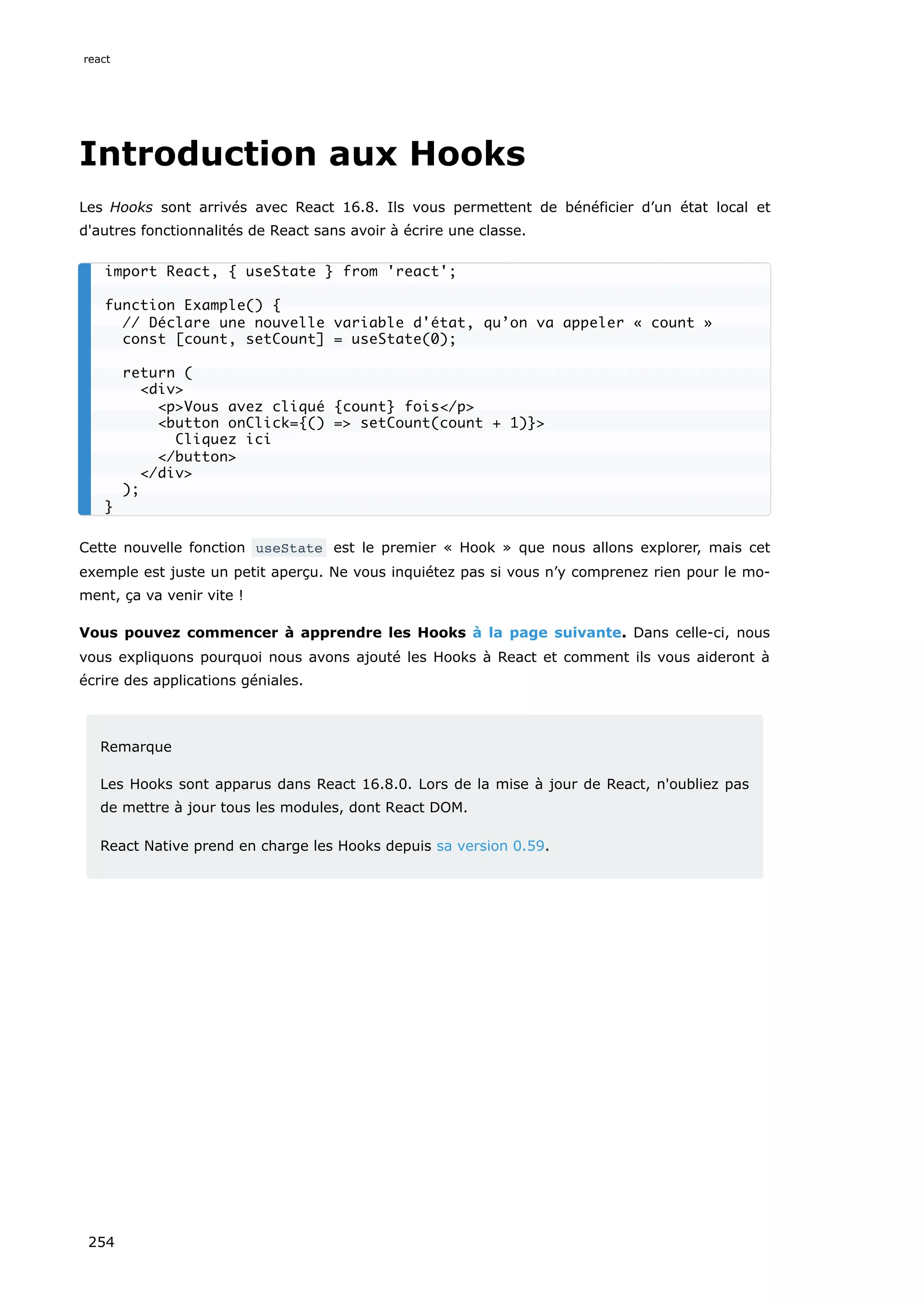 Introduction aux Hooks
Les Hooks sont arrivés avec React 16.8. Ils vous permettent de bénéficier d’un état local et
d'autres fonctionnalités de React sans avoir à écrire une classe.
Cette nouvelle fonction useState est le premier « Hook » que nous allons explorer, mais cet
exemple est juste un petit aperçu. Ne vous inquiétez pas si vous n’y comprenez rien pour le mo-
ment, ça va venir vite !
Vous pouvez commencer à apprendre les Hooks à la page suivante. Dans celle-ci, nous
vous expliquons pourquoi nous avons ajouté les Hooks à React et comment ils vous aideront à
écrire des applications géniales.
Remarque
Les Hooks sont apparus dans React 16.8.0. Lors de la mise à jour de React, n'oubliez pas
de mettre à jour tous les modules, dont React DOM.
React Native prend en charge les Hooks depuis sa version 0.59.
import React, { useState } from 'react';
function Example() {
// Déclare une nouvelle variable d'état, qu’on va appeler « count »
const [count, setCount] = useState(0);
return (
<div>
<p>Vous avez cliqué {count} fois</p>
<button onClick={() => setCount(count + 1)}>
Cliquez ici
</button>
</div>
);
}
react
254
 