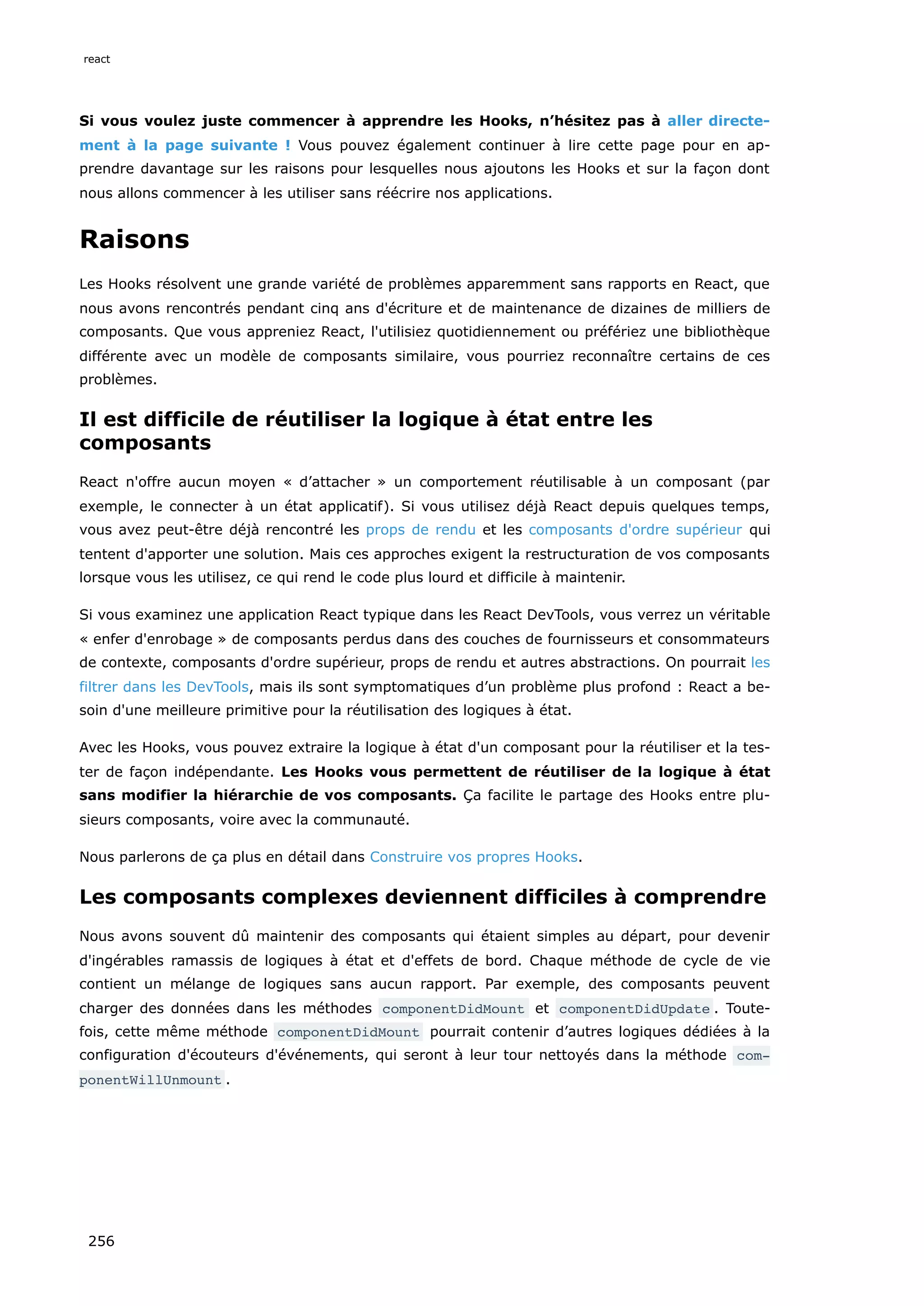 Si vous voulez juste commencer à apprendre les Hooks, n’hésitez pas à aller directe-
ment à la page suivante ! Vous pouvez également continuer à lire cette page pour en ap-
prendre davantage sur les raisons pour lesquelles nous ajoutons les Hooks et sur la façon dont
nous allons commencer à les utiliser sans réécrire nos applications.
Raisons
Les Hooks résolvent une grande variété de problèmes apparemment sans rapports en React, que
nous avons rencontrés pendant cinq ans d'écriture et de maintenance de dizaines de milliers de
composants. Que vous appreniez React, l'utilisiez quotidiennement ou préfériez une bibliothèque
différente avec un modèle de composants similaire, vous pourriez reconnaître certains de ces
problèmes.
Il est difficile de réutiliser la logique à état entre les
composants
React n'offre aucun moyen « d’attacher » un comportement réutilisable à un composant (par
exemple, le connecter à un état applicatif). Si vous utilisez déjà React depuis quelques temps,
vous avez peut-être déjà rencontré les props de rendu et les composants d'ordre supérieur qui
tentent d'apporter une solution. Mais ces approches exigent la restructuration de vos composants
lorsque vous les utilisez, ce qui rend le code plus lourd et difficile à maintenir.
Si vous examinez une application React typique dans les React DevTools, vous verrez un véritable
« enfer d'enrobage » de composants perdus dans des couches de fournisseurs et consommateurs
de contexte, composants d'ordre supérieur, props de rendu et autres abstractions. On pourrait les
filtrer dans les DevTools, mais ils sont symptomatiques d’un problème plus profond : React a be-
soin d'une meilleure primitive pour la réutilisation des logiques à état.
Avec les Hooks, vous pouvez extraire la logique à état d'un composant pour la réutiliser et la tes-
ter de façon indépendante. Les Hooks vous permettent de réutiliser de la logique à état
sans modifier la hiérarchie de vos composants. Ça facilite le partage des Hooks entre plu-
sieurs composants, voire avec la communauté.
Nous parlerons de ça plus en détail dans Construire vos propres Hooks.
Les composants complexes deviennent difficiles à comprendre
Nous avons souvent dû maintenir des composants qui étaient simples au départ, pour devenir
d'ingérables ramassis de logiques à état et d'effets de bord. Chaque méthode de cycle de vie
contient un mélange de logiques sans aucun rapport. Par exemple, des composants peuvent
charger des données dans les méthodes componentDidMount et componentDidUpdate . Toute-
fois, cette même méthode componentDidMount pourrait contenir d’autres logiques dédiées à la
configuration d'écouteurs d'événements, qui seront à leur tour nettoyés dans la méthode com‐
ponentWillUnmount .
react
256
 