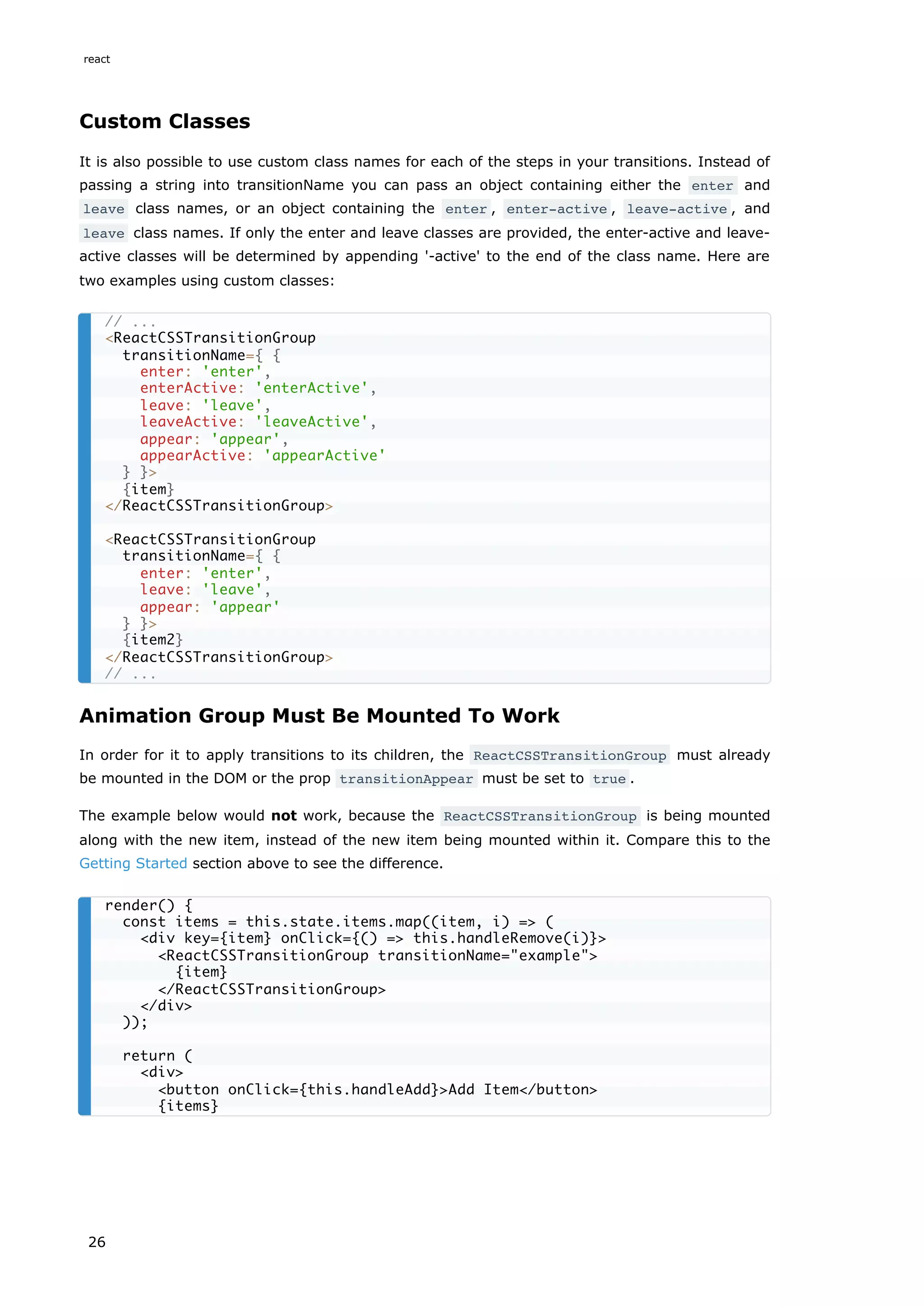 Custom Classes
It is also possible to use custom class names for each of the steps in your transitions. Instead of
passing a string into transitionName you can pass an object containing either the enter and
leave class names, or an object containing the enter , enter-active , leave-active , and
leave class names. If only the enter and leave classes are provided, the enter-active and leave-
active classes will be determined by appending '-active' to the end of the class name. Here are
two examples using custom classes:
Animation Group Must Be Mounted To Work
In order for it to apply transitions to its children, the ReactCSSTransitionGroup must already
be mounted in the DOM or the prop transitionAppear must be set to true .
The example below would not work, because the ReactCSSTransitionGroup is being mounted
along with the new item, instead of the new item being mounted within it. Compare this to the
Getting Started section above to see the difference.
// ...
<ReactCSSTransitionGroup
transitionName={ {
enter: 'enter',
enterActive: 'enterActive',
leave: 'leave',
leaveActive: 'leaveActive',
appear: 'appear',
appearActive: 'appearActive'
} }>
{item}
</ReactCSSTransitionGroup>
<ReactCSSTransitionGroup
transitionName={ {
enter: 'enter',
leave: 'leave',
appear: 'appear'
} }>
{item2}
</ReactCSSTransitionGroup>
// ...
render() {
const items = this.state.items.map((item, i) => (
<div key={item} onClick={() => this.handleRemove(i)}>
<ReactCSSTransitionGroup transitionName="example">
{item}
</ReactCSSTransitionGroup>
</div>
));
return (
<div>
<button onClick={this.handleAdd}>Add Item</button>
{items}
react
26
 
