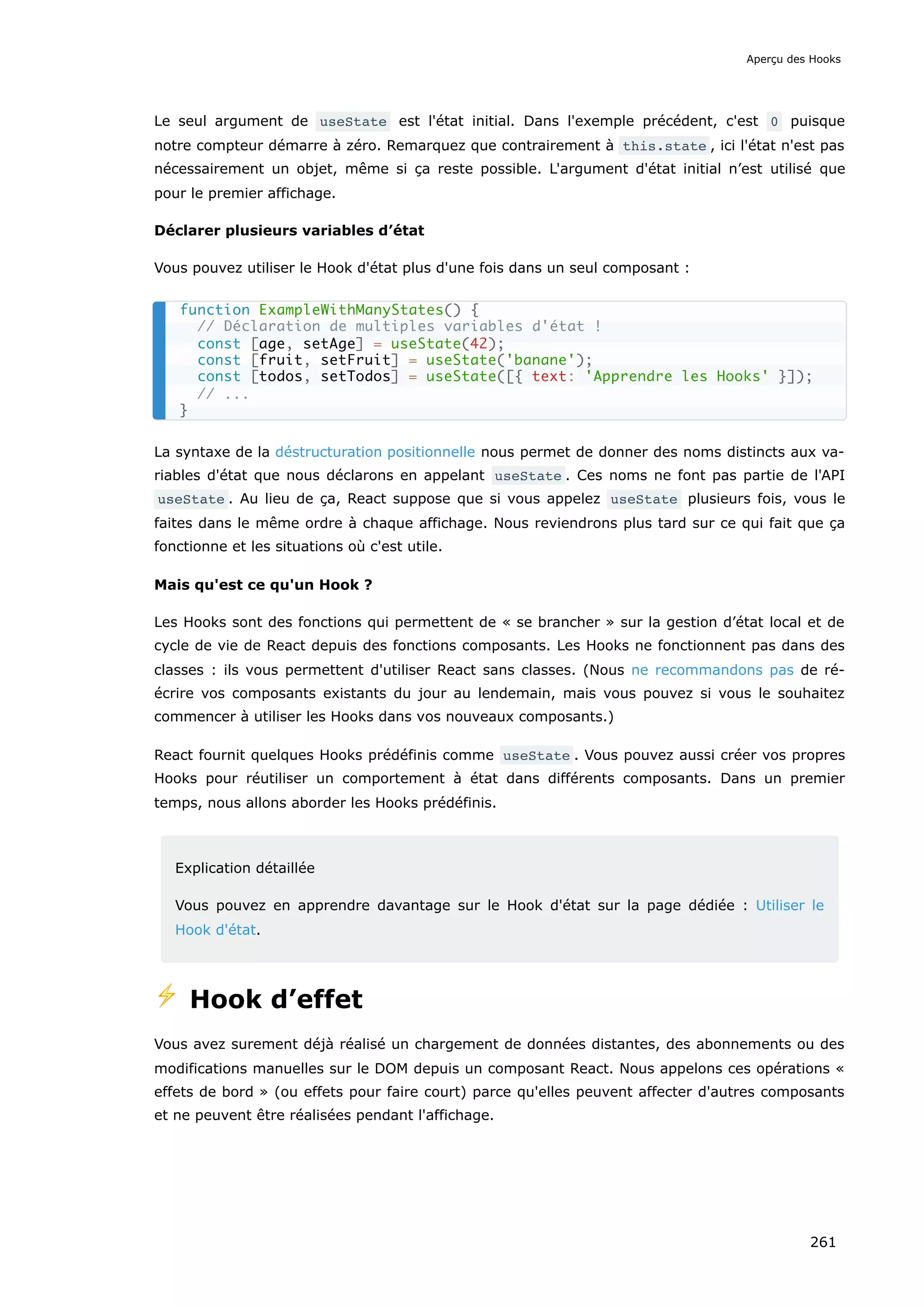 Le seul argument de useState est l'état initial. Dans l'exemple précédent, c'est 0 puisque
notre compteur démarre à zéro. Remarquez que contrairement à this.state , ici l'état n'est pas
nécessairement un objet, même si ça reste possible. L'argument d'état initial n’est utilisé que
pour le premier affichage.
Déclarer plusieurs variables d’état
Vous pouvez utiliser le Hook d'état plus d'une fois dans un seul composant :
La syntaxe de la déstructuration positionnelle nous permet de donner des noms distincts aux va-
riables d'état que nous déclarons en appelant useState . Ces noms ne font pas partie de l'API
useState . Au lieu de ça, React suppose que si vous appelez useState plusieurs fois, vous le
faites dans le même ordre à chaque affichage. Nous reviendrons plus tard sur ce qui fait que ça
fonctionne et les situations où c'est utile.
Mais qu'est ce qu'un Hook ?
Les Hooks sont des fonctions qui permettent de « se brancher » sur la gestion d’état local et de
cycle de vie de React depuis des fonctions composants. Les Hooks ne fonctionnent pas dans des
classes : ils vous permettent d'utiliser React sans classes. (Nous ne recommandons pas de ré-
écrire vos composants existants du jour au lendemain, mais vous pouvez si vous le souhaitez
commencer à utiliser les Hooks dans vos nouveaux composants.)
React fournit quelques Hooks prédéfinis comme useState . Vous pouvez aussi créer vos propres
Hooks pour réutiliser un comportement à état dans différents composants. Dans un premier
temps, nous allons aborder les Hooks prédéfinis.
Explication détaillée
Vous pouvez en apprendre davantage sur le Hook d'état sur la page dédiée : Utiliser le
Hook d'état.
⚡️ Hook d’effet
Vous avez surement déjà réalisé un chargement de données distantes, des abonnements ou des
modifications manuelles sur le DOM depuis un composant React. Nous appelons ces opérations «
effets de bord » (ou effets pour faire court) parce qu'elles peuvent affecter d'autres composants
et ne peuvent être réalisées pendant l'affichage.
function ExampleWithManyStates() {
// Déclaration de multiples variables d'état !
const [age, setAge] = useState(42);
const [fruit, setFruit] = useState('banane');
const [todos, setTodos] = useState([{ text: 'Apprendre les Hooks' }]);
// ...
}
Aperçu des Hooks
261
 