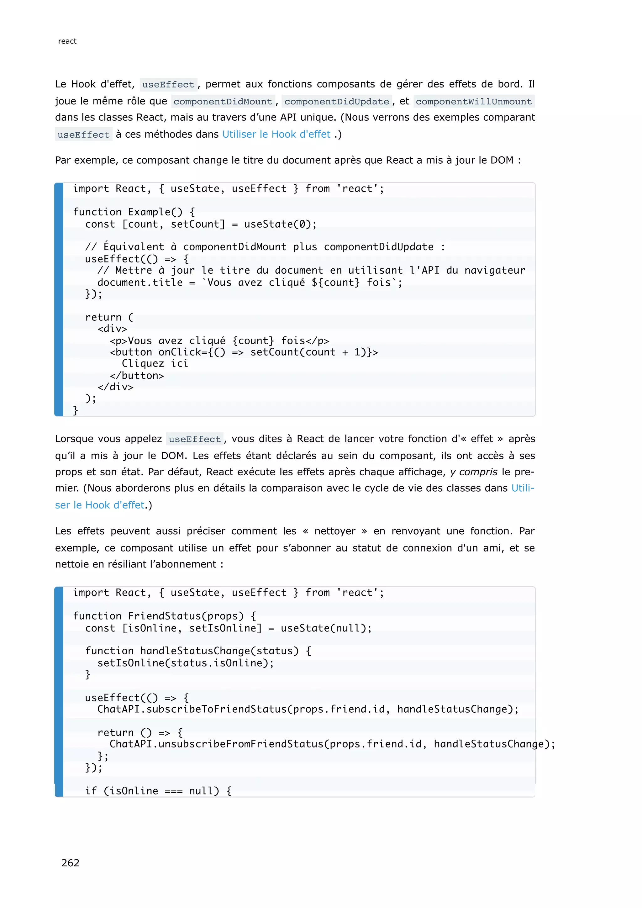 Le Hook d'effet, useEffect , permet aux fonctions composants de gérer des effets de bord. Il
joue le même rôle que componentDidMount , componentDidUpdate , et componentWillUnmount
dans les classes React, mais au travers d’une API unique. (Nous verrons des exemples comparant
useEffect à ces méthodes dans Utiliser le Hook d'effet .)
Par exemple, ce composant change le titre du document après que React a mis à jour le DOM :
Lorsque vous appelez useEffect , vous dites à React de lancer votre fonction d'« effet » après
qu’il a mis à jour le DOM. Les effets étant déclarés au sein du composant, ils ont accès à ses
props et son état. Par défaut, React exécute les effets après chaque affichage, y compris le pre-
mier. (Nous aborderons plus en détails la comparaison avec le cycle de vie des classes dans Utili-
ser le Hook d'effet.)
Les effets peuvent aussi préciser comment les « nettoyer » en renvoyant une fonction. Par
exemple, ce composant utilise un effet pour s’abonner au statut de connexion d'un ami, et se
nettoie en résiliant l’abonnement :
import React, { useState, useEffect } from 'react';
function Example() {
const [count, setCount] = useState(0);
// Équivalent à componentDidMount plus componentDidUpdate :
useEffect(() => {
// Mettre à jour le titre du document en utilisant l'API du navigateur
document.title = `Vous avez cliqué ${count} fois`;
});
return (
<div>
<p>Vous avez cliqué {count} fois</p>
<button onClick={() => setCount(count + 1)}>
Cliquez ici
</button>
</div>
);
}
import React, { useState, useEffect } from 'react';
function FriendStatus(props) {
const [isOnline, setIsOnline] = useState(null);
function handleStatusChange(status) {
setIsOnline(status.isOnline);
}
useEffect(() => {
ChatAPI.subscribeToFriendStatus(props.friend.id, handleStatusChange);
return () => {
ChatAPI.unsubscribeFromFriendStatus(props.friend.id, handleStatusChange);
};
});
if (isOnline === null) {
react
262
 