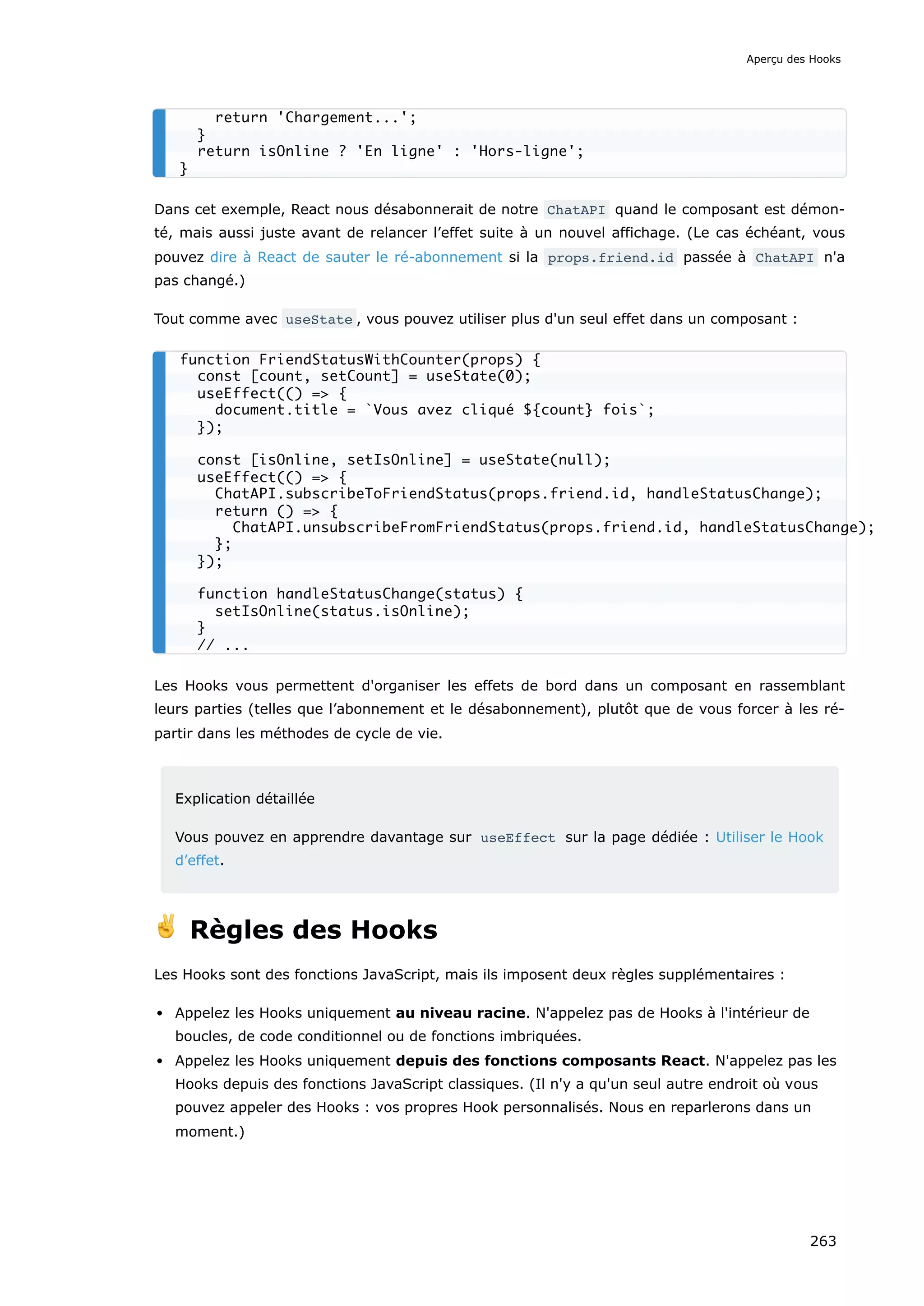 Dans cet exemple, React nous désabonnerait de notre ChatAPI quand le composant est démon-
té, mais aussi juste avant de relancer l’effet suite à un nouvel affichage. (Le cas échéant, vous
pouvez dire à React de sauter le ré-abonnement si la props.friend.id passée à ChatAPI n'a
pas changé.)
Tout comme avec useState , vous pouvez utiliser plus d'un seul effet dans un composant :
Les Hooks vous permettent d'organiser les effets de bord dans un composant en rassemblant
leurs parties (telles que l’abonnement et le désabonnement), plutôt que de vous forcer à les ré-
partir dans les méthodes de cycle de vie.
Explication détaillée
Vous pouvez en apprendre davantage sur useEffect sur la page dédiée : Utiliser le Hook
d’effet.
✌️ Règles des Hooks
Les Hooks sont des fonctions JavaScript, mais ils imposent deux règles supplémentaires :
Appelez les Hooks uniquement au niveau racine. N'appelez pas de Hooks à l'intérieur de
boucles, de code conditionnel ou de fonctions imbriquées.
Appelez les Hooks uniquement depuis des fonctions composants React. N'appelez pas les
Hooks depuis des fonctions JavaScript classiques. (Il n'y a qu'un seul autre endroit où vous
pouvez appeler des Hooks : vos propres Hook personnalisés. Nous en reparlerons dans un
moment.)
return 'Chargement...';
}
return isOnline ? 'En ligne' : 'Hors-ligne';
}
function FriendStatusWithCounter(props) {
const [count, setCount] = useState(0);
useEffect(() => {
document.title = `Vous avez cliqué ${count} fois`;
});
const [isOnline, setIsOnline] = useState(null);
useEffect(() => {
ChatAPI.subscribeToFriendStatus(props.friend.id, handleStatusChange);
return () => {
ChatAPI.unsubscribeFromFriendStatus(props.friend.id, handleStatusChange);
};
});
function handleStatusChange(status) {
setIsOnline(status.isOnline);
}
// ...
Aperçu des Hooks
263
 