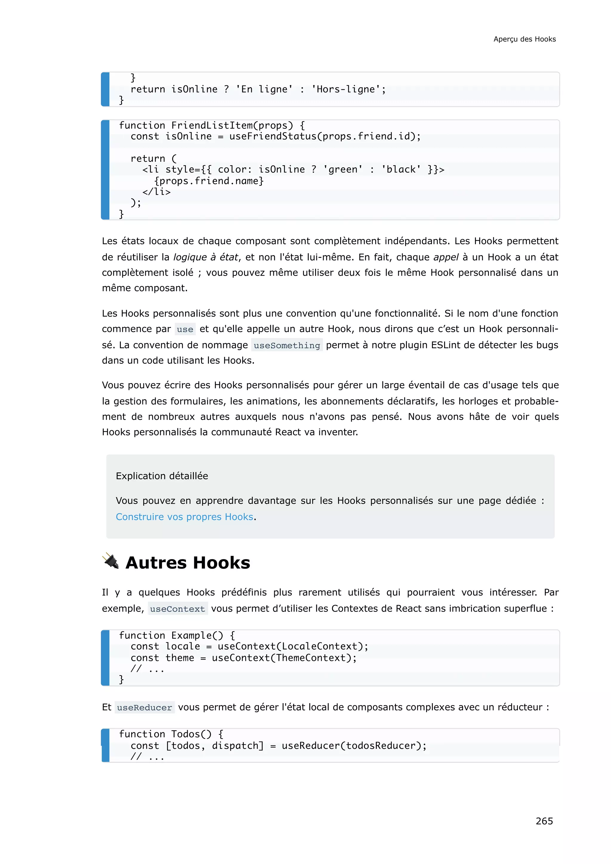 Les états locaux de chaque composant sont complètement indépendants. Les Hooks permettent
de réutiliser la logique à état, et non l'état lui-même. En fait, chaque appel à un Hook a un état
complètement isolé ; vous pouvez même utiliser deux fois le même Hook personnalisé dans un
même composant.
Les Hooks personnalisés sont plus une convention qu'une fonctionnalité. Si le nom d'une fonction
commence par use et qu'elle appelle un autre Hook, nous dirons que c’est un Hook personnali-
sé. La convention de nommage useSomething permet à notre plugin ESLint de détecter les bugs
dans un code utilisant les Hooks.
Vous pouvez écrire des Hooks personnalisés pour gérer un large éventail de cas d'usage tels que
la gestion des formulaires, les animations, les abonnements déclaratifs, les horloges et probable-
ment de nombreux autres auxquels nous n'avons pas pensé. Nous avons hâte de voir quels
Hooks personnalisés la communauté React va inventer.
Explication détaillée
Vous pouvez en apprendre davantage sur les Hooks personnalisés sur une page dédiée :
Construire vos propres Hooks.
🔌 Autres Hooks
Il y a quelques Hooks prédéfinis plus rarement utilisés qui pourraient vous intéresser. Par
exemple, useContext vous permet d’utiliser les Contextes de React sans imbrication superflue :
Et useReducer vous permet de gérer l'état local de composants complexes avec un réducteur :
}
return isOnline ? 'En ligne' : 'Hors-ligne';
}
function FriendListItem(props) {
const isOnline = useFriendStatus(props.friend.id);
return (
<li style={{ color: isOnline ? 'green' : 'black' }}>
{props.friend.name}
</li>
);
}
function Example() {
const locale = useContext(LocaleContext);
const theme = useContext(ThemeContext);
// ...
}
function Todos() {
const [todos, dispatch] = useReducer(todosReducer);
// ...
Aperçu des Hooks
265
 