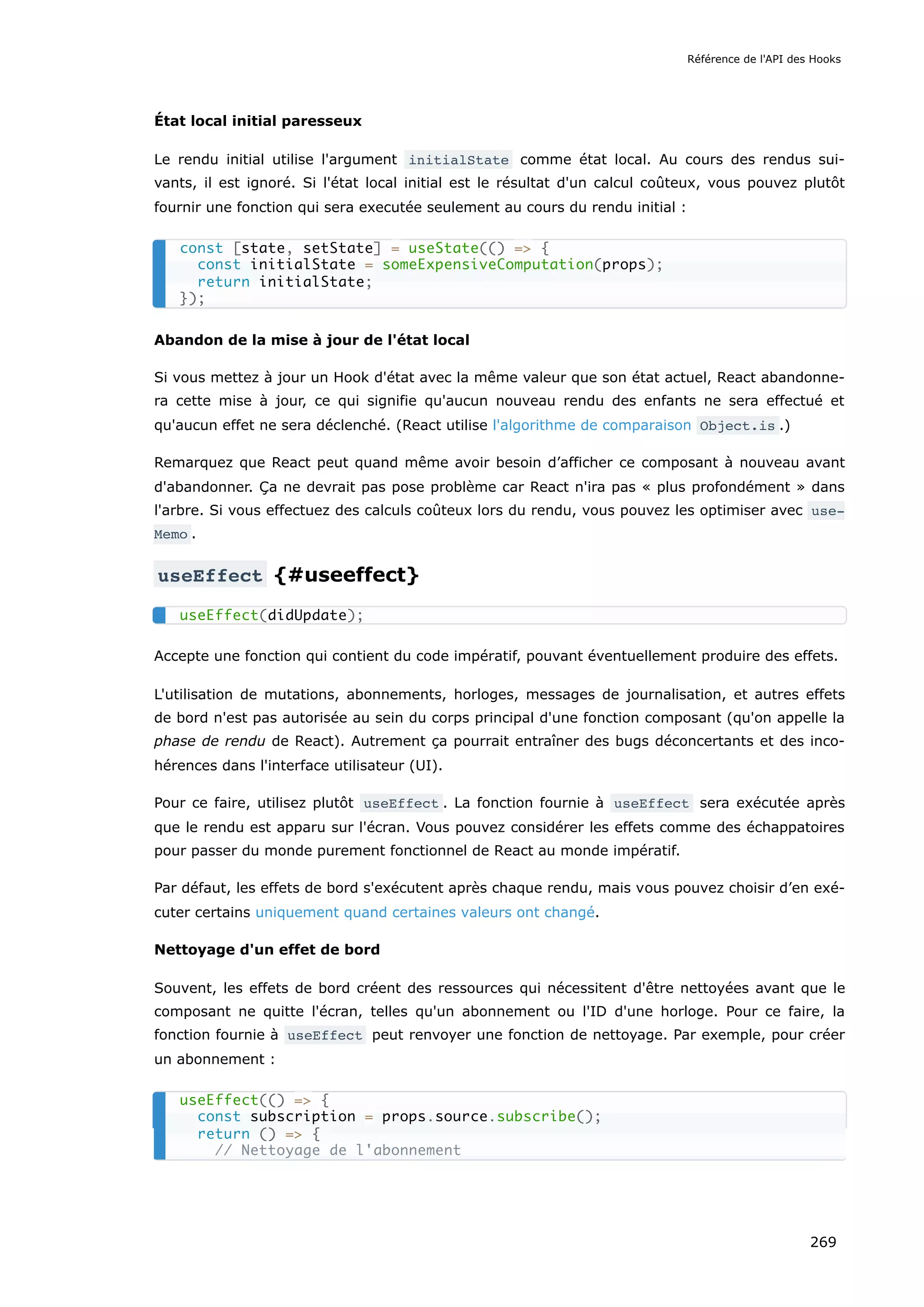 État local initial paresseux
Le rendu initial utilise l'argument initialState comme état local. Au cours des rendus sui-
vants, il est ignoré. Si l'état local initial est le résultat d'un calcul coûteux, vous pouvez plutôt
fournir une fonction qui sera executée seulement au cours du rendu initial :
Abandon de la mise à jour de l'état local
Si vous mettez à jour un Hook d'état avec la même valeur que son état actuel, React abandonne-
ra cette mise à jour, ce qui signifie qu'aucun nouveau rendu des enfants ne sera effectué et
qu'aucun effet ne sera déclenché. (React utilise l'algorithme de comparaison Object.is .)
Remarquez que React peut quand même avoir besoin d’afficher ce composant à nouveau avant
d'abandonner. Ça ne devrait pas pose problème car React n'ira pas « plus profondément » dans
l'arbre. Si vous effectuez des calculs coûteux lors du rendu, vous pouvez les optimiser avec use‐
Memo .
useEffect {#useeffect}
Accepte une fonction qui contient du code impératif, pouvant éventuellement produire des effets.
L'utilisation de mutations, abonnements, horloges, messages de journalisation, et autres effets
de bord n'est pas autorisée au sein du corps principal d'une fonction composant (qu'on appelle la
phase de rendu de React). Autrement ça pourrait entraîner des bugs déconcertants et des inco-
hérences dans l'interface utilisateur (UI).
Pour ce faire, utilisez plutôt useEffect . La fonction fournie à useEffect sera exécutée après
que le rendu est apparu sur l'écran. Vous pouvez considérer les effets comme des échappatoires
pour passer du monde purement fonctionnel de React au monde impératif.
Par défaut, les effets de bord s'exécutent après chaque rendu, mais vous pouvez choisir d’en exé-
cuter certains uniquement quand certaines valeurs ont changé.
Nettoyage d'un effet de bord
Souvent, les effets de bord créent des ressources qui nécessitent d'être nettoyées avant que le
composant ne quitte l'écran, telles qu'un abonnement ou l'ID d'une horloge. Pour ce faire, la
fonction fournie à useEffect peut renvoyer une fonction de nettoyage. Par exemple, pour créer
un abonnement :
const [state, setState] = useState(() => {
const initialState = someExpensiveComputation(props);
return initialState;
});
useEffect(didUpdate);
useEffect(() => {
const subscription = props.source.subscribe();
return () => {
// Nettoyage de l'abonnement
Référence de l'API des Hooks
269
 