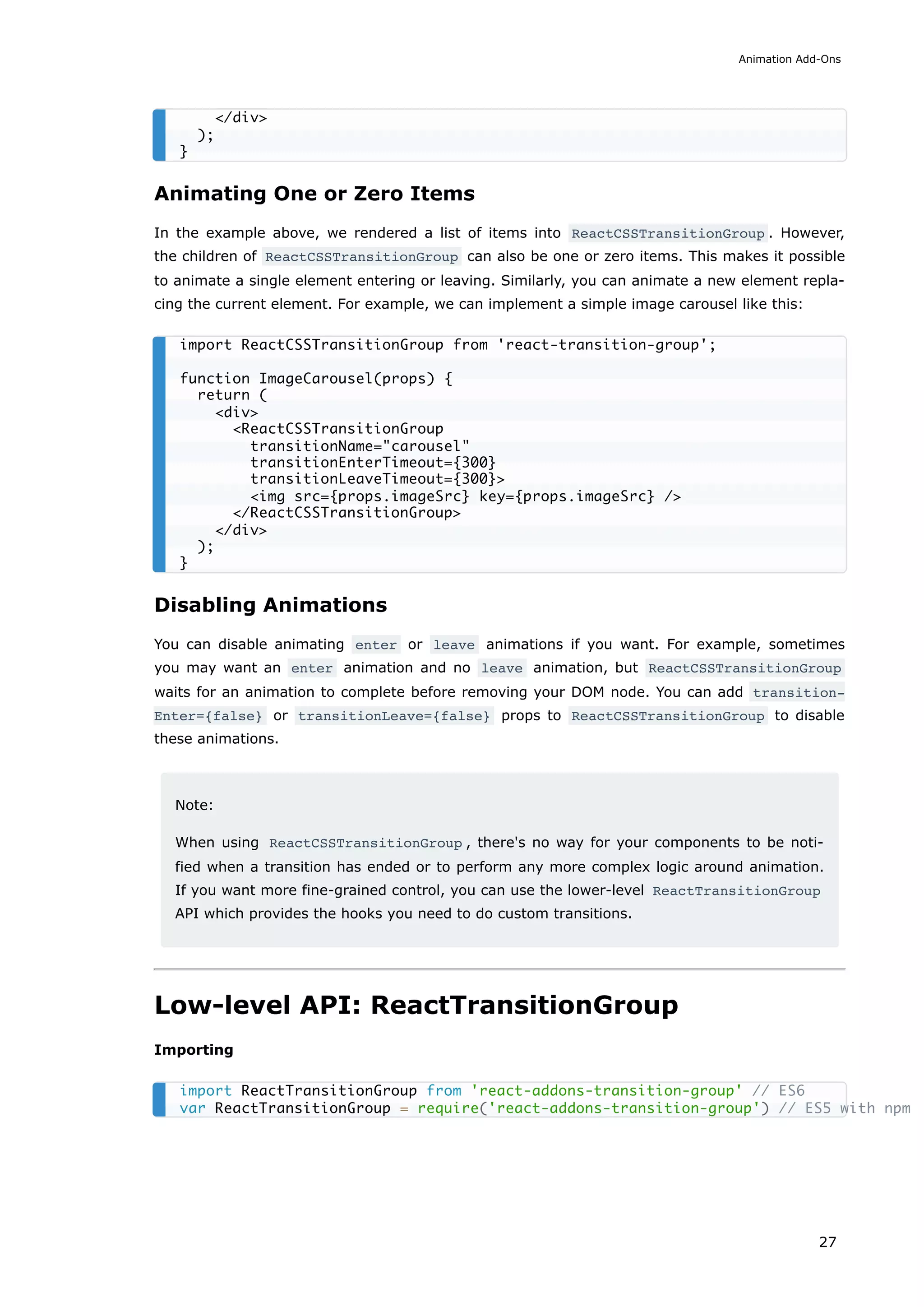 Animating One or Zero Items
In the example above, we rendered a list of items into ReactCSSTransitionGroup . However,
the children of ReactCSSTransitionGroup can also be one or zero items. This makes it possible
to animate a single element entering or leaving. Similarly, you can animate a new element repla-
cing the current element. For example, we can implement a simple image carousel like this:
Disabling Animations
You can disable animating enter or leave animations if you want. For example, sometimes
you may want an enter animation and no leave animation, but ReactCSSTransitionGroup
waits for an animation to complete before removing your DOM node. You can add transition‐
Enter={false} or transitionLeave={false} props to ReactCSSTransitionGroup to disable
these animations.
Note:
When using ReactCSSTransitionGroup , there's no way for your components to be noti-
fied when a transition has ended or to perform any more complex logic around animation.
If you want more fine-grained control, you can use the lower-level ReactTransitionGroup
API which provides the hooks you need to do custom transitions.
Low-level API: ReactTransitionGroup
Importing
</div>
);
}
import ReactCSSTransitionGroup from 'react-transition-group';
function ImageCarousel(props) {
return (
<div>
<ReactCSSTransitionGroup
transitionName="carousel"
transitionEnterTimeout={300}
transitionLeaveTimeout={300}>
<img src={props.imageSrc} key={props.imageSrc} />
</ReactCSSTransitionGroup>
</div>
);
}
import ReactTransitionGroup from 'react-addons-transition-group' // ES6
var ReactTransitionGroup = require('react-addons-transition-group') // ES5 with npm
Animation Add-Ons
27
 