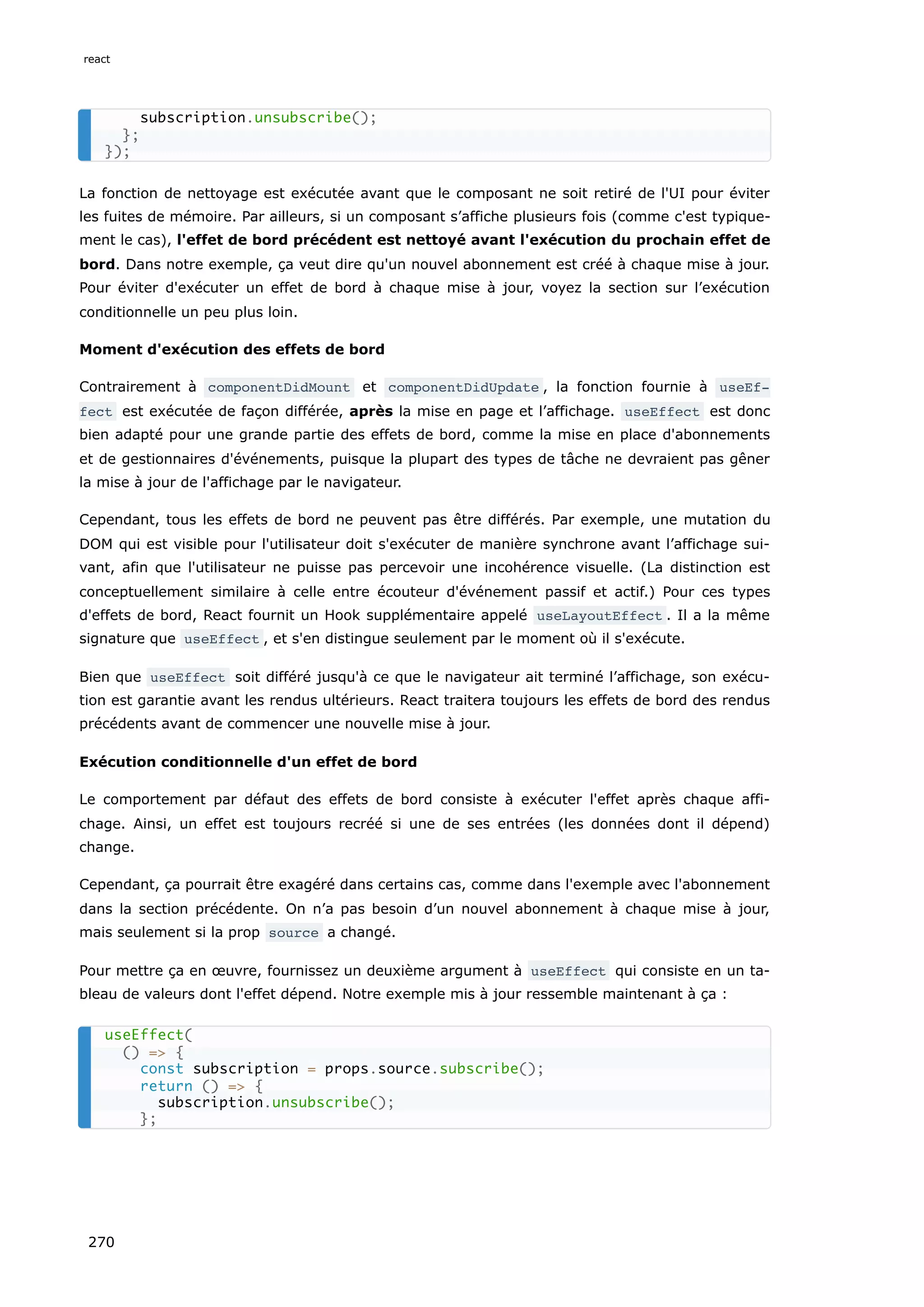 La fonction de nettoyage est exécutée avant que le composant ne soit retiré de l'UI pour éviter
les fuites de mémoire. Par ailleurs, si un composant s’affiche plusieurs fois (comme c'est typique-
ment le cas), l'effet de bord précédent est nettoyé avant l'exécution du prochain effet de
bord. Dans notre exemple, ça veut dire qu'un nouvel abonnement est créé à chaque mise à jour.
Pour éviter d'exécuter un effet de bord à chaque mise à jour, voyez la section sur l’exécution
conditionnelle un peu plus loin.
Moment d'exécution des effets de bord
Contrairement à componentDidMount et componentDidUpdate , la fonction fournie à useEf‐
fect est exécutée de façon différée, après la mise en page et l’affichage. useEffect est donc
bien adapté pour une grande partie des effets de bord, comme la mise en place d'abonnements
et de gestionnaires d'événements, puisque la plupart des types de tâche ne devraient pas gêner
la mise à jour de l'affichage par le navigateur.
Cependant, tous les effets de bord ne peuvent pas être différés. Par exemple, une mutation du
DOM qui est visible pour l'utilisateur doit s'exécuter de manière synchrone avant l’affichage sui-
vant, afin que l'utilisateur ne puisse pas percevoir une incohérence visuelle. (La distinction est
conceptuellement similaire à celle entre écouteur d'événement passif et actif.) Pour ces types
d'effets de bord, React fournit un Hook supplémentaire appelé useLayoutEffect . Il a la même
signature que useEffect , et s'en distingue seulement par le moment où il s'exécute.
Bien que useEffect soit différé jusqu'à ce que le navigateur ait terminé l’affichage, son exécu-
tion est garantie avant les rendus ultérieurs. React traitera toujours les effets de bord des rendus
précédents avant de commencer une nouvelle mise à jour.
Exécution conditionnelle d'un effet de bord
Le comportement par défaut des effets de bord consiste à exécuter l'effet après chaque affi-
chage. Ainsi, un effet est toujours recréé si une de ses entrées (les données dont il dépend)
change.
Cependant, ça pourrait être exagéré dans certains cas, comme dans l'exemple avec l'abonnement
dans la section précédente. On n’a pas besoin d’un nouvel abonnement à chaque mise à jour,
mais seulement si la prop source a changé.
Pour mettre ça en œuvre, fournissez un deuxième argument à useEffect qui consiste en un ta-
bleau de valeurs dont l'effet dépend. Notre exemple mis à jour ressemble maintenant à ça :
subscription.unsubscribe();
};
});
useEffect(
() => {
const subscription = props.source.subscribe();
return () => {
subscription.unsubscribe();
};
react
270
 