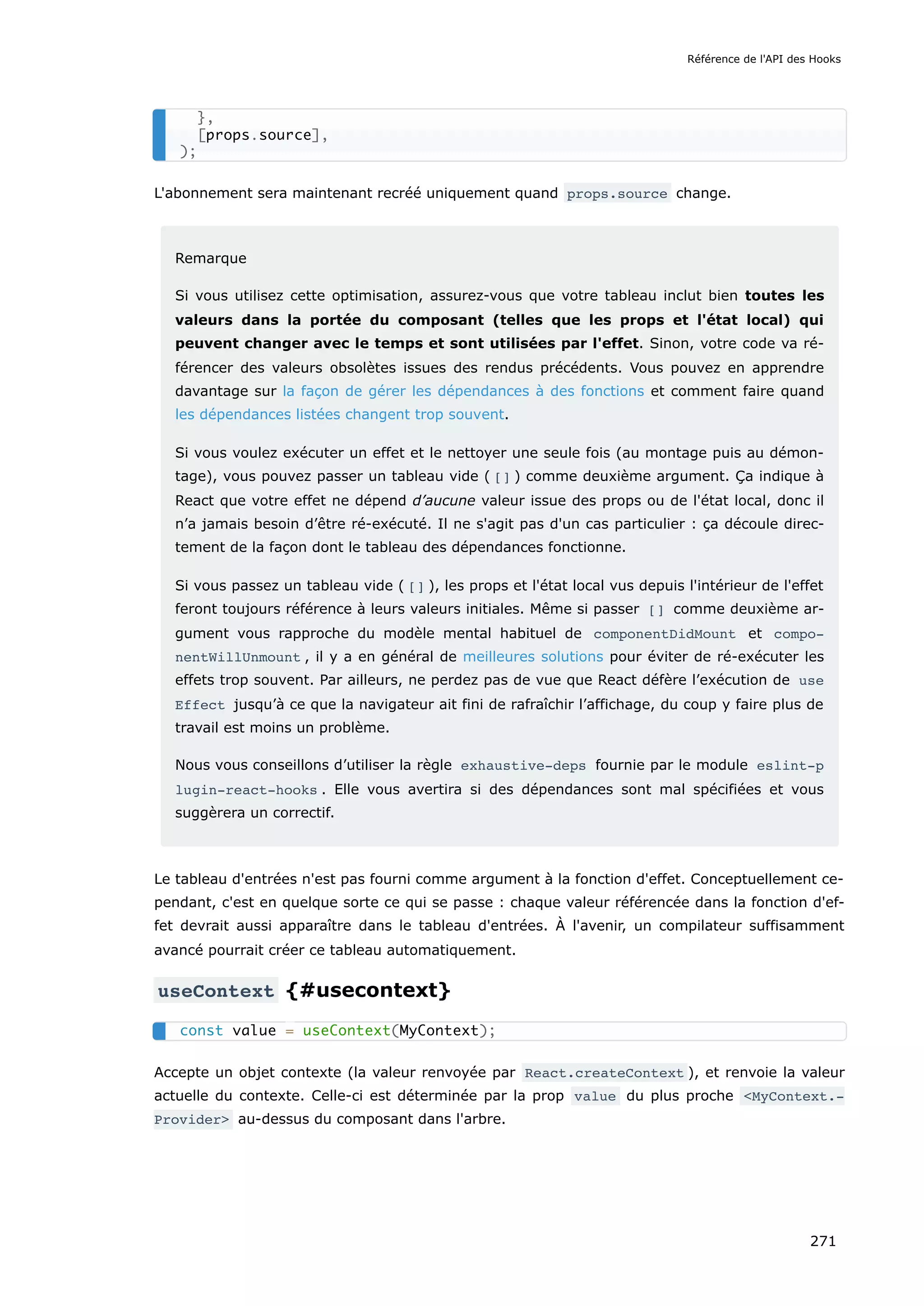 L'abonnement sera maintenant recréé uniquement quand props.source change.
Remarque
Si vous utilisez cette optimisation, assurez-vous que votre tableau inclut bien toutes les
valeurs dans la portée du composant (telles que les props et l'état local) qui
peuvent changer avec le temps et sont utilisées par l'effet. Sinon, votre code va ré-
férencer des valeurs obsolètes issues des rendus précédents. Vous pouvez en apprendre
davantage sur la façon de gérer les dépendances à des fonctions et comment faire quand
les dépendances listées changent trop souvent.
Si vous voulez exécuter un effet et le nettoyer une seule fois (au montage puis au démon-
tage), vous pouvez passer un tableau vide ( [] ) comme deuxième argument. Ça indique à
React que votre effet ne dépend d’aucune valeur issue des props ou de l'état local, donc il
n’a jamais besoin d’être ré-exécuté. Il ne s'agit pas d'un cas particulier : ça découle direc-
tement de la façon dont le tableau des dépendances fonctionne.
Si vous passez un tableau vide ( [] ), les props et l'état local vus depuis l'intérieur de l'effet
feront toujours référence à leurs valeurs initiales. Même si passer [] comme deuxième ar-
gument vous rapproche du modèle mental habituel de componentDidMount et compo‐
nentWillUnmount , il y a en général de meilleures solutions pour éviter de ré-exécuter les
effets trop souvent. Par ailleurs, ne perdez pas de vue que React défère l’exécution de use
Effect jusqu’à ce que la navigateur ait fini de rafraîchir l’affichage, du coup y faire plus de
travail est moins un problème.
Nous vous conseillons d’utiliser la règle exhaustive-deps fournie par le module eslint-p
lugin-react-hooks . Elle vous avertira si des dépendances sont mal spécifiées et vous
suggèrera un correctif.
Le tableau d'entrées n'est pas fourni comme argument à la fonction d'effet. Conceptuellement ce-
pendant, c'est en quelque sorte ce qui se passe : chaque valeur référencée dans la fonction d'ef-
fet devrait aussi apparaître dans le tableau d'entrées. À l'avenir, un compilateur suffisamment
avancé pourrait créer ce tableau automatiquement.
useContext {#usecontext}
Accepte un objet contexte (la valeur renvoyée par React.createContext ), et renvoie la valeur
actuelle du contexte. Celle-ci est déterminée par la prop value du plus proche <MyContext.‐
Provider> au-dessus du composant dans l'arbre.
},
[props.source],
);
const value = useContext(MyContext);
Référence de l'API des Hooks
271
 