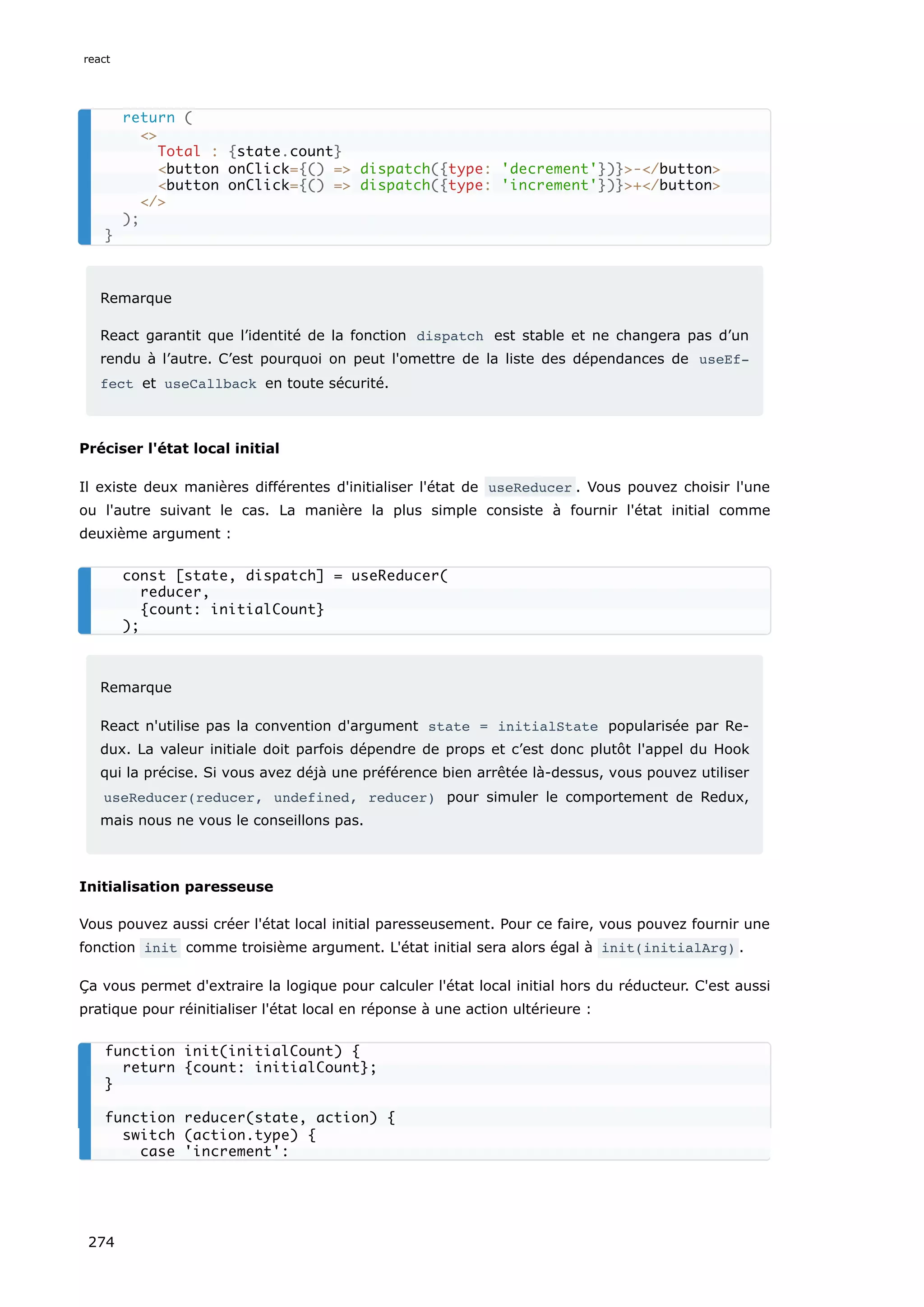 Remarque
React garantit que l’identité de la fonction dispatch est stable et ne changera pas d’un
rendu à l’autre. C’est pourquoi on peut l'omettre de la liste des dépendances de useEf‐
fect et useCallback en toute sécurité.
Préciser l'état local initial
Il existe deux manières différentes d'initialiser l'état de useReducer . Vous pouvez choisir l'une
ou l'autre suivant le cas. La manière la plus simple consiste à fournir l'état initial comme
deuxième argument :
Remarque
React n'utilise pas la convention d'argument state = initialState popularisée par Re-
dux. La valeur initiale doit parfois dépendre de props et c’est donc plutôt l'appel du Hook
qui la précise. Si vous avez déjà une préférence bien arrêtée là-dessus, vous pouvez utiliser
useReducer(reducer, undefined, reducer) pour simuler le comportement de Redux,
mais nous ne vous le conseillons pas.
Initialisation paresseuse
Vous pouvez aussi créer l'état local initial paresseusement. Pour ce faire, vous pouvez fournir une
fonction init comme troisième argument. L'état initial sera alors égal à init(initialArg) .
Ça vous permet d'extraire la logique pour calculer l'état local initial hors du réducteur. C'est aussi
pratique pour réinitialiser l'état local en réponse à une action ultérieure :
return (
<>
Total : {state.count}
<button onClick={() => dispatch({type: 'decrement'})}>-</button>
<button onClick={() => dispatch({type: 'increment'})}>+</button>
</>
);
}
const [state, dispatch] = useReducer(
reducer,
{count: initialCount}
);
function init(initialCount) {
return {count: initialCount};
}
function reducer(state, action) {
switch (action.type) {
case 'increment':
react
274
 