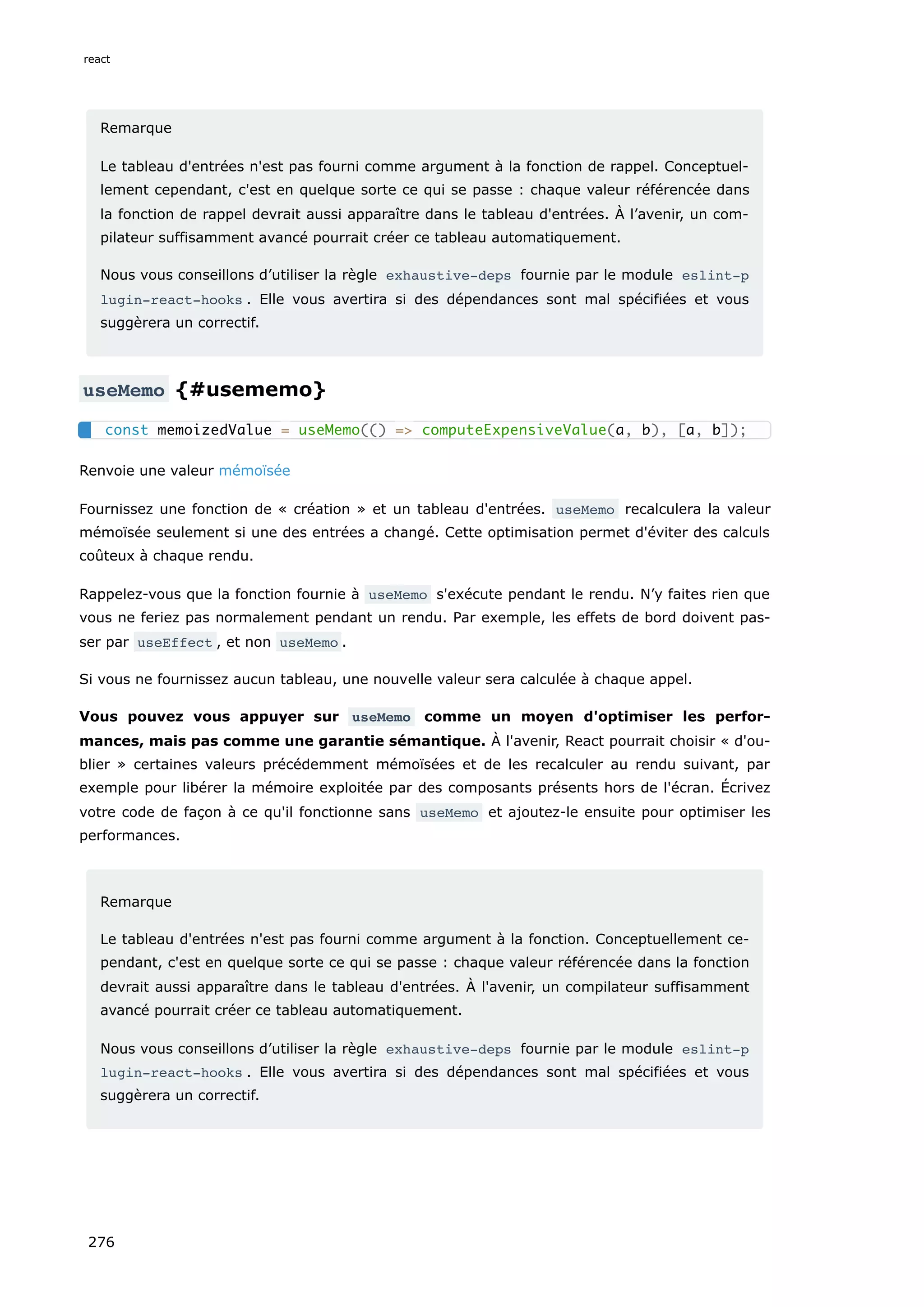 Remarque
Le tableau d'entrées n'est pas fourni comme argument à la fonction de rappel. Conceptuel-
lement cependant, c'est en quelque sorte ce qui se passe : chaque valeur référencée dans
la fonction de rappel devrait aussi apparaître dans le tableau d'entrées. À l’avenir, un com-
pilateur suffisamment avancé pourrait créer ce tableau automatiquement.
Nous vous conseillons d’utiliser la règle exhaustive-deps fournie par le module eslint-p
lugin-react-hooks . Elle vous avertira si des dépendances sont mal spécifiées et vous
suggèrera un correctif.
useMemo {#usememo}
Renvoie une valeur mémoïsée
Fournissez une fonction de « création » et un tableau d'entrées. useMemo recalculera la valeur
mémoïsée seulement si une des entrées a changé. Cette optimisation permet d'éviter des calculs
coûteux à chaque rendu.
Rappelez-vous que la fonction fournie à useMemo s'exécute pendant le rendu. N’y faites rien que
vous ne feriez pas normalement pendant un rendu. Par exemple, les effets de bord doivent pas-
ser par useEffect , et non useMemo .
Si vous ne fournissez aucun tableau, une nouvelle valeur sera calculée à chaque appel.
Vous pouvez vous appuyer sur useMemo comme un moyen d'optimiser les perfor-
mances, mais pas comme une garantie sémantique. À l'avenir, React pourrait choisir « d'ou-
blier » certaines valeurs précédemment mémoïsées et de les recalculer au rendu suivant, par
exemple pour libérer la mémoire exploitée par des composants présents hors de l'écran. Écrivez
votre code de façon à ce qu'il fonctionne sans useMemo et ajoutez-le ensuite pour optimiser les
performances.
Remarque
Le tableau d'entrées n'est pas fourni comme argument à la fonction. Conceptuellement ce-
pendant, c'est en quelque sorte ce qui se passe : chaque valeur référencée dans la fonction
devrait aussi apparaître dans le tableau d'entrées. À l'avenir, un compilateur suffisamment
avancé pourrait créer ce tableau automatiquement.
Nous vous conseillons d’utiliser la règle exhaustive-deps fournie par le module eslint-p
lugin-react-hooks . Elle vous avertira si des dépendances sont mal spécifiées et vous
suggèrera un correctif.
const memoizedValue = useMemo(() => computeExpensiveValue(a, b), [a, b]);
react
276
 