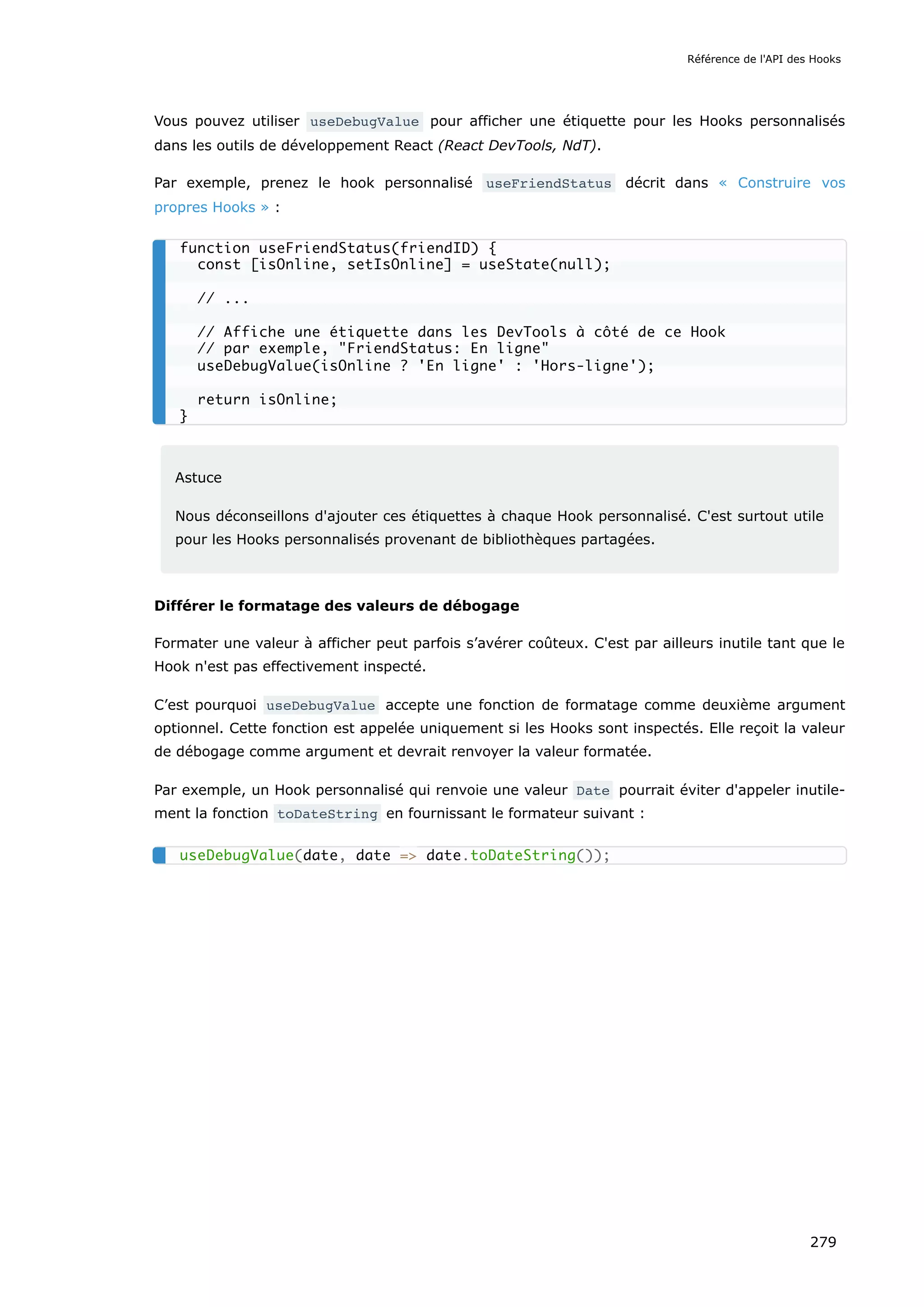 Vous pouvez utiliser useDebugValue pour afficher une étiquette pour les Hooks personnalisés
dans les outils de développement React (React DevTools, NdT).
Par exemple, prenez le hook personnalisé useFriendStatus décrit dans « Construire vos
propres Hooks » :
Astuce
Nous déconseillons d'ajouter ces étiquettes à chaque Hook personnalisé. C'est surtout utile
pour les Hooks personnalisés provenant de bibliothèques partagées.
Différer le formatage des valeurs de débogage
Formater une valeur à afficher peut parfois s’avérer coûteux. C'est par ailleurs inutile tant que le
Hook n'est pas effectivement inspecté.
C’est pourquoi useDebugValue accepte une fonction de formatage comme deuxième argument
optionnel. Cette fonction est appelée uniquement si les Hooks sont inspectés. Elle reçoit la valeur
de débogage comme argument et devrait renvoyer la valeur formatée.
Par exemple, un Hook personnalisé qui renvoie une valeur Date pourrait éviter d'appeler inutile-
ment la fonction toDateString en fournissant le formateur suivant :
function useFriendStatus(friendID) {
const [isOnline, setIsOnline] = useState(null);
// ...
// Affiche une étiquette dans les DevTools à côté de ce Hook
// par exemple, "FriendStatus: En ligne"
useDebugValue(isOnline ? 'En ligne' : 'Hors-ligne');
return isOnline;
}
useDebugValue(date, date => date.toDateString());
Référence de l'API des Hooks
279
 