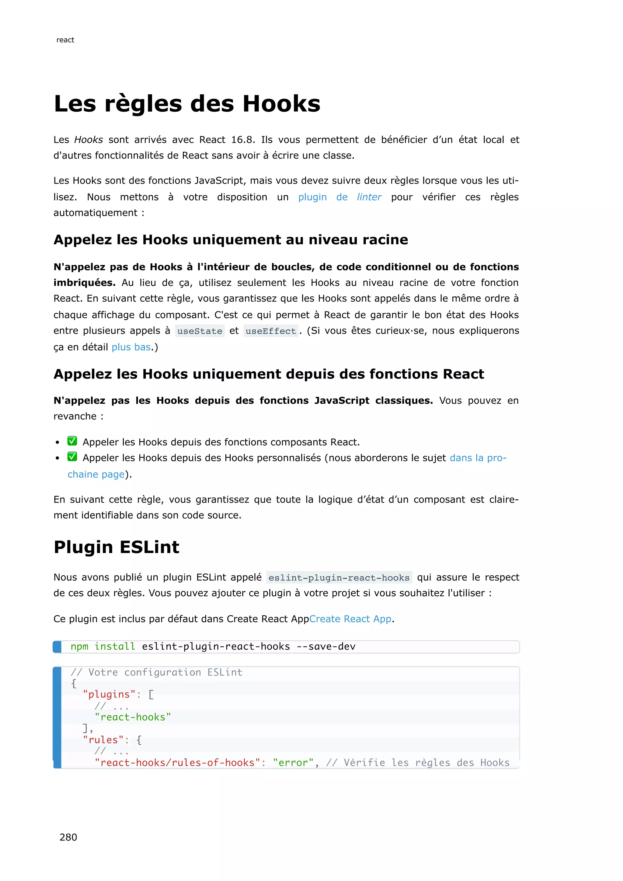 Les règles des Hooks
Les Hooks sont arrivés avec React 16.8. Ils vous permettent de bénéficier d’un état local et
d'autres fonctionnalités de React sans avoir à écrire une classe.
Les Hooks sont des fonctions JavaScript, mais vous devez suivre deux règles lorsque vous les uti-
lisez. Nous mettons à votre disposition un plugin de linter pour vérifier ces règles
automatiquement :
Appelez les Hooks uniquement au niveau racine
N'appelez pas de Hooks à l'intérieur de boucles, de code conditionnel ou de fonctions
imbriquées. Au lieu de ça, utilisez seulement les Hooks au niveau racine de votre fonction
React. En suivant cette règle, vous garantissez que les Hooks sont appelés dans le même ordre à
chaque affichage du composant. C'est ce qui permet à React de garantir le bon état des Hooks
entre plusieurs appels à useState et useEffect . (Si vous êtes curieux·se, nous expliquerons
ça en détail plus bas.)
Appelez les Hooks uniquement depuis des fonctions React
N'appelez pas les Hooks depuis des fonctions JavaScript classiques. Vous pouvez en
revanche :
✅ Appeler les Hooks depuis des fonctions composants React.
✅ Appeler les Hooks depuis des Hooks personnalisés (nous aborderons le sujet dans la pro-
chaine page).
En suivant cette règle, vous garantissez que toute la logique d’état d’un composant est claire-
ment identifiable dans son code source.
Plugin ESLint
Nous avons publié un plugin ESLint appelé eslint-plugin-react-hooks qui assure le respect
de ces deux règles. Vous pouvez ajouter ce plugin à votre projet si vous souhaitez l'utiliser :
Ce plugin est inclus par défaut dans Create React AppCreate React App.
npm install eslint-plugin-react-hooks --save-dev
// Votre configuration ESLint
{
"plugins": [
// ...
"react-hooks"
],
"rules": {
// ...
"react-hooks/rules-of-hooks": "error", // Vérifie les règles des Hooks
react
280
 