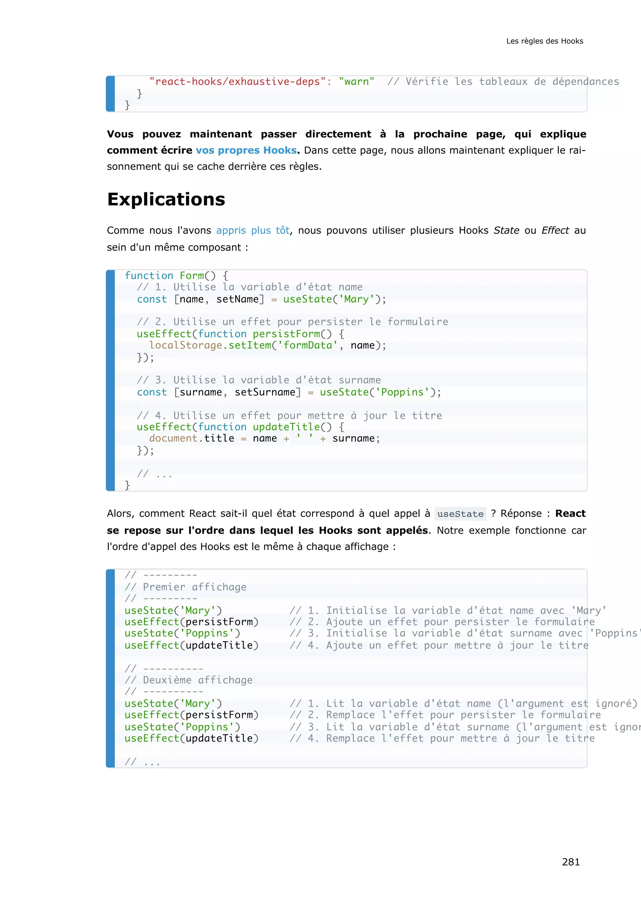 Vous pouvez maintenant passer directement à la prochaine page, qui explique
comment écrire vos propres Hooks. Dans cette page, nous allons maintenant expliquer le rai-
sonnement qui se cache derrière ces règles.
Explications
Comme nous l'avons appris plus tôt, nous pouvons utiliser plusieurs Hooks State ou Effect au
sein d'un même composant :
Alors, comment React sait-il quel état correspond à quel appel à useState ? Réponse : React
se repose sur l'ordre dans lequel les Hooks sont appelés. Notre exemple fonctionne car
l'ordre d'appel des Hooks est le même à chaque affichage :
"react-hooks/exhaustive-deps": "warn" // Vérifie les tableaux de dépendances
}
}
function Form() {
// 1. Utilise la variable d'état name
const [name, setName] = useState('Mary');
// 2. Utilise un effet pour persister le formulaire
useEffect(function persistForm() {
localStorage.setItem('formData', name);
});
// 3. Utilise la variable d'état surname
const [surname, setSurname] = useState('Poppins');
// 4. Utilise un effet pour mettre à jour le titre
useEffect(function updateTitle() {
document.title = name + ' ' + surname;
});
// ...
}
// ---------
// Premier affichage
// ---------
useState('Mary') // 1. Initialise la variable d'état name avec 'Mary'
useEffect(persistForm) // 2. Ajoute un effet pour persister le formulaire
useState('Poppins') // 3. Initialise la variable d'état surname avec 'Poppins'
useEffect(updateTitle) // 4. Ajoute un effet pour mettre à jour le titre
// ----------
// Deuxième affichage
// ----------
useState('Mary') // 1. Lit la variable d'état name (l'argument est ignoré)
useEffect(persistForm) // 2. Remplace l'effet pour persister le formulaire
useState('Poppins') // 3. Lit la variable d'état surname (l'argument est ignor
useEffect(updateTitle) // 4. Remplace l'effet pour mettre à jour le titre
// ...
Les règles des Hooks
281
 