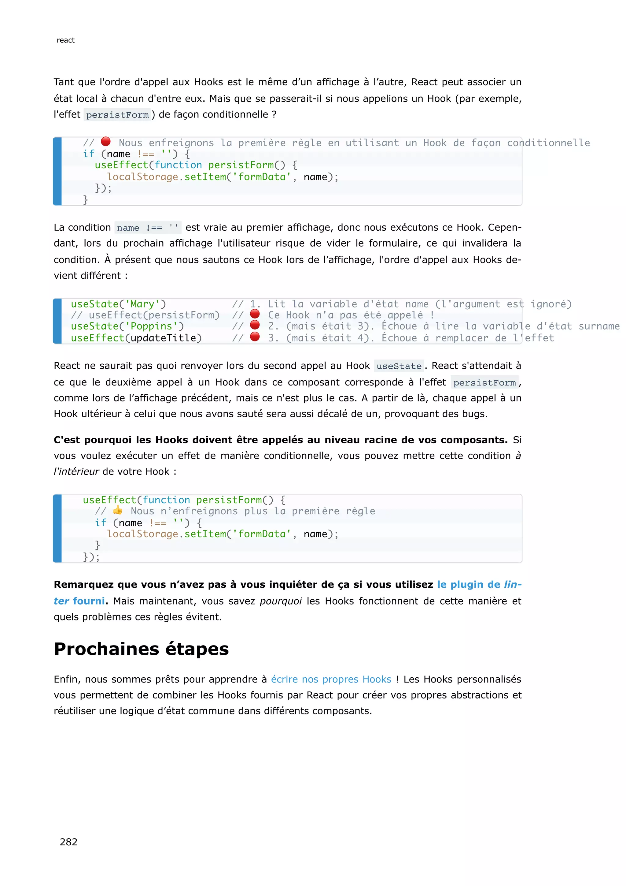 Tant que l'ordre d'appel aux Hooks est le même d’un affichage à l’autre, React peut associer un
état local à chacun d'entre eux. Mais que se passerait-il si nous appelions un Hook (par exemple,
l'effet persistForm ) de façon conditionnelle ?
La condition name !== '' est vraie au premier affichage, donc nous exécutons ce Hook. Cepen-
dant, lors du prochain affichage l'utilisateur risque de vider le formulaire, ce qui invalidera la
condition. À présent que nous sautons ce Hook lors de l’affichage, l'ordre d'appel aux Hooks de-
vient différent :
React ne saurait pas quoi renvoyer lors du second appel au Hook useState . React s'attendait à
ce que le deuxième appel à un Hook dans ce composant corresponde à l'effet persistForm ,
comme lors de l’affichage précédent, mais ce n'est plus le cas. A partir de là, chaque appel à un
Hook ultérieur à celui que nous avons sauté sera aussi décalé de un, provoquant des bugs.
C'est pourquoi les Hooks doivent être appelés au niveau racine de vos composants. Si
vous voulez exécuter un effet de manière conditionnelle, vous pouvez mettre cette condition à
l'intérieur de votre Hook :
Remarquez que vous n’avez pas à vous inquiéter de ça si vous utilisez le plugin de lin-
ter fourni. Mais maintenant, vous savez pourquoi les Hooks fonctionnent de cette manière et
quels problèmes ces règles évitent.
Prochaines étapes
Enfin, nous sommes prêts pour apprendre à écrire nos propres Hooks ! Les Hooks personnalisés
vous permettent de combiner les Hooks fournis par React pour créer vos propres abstractions et
réutiliser une logique d’état commune dans différents composants.
// 🔴 Nous enfreignons la première règle en utilisant un Hook de façon conditionnelle
if (name !== '') {
useEffect(function persistForm() {
localStorage.setItem('formData', name);
});
}
useState('Mary') // 1. Lit la variable d'état name (l'argument est ignoré)
// useEffect(persistForm) // 🔴 Ce Hook n'a pas été appelé !
useState('Poppins') // 🔴 2. (mais était 3). Échoue à lire la variable d'état surname
useEffect(updateTitle) // 🔴 3. (mais était 4). Échoue à remplacer de l'effet
useEffect(function persistForm() {
// 👍 Nous n’enfreignons plus la première règle
if (name !== '') {
localStorage.setItem('formData', name);
}
});
react
282
 