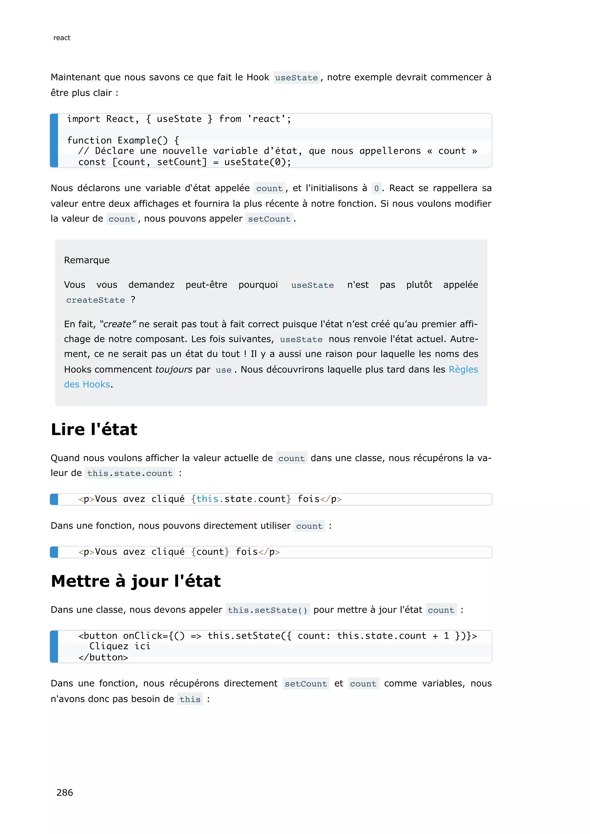 Maintenant que nous savons ce que fait le Hook useState , notre exemple devrait commencer à
être plus clair :
Nous déclarons une variable d‘état appelée count , et l'initialisons à 0 . React se rappellera sa
valeur entre deux affichages et fournira la plus récente à notre fonction. Si nous voulons modifier
la valeur de count , nous pouvons appeler setCount .
Remarque
Vous vous demandez peut-être pourquoi useState n'est pas plutôt appelée
createState ?
En fait, “create” ne serait pas tout à fait correct puisque l'état n’est créé qu’au premier affi-
chage de notre composant. Les fois suivantes, useState nous renvoie l'état actuel. Autre-
ment, ce ne serait pas un état du tout ! Il y a aussi une raison pour laquelle les noms des
Hooks commencent toujours par use . Nous découvrirons laquelle plus tard dans les Règles
des Hooks.
Lire l'état
Quand nous voulons afficher la valeur actuelle de count dans une classe, nous récupérons la va-
leur de this.state.count :
Dans une fonction, nous pouvons directement utiliser count :
Mettre à jour l'état
Dans une classe, nous devons appeler this.setState() pour mettre à jour l'état count :
Dans une fonction, nous récupérons directement setCount et count comme variables, nous
n'avons donc pas besoin de this :
import React, { useState } from 'react';
function Example() {
// Déclare une nouvelle variable d'état, que nous appellerons « count »
const [count, setCount] = useState(0);
<p>Vous avez cliqué {this.state.count} fois</p>
<p>Vous avez cliqué {count} fois</p>
<button onClick={() => this.setState({ count: this.state.count + 1 })}>
Cliquez ici
</button>
react
286
 