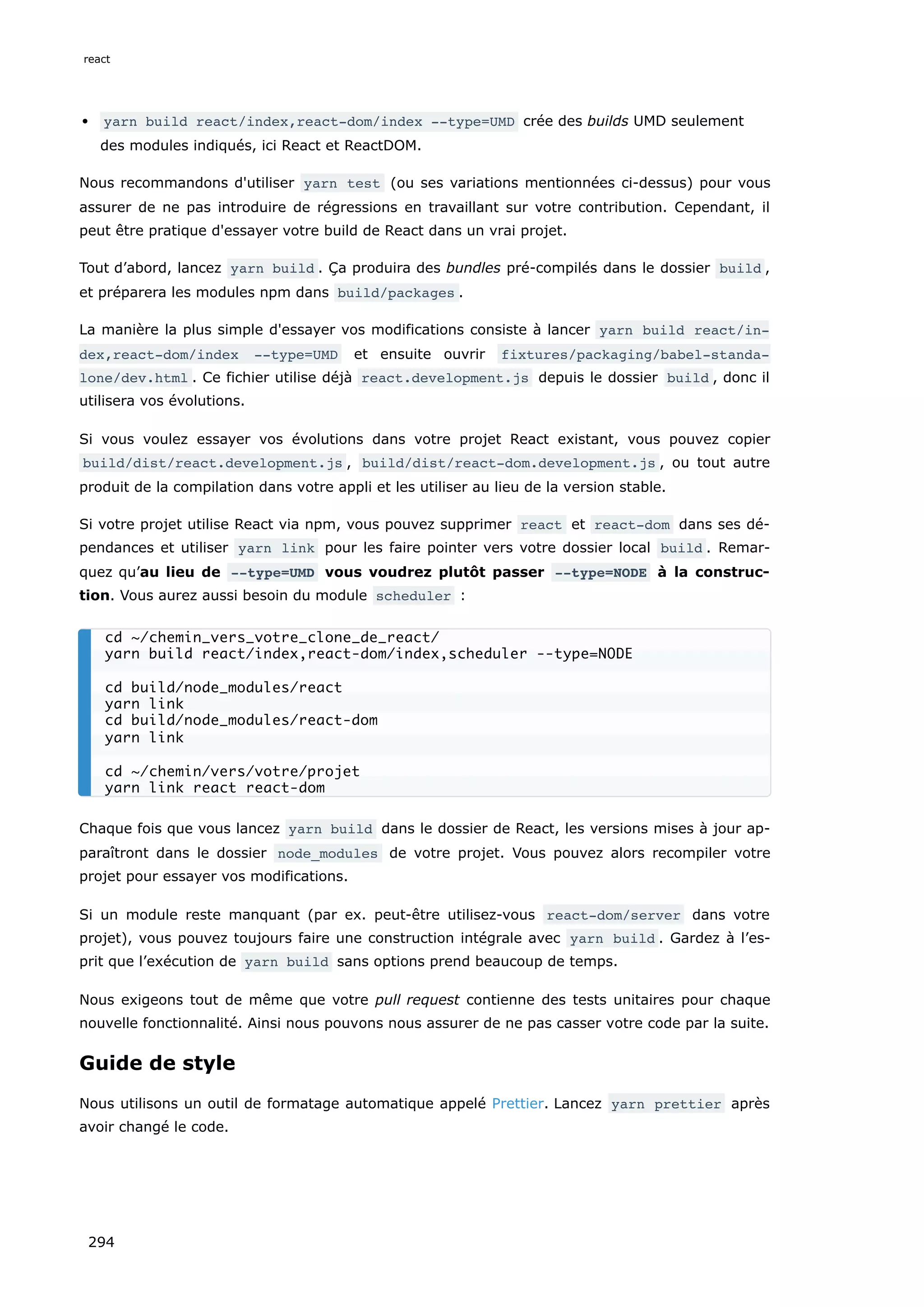 yarn build react/index,react-dom/index --type=UMD crée des builds UMD seulement
des modules indiqués, ici React et ReactDOM.
Nous recommandons d'utiliser yarn test (ou ses variations mentionnées ci-dessus) pour vous
assurer de ne pas introduire de régressions en travaillant sur votre contribution. Cependant, il
peut être pratique d'essayer votre build de React dans un vrai projet.
Tout d’abord, lancez yarn build . Ça produira des bundles pré-compilés dans le dossier build ,
et préparera les modules npm dans build/packages .
La manière la plus simple d'essayer vos modifications consiste à lancer yarn build react/in‐
dex,react-dom/index --type=UMD et ensuite ouvrir fixtures/packaging/babel-standa‐
lone/dev.html . Ce fichier utilise déjà react.development.js depuis le dossier build , donc il
utilisera vos évolutions.
Si vous voulez essayer vos évolutions dans votre projet React existant, vous pouvez copier
build/dist/react.development.js , build/dist/react-dom.development.js , ou tout autre
produit de la compilation dans votre appli et les utiliser au lieu de la version stable.
Si votre projet utilise React via npm, vous pouvez supprimer react et react-dom dans ses dé-
pendances et utiliser yarn link pour les faire pointer vers votre dossier local build . Remar-
quez qu’au lieu de --type=UMD vous voudrez plutôt passer --type=NODE à la construc-
tion. Vous aurez aussi besoin du module scheduler :
Chaque fois que vous lancez yarn build dans le dossier de React, les versions mises à jour ap-
paraîtront dans le dossier node_modules de votre projet. Vous pouvez alors recompiler votre
projet pour essayer vos modifications.
Si un module reste manquant (par ex. peut-être utilisez-vous react-dom/server dans votre
projet), vous pouvez toujours faire une construction intégrale avec yarn build . Gardez à l’es-
prit que l’exécution de yarn build sans options prend beaucoup de temps.
Nous exigeons tout de même que votre pull request contienne des tests unitaires pour chaque
nouvelle fonctionnalité. Ainsi nous pouvons nous assurer de ne pas casser votre code par la suite.
Guide de style
Nous utilisons un outil de formatage automatique appelé Prettier. Lancez yarn prettier après
avoir changé le code.
cd ~/chemin_vers_votre_clone_de_react/
yarn build react/index,react-dom/index,scheduler --type=NODE
cd build/node_modules/react
yarn link
cd build/node_modules/react-dom
yarn link
cd ~/chemin/vers/votre/projet
yarn link react react-dom
react
294
 