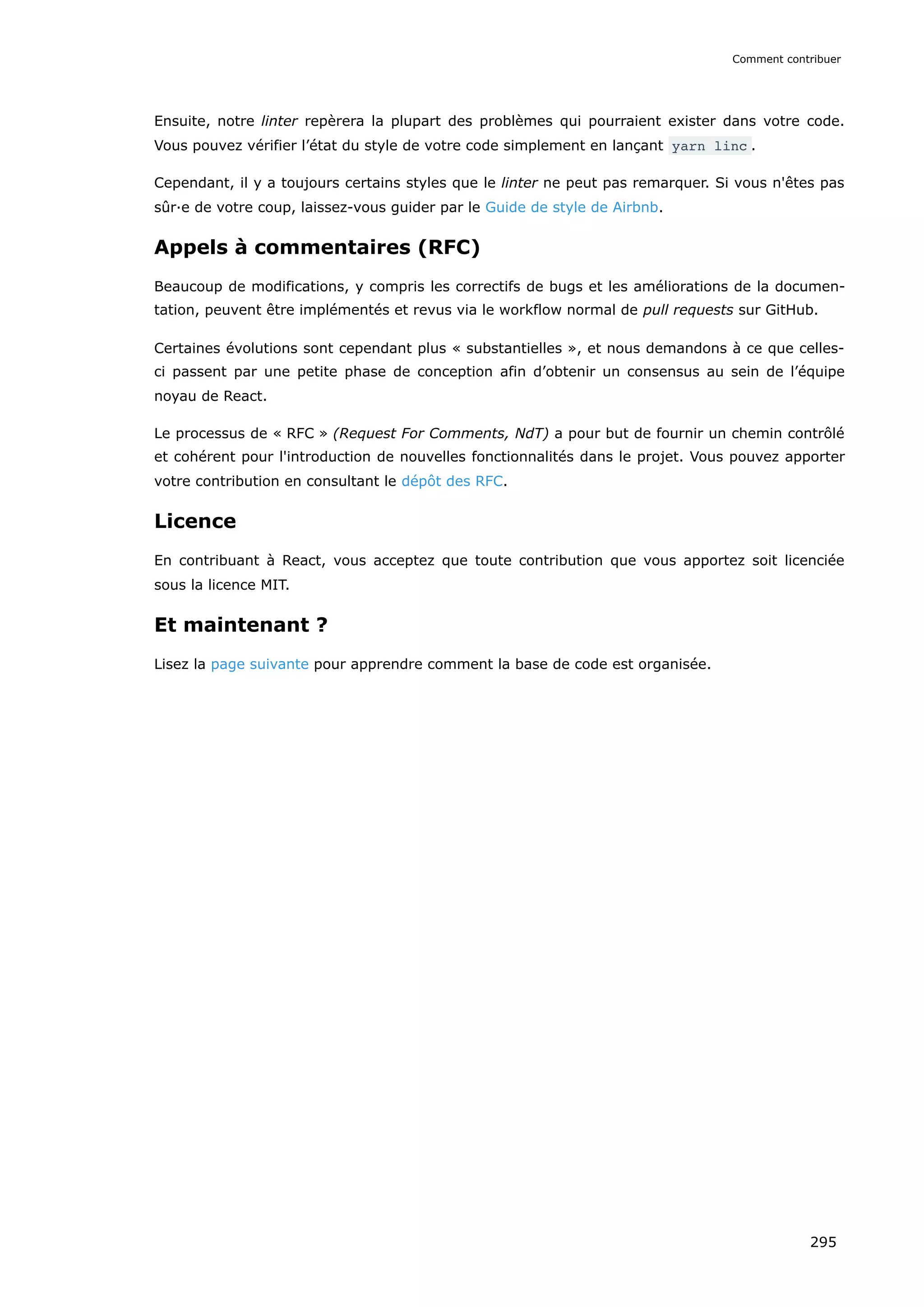 Ensuite, notre linter repèrera la plupart des problèmes qui pourraient exister dans votre code.
Vous pouvez vérifier l’état du style de votre code simplement en lançant yarn linc .
Cependant, il y a toujours certains styles que le linter ne peut pas remarquer. Si vous n'êtes pas
sûr·e de votre coup, laissez-vous guider par le Guide de style de Airbnb.
Appels à commentaires (RFC)
Beaucoup de modifications, y compris les correctifs de bugs et les améliorations de la documen-
tation, peuvent être implémentés et revus via le workflow normal de pull requests sur GitHub.
Certaines évolutions sont cependant plus « substantielles », et nous demandons à ce que celles-
ci passent par une petite phase de conception afin d’obtenir un consensus au sein de l’équipe
noyau de React.
Le processus de « RFC » (Request For Comments, NdT) a pour but de fournir un chemin contrôlé
et cohérent pour l'introduction de nouvelles fonctionnalités dans le projet. Vous pouvez apporter
votre contribution en consultant le dépôt des RFC.
Licence
En contribuant à React, vous acceptez que toute contribution que vous apportez soit licenciée
sous la licence MIT.
Et maintenant ?
Lisez la page suivante pour apprendre comment la base de code est organisée.
Comment contribuer
295
 