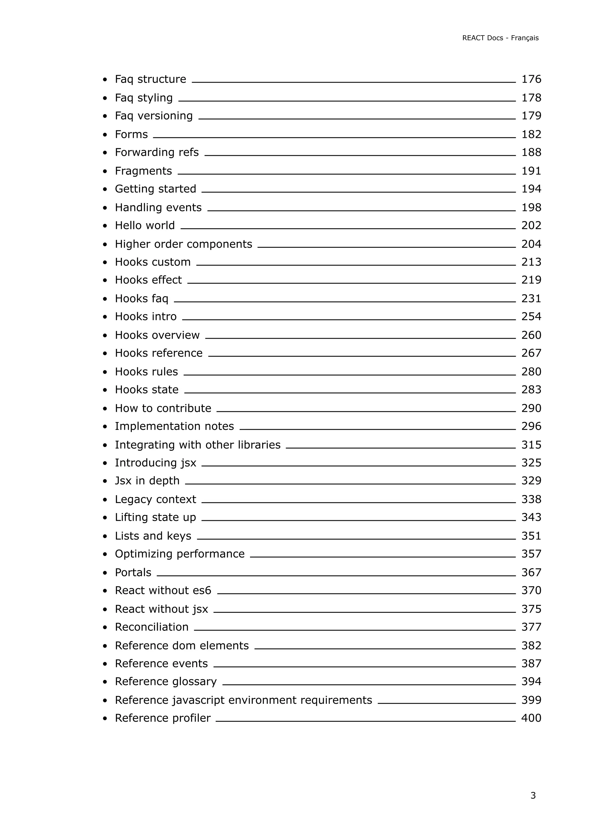 Faq structure 176
Faq styling 178
Faq versioning 179
Forms 182
Forwarding refs 188
Fragments 191
Getting started 194
Handling events 198
Hello world 202
Higher order components 204
Hooks custom 213
Hooks effect 219
Hooks faq 231
Hooks intro 254
Hooks overview 260
Hooks reference 267
Hooks rules 280
Hooks state 283
How to contribute 290
Implementation notes 296
Integrating with other libraries 315
Introducing jsx 325
Jsx in depth 329
Legacy context 338
Lifting state up 343
Lists and keys 351
Optimizing performance 357
Portals 367
React without es6 370
React without jsx 375
Reconciliation 377
Reference dom elements 382
Reference events 387
Reference glossary 394
Reference javascript environment requirements 399
Reference profiler 400
REACT Docs - Français
3
 
