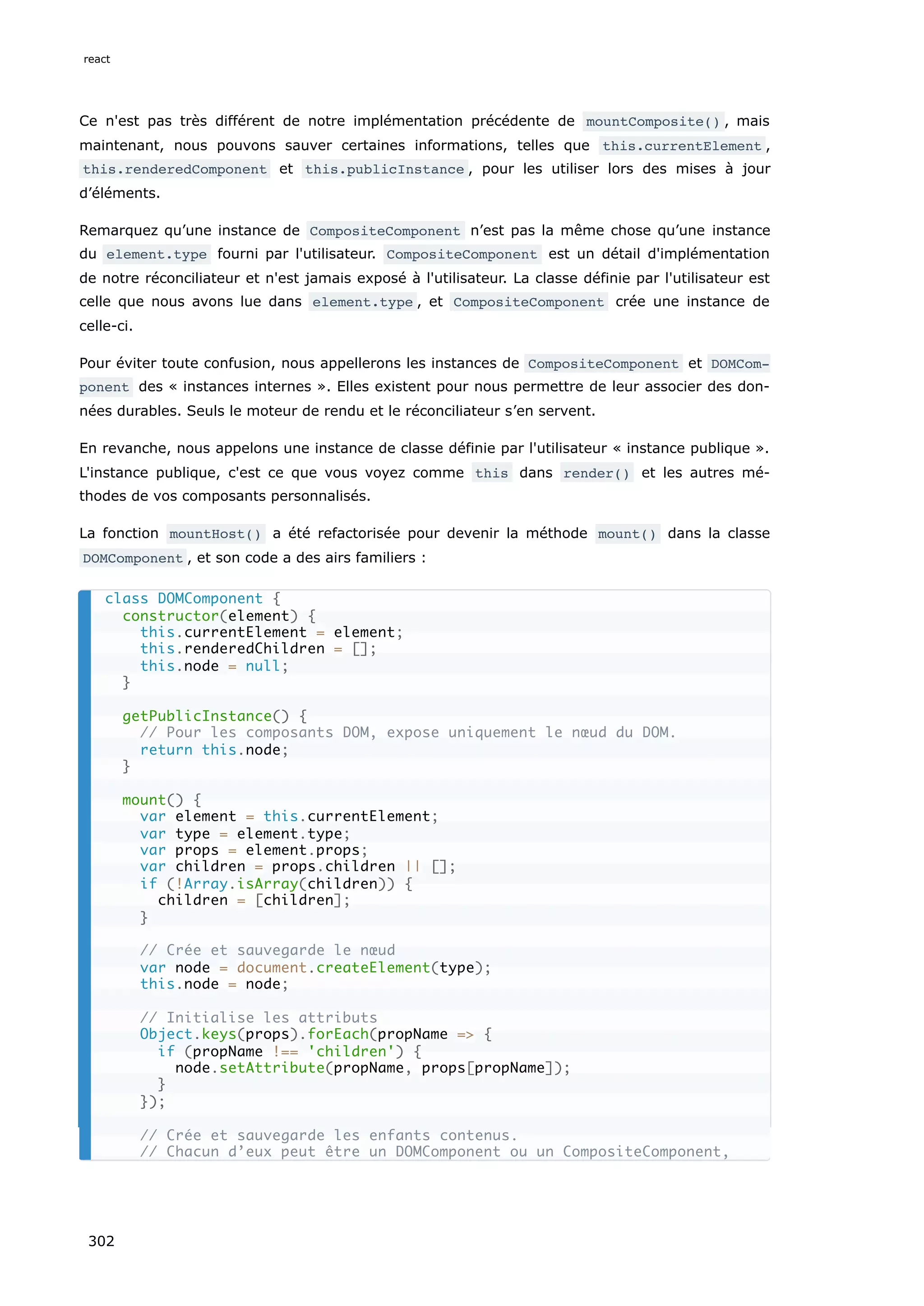 Ce n'est pas très différent de notre implémentation précédente de mountComposite() , mais
maintenant, nous pouvons sauver certaines informations, telles que this.currentElement ,
this.renderedComponent et this.publicInstance , pour les utiliser lors des mises à jour
d’éléments.
Remarquez qu’une instance de CompositeComponent n’est pas la même chose qu’une instance
du element.type fourni par l'utilisateur. CompositeComponent est un détail d'implémentation
de notre réconciliateur et n'est jamais exposé à l'utilisateur. La classe définie par l'utilisateur est
celle que nous avons lue dans element.type , et CompositeComponent crée une instance de
celle-ci.
Pour éviter toute confusion, nous appellerons les instances de CompositeComponent et DOMCom‐
ponent des « instances internes ». Elles existent pour nous permettre de leur associer des don-
nées durables. Seuls le moteur de rendu et le réconciliateur s’en servent.
En revanche, nous appelons une instance de classe définie par l'utilisateur « instance publique ».
L'instance publique, c'est ce que vous voyez comme this dans render() et les autres mé-
thodes de vos composants personnalisés.
La fonction mountHost() a été refactorisée pour devenir la méthode mount() dans la classe
DOMComponent , et son code a des airs familiers :
class DOMComponent {
constructor(element) {
this.currentElement = element;
this.renderedChildren = [];
this.node = null;
}
getPublicInstance() {
// Pour les composants DOM, expose uniquement le nœud du DOM.
return this.node;
}
mount() {
var element = this.currentElement;
var type = element.type;
var props = element.props;
var children = props.children || [];
if (!Array.isArray(children)) {
children = [children];
}
// Crée et sauvegarde le nœud
var node = document.createElement(type);
this.node = node;
// Initialise les attributs
Object.keys(props).forEach(propName => {
if (propName !== 'children') {
node.setAttribute(propName, props[propName]);
}
});
// Crée et sauvegarde les enfants contenus.
// Chacun d’eux peut être un DOMComponent ou un CompositeComponent,
react
302
 