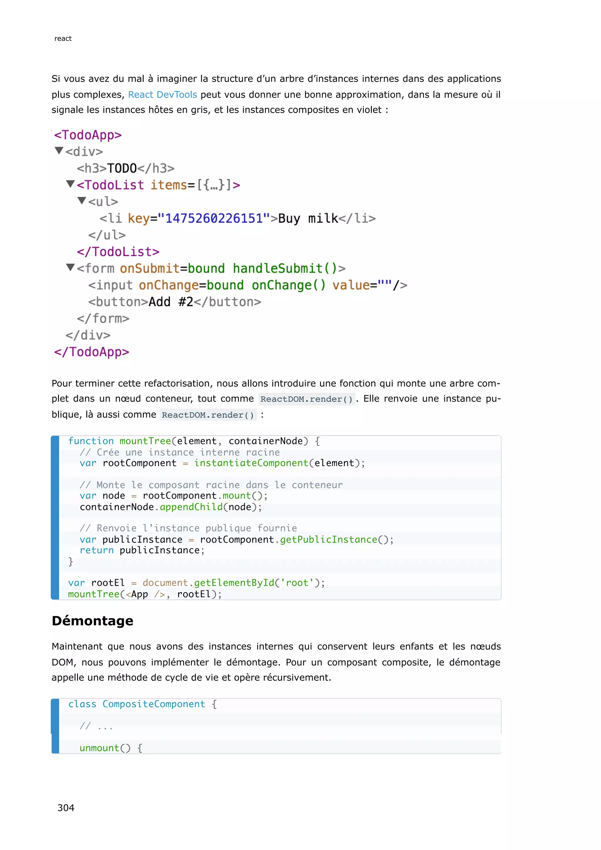 Si vous avez du mal à imaginer la structure d’un arbre d’instances internes dans des applications
plus complexes, React DevTools peut vous donner une bonne approximation, dans la mesure où il
signale les instances hôtes en gris, et les instances composites en violet :
Pour terminer cette refactorisation, nous allons introduire une fonction qui monte une arbre com-
plet dans un nœud conteneur, tout comme ReactDOM.render() . Elle renvoie une instance pu-
blique, là aussi comme ReactDOM.render() :
Démontage
Maintenant que nous avons des instances internes qui conservent leurs enfants et les nœuds
DOM, nous pouvons implémenter le démontage. Pour un composant composite, le démontage
appelle une méthode de cycle de vie et opère récursivement.
function mountTree(element, containerNode) {
// Crée une instance interne racine
var rootComponent = instantiateComponent(element);
// Monte le composant racine dans le conteneur
var node = rootComponent.mount();
containerNode.appendChild(node);
// Renvoie l’instance publique fournie
var publicInstance = rootComponent.getPublicInstance();
return publicInstance;
}
var rootEl = document.getElementById('root');
mountTree(<App />, rootEl);
class CompositeComponent {
// ...
unmount() {
react
304
 