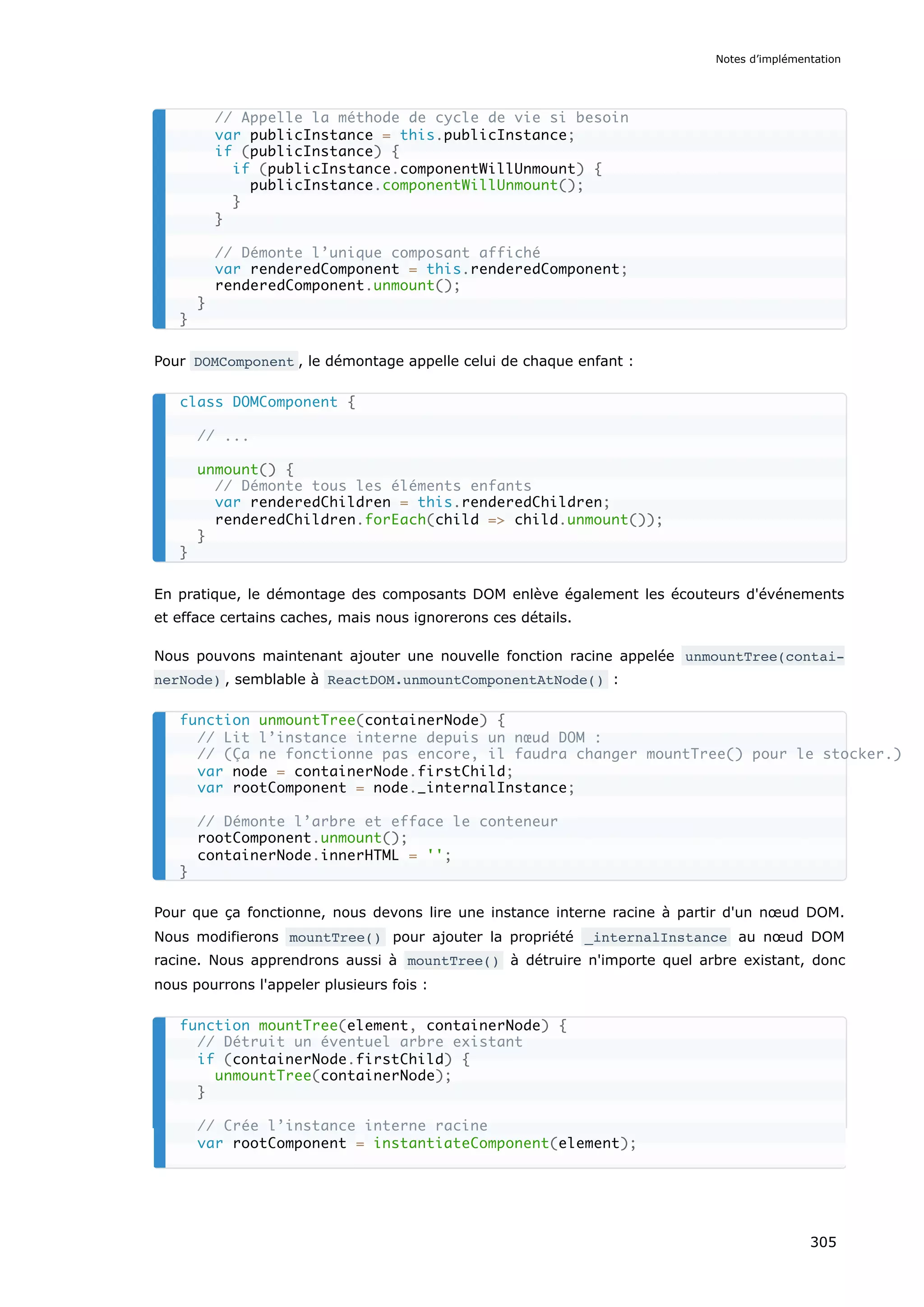 Pour DOMComponent , le démontage appelle celui de chaque enfant :
En pratique, le démontage des composants DOM enlève également les écouteurs d'événements
et efface certains caches, mais nous ignorerons ces détails.
Nous pouvons maintenant ajouter une nouvelle fonction racine appelée unmountTree(contai‐
nerNode) , semblable à ReactDOM.unmountComponentAtNode() :
Pour que ça fonctionne, nous devons lire une instance interne racine à partir d'un nœud DOM.
Nous modifierons mountTree() pour ajouter la propriété _internalInstance au nœud DOM
racine. Nous apprendrons aussi à mountTree() à détruire n'importe quel arbre existant, donc
nous pourrons l'appeler plusieurs fois :
// Appelle la méthode de cycle de vie si besoin
var publicInstance = this.publicInstance;
if (publicInstance) {
if (publicInstance.componentWillUnmount) {
publicInstance.componentWillUnmount();
}
}
// Démonte l’unique composant affiché
var renderedComponent = this.renderedComponent;
renderedComponent.unmount();
}
}
class DOMComponent {
// ...
unmount() {
// Démonte tous les éléments enfants
var renderedChildren = this.renderedChildren;
renderedChildren.forEach(child => child.unmount());
}
}
function unmountTree(containerNode) {
// Lit l’instance interne depuis un nœud DOM :
// (Ça ne fonctionne pas encore, il faudra changer mountTree() pour le stocker.)
var node = containerNode.firstChild;
var rootComponent = node._internalInstance;
// Démonte l’arbre et efface le conteneur
rootComponent.unmount();
containerNode.innerHTML = '';
}
function mountTree(element, containerNode) {
// Détruit un éventuel arbre existant
if (containerNode.firstChild) {
unmountTree(containerNode);
}
// Crée l’instance interne racine
var rootComponent = instantiateComponent(element);
Notes d’implémentation
305
 