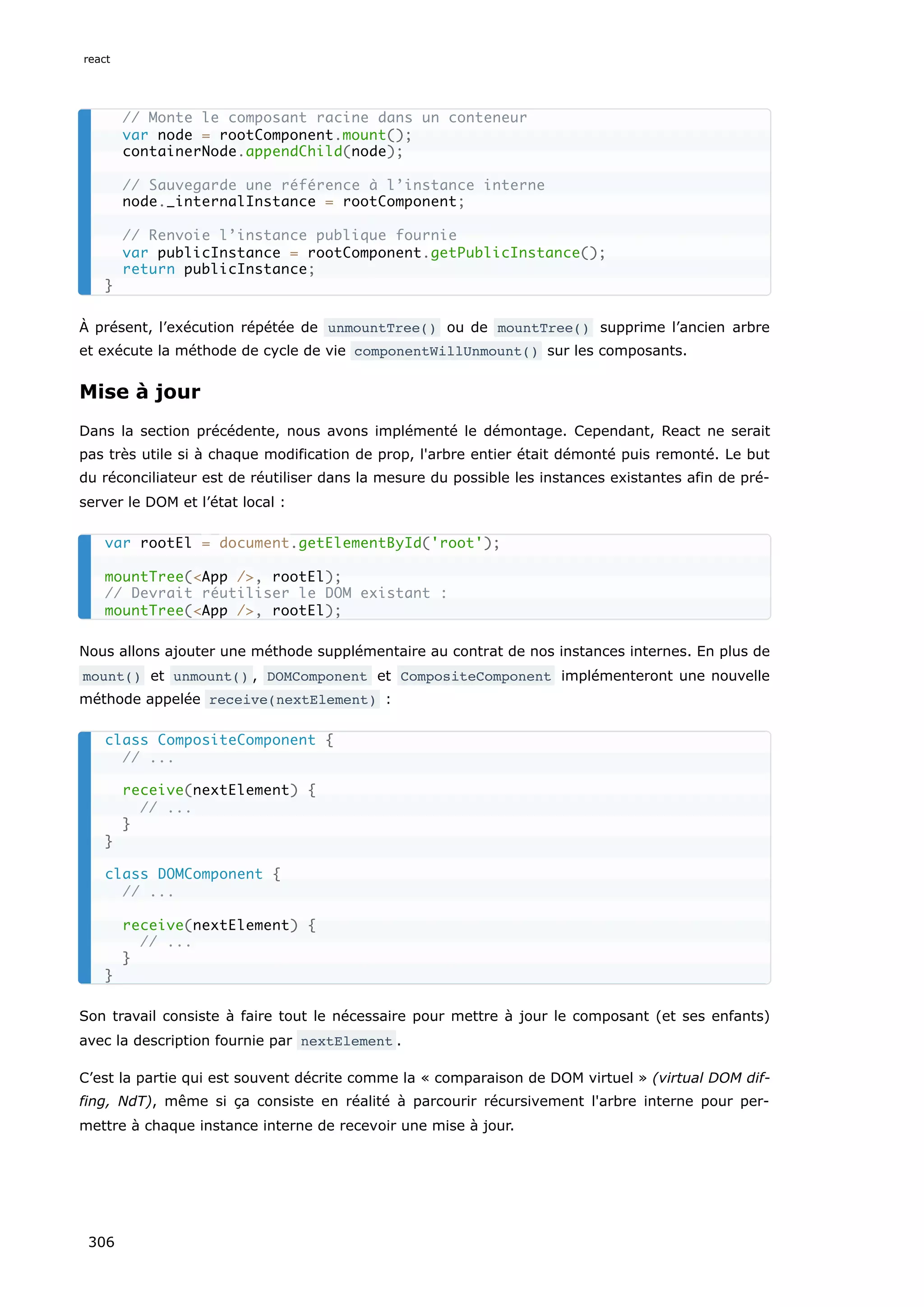 À présent, l’exécution répétée de unmountTree() ou de mountTree() supprime l’ancien arbre
et exécute la méthode de cycle de vie componentWillUnmount() sur les composants.
Mise à jour
Dans la section précédente, nous avons implémenté le démontage. Cependant, React ne serait
pas très utile si à chaque modification de prop, l'arbre entier était démonté puis remonté. Le but
du réconciliateur est de réutiliser dans la mesure du possible les instances existantes afin de pré-
server le DOM et l’état local :
Nous allons ajouter une méthode supplémentaire au contrat de nos instances internes. En plus de
mount() et unmount() , DOMComponent et CompositeComponent implémenteront une nouvelle
méthode appelée receive(nextElement) :
Son travail consiste à faire tout le nécessaire pour mettre à jour le composant (et ses enfants)
avec la description fournie par nextElement .
C’est la partie qui est souvent décrite comme la « comparaison de DOM virtuel » (virtual DOM dif-
fing, NdT), même si ça consiste en réalité à parcourir récursivement l'arbre interne pour per-
mettre à chaque instance interne de recevoir une mise à jour.
// Monte le composant racine dans un conteneur
var node = rootComponent.mount();
containerNode.appendChild(node);
// Sauvegarde une référence à l’instance interne
node._internalInstance = rootComponent;
// Renvoie l’instance publique fournie
var publicInstance = rootComponent.getPublicInstance();
return publicInstance;
}
var rootEl = document.getElementById('root');
mountTree(<App />, rootEl);
// Devrait réutiliser le DOM existant :
mountTree(<App />, rootEl);
class CompositeComponent {
// ...
receive(nextElement) {
// ...
}
}
class DOMComponent {
// ...
receive(nextElement) {
// ...
}
}
react
306
 