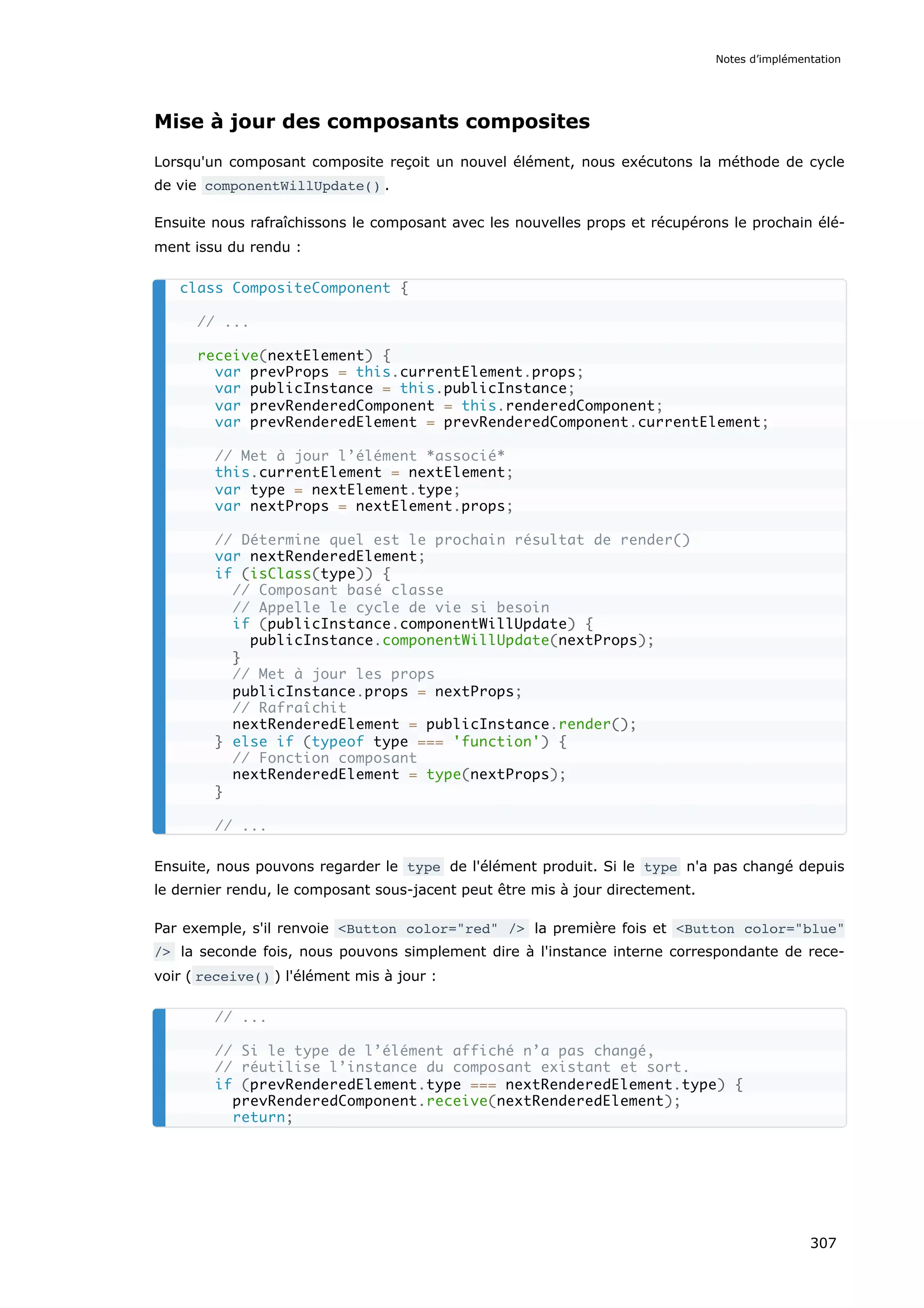 Mise à jour des composants composites
Lorsqu'un composant composite reçoit un nouvel élément, nous exécutons la méthode de cycle
de vie componentWillUpdate() .
Ensuite nous rafraîchissons le composant avec les nouvelles props et récupérons le prochain élé-
ment issu du rendu :
Ensuite, nous pouvons regarder le type de l'élément produit. Si le type n'a pas changé depuis
le dernier rendu, le composant sous-jacent peut être mis à jour directement.
Par exemple, s'il renvoie <Button color="red" /> la première fois et <Button color="blue"
/> la seconde fois, nous pouvons simplement dire à l'instance interne correspondante de rece-
voir ( receive() ) l'élément mis à jour :
class CompositeComponent {
// ...
receive(nextElement) {
var prevProps = this.currentElement.props;
var publicInstance = this.publicInstance;
var prevRenderedComponent = this.renderedComponent;
var prevRenderedElement = prevRenderedComponent.currentElement;
// Met à jour l’élément *associé*
this.currentElement = nextElement;
var type = nextElement.type;
var nextProps = nextElement.props;
// Détermine quel est le prochain résultat de render()
var nextRenderedElement;
if (isClass(type)) {
// Composant basé classe
// Appelle le cycle de vie si besoin
if (publicInstance.componentWillUpdate) {
publicInstance.componentWillUpdate(nextProps);
}
// Met à jour les props
publicInstance.props = nextProps;
// Rafraîchit
nextRenderedElement = publicInstance.render();
} else if (typeof type === 'function') {
// Fonction composant
nextRenderedElement = type(nextProps);
}
// ...
// ...
// Si le type de l’élément affiché n’a pas changé,
// réutilise l’instance du composant existant et sort.
if (prevRenderedElement.type === nextRenderedElement.type) {
prevRenderedComponent.receive(nextRenderedElement);
return;
Notes d’implémentation
307
 