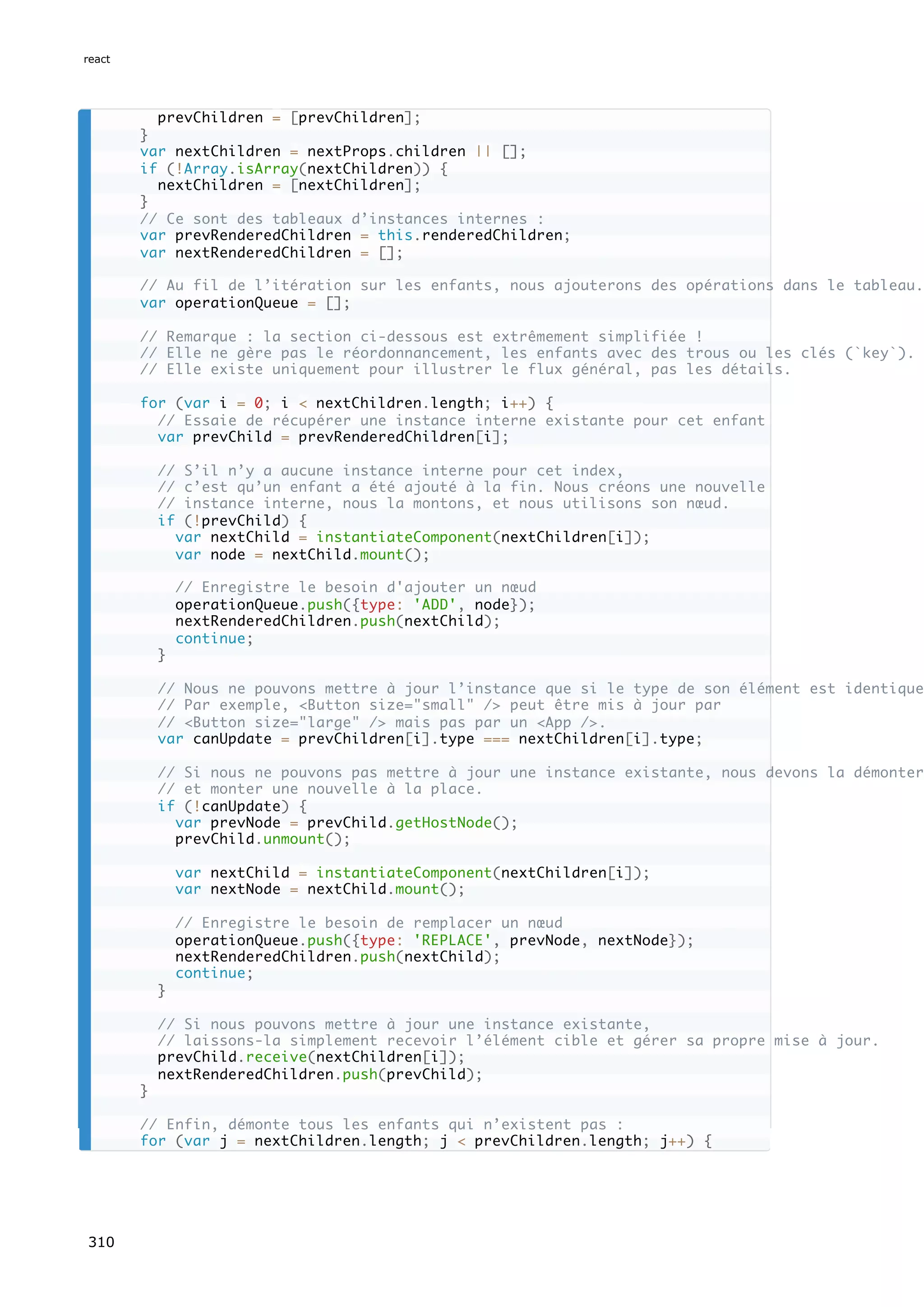prevChildren = [prevChildren];
}
var nextChildren = nextProps.children || [];
if (!Array.isArray(nextChildren)) {
nextChildren = [nextChildren];
}
// Ce sont des tableaux d’instances internes :
var prevRenderedChildren = this.renderedChildren;
var nextRenderedChildren = [];
// Au fil de l’itération sur les enfants, nous ajouterons des opérations dans le tableau.
var operationQueue = [];
// Remarque : la section ci-dessous est extrêmement simplifiée !
// Elle ne gère pas le réordonnancement, les enfants avec des trous ou les clés (`key`).
// Elle existe uniquement pour illustrer le flux général, pas les détails.
for (var i = 0; i < nextChildren.length; i++) {
// Essaie de récupérer une instance interne existante pour cet enfant
var prevChild = prevRenderedChildren[i];
// S’il n’y a aucune instance interne pour cet index,
// c’est qu’un enfant a été ajouté à la fin. Nous créons une nouvelle
// instance interne, nous la montons, et nous utilisons son nœud.
if (!prevChild) {
var nextChild = instantiateComponent(nextChildren[i]);
var node = nextChild.mount();
// Enregistre le besoin d'ajouter un nœud
operationQueue.push({type: 'ADD', node});
nextRenderedChildren.push(nextChild);
continue;
}
// Nous ne pouvons mettre à jour l’instance que si le type de son élément est identique
// Par exemple, <Button size="small" /> peut être mis à jour par
// <Button size="large" /> mais pas par un <App />.
var canUpdate = prevChildren[i].type === nextChildren[i].type;
// Si nous ne pouvons pas mettre à jour une instance existante, nous devons la démonter
// et monter une nouvelle à la place.
if (!canUpdate) {
var prevNode = prevChild.getHostNode();
prevChild.unmount();
var nextChild = instantiateComponent(nextChildren[i]);
var nextNode = nextChild.mount();
// Enregistre le besoin de remplacer un nœud
operationQueue.push({type: 'REPLACE', prevNode, nextNode});
nextRenderedChildren.push(nextChild);
continue;
}
// Si nous pouvons mettre à jour une instance existante,
// laissons-la simplement recevoir l’élément cible et gérer sa propre mise à jour.
prevChild.receive(nextChildren[i]);
nextRenderedChildren.push(prevChild);
}
// Enfin, démonte tous les enfants qui n’existent pas :
for (var j = nextChildren.length; j < prevChildren.length; j++) {
react
310
 