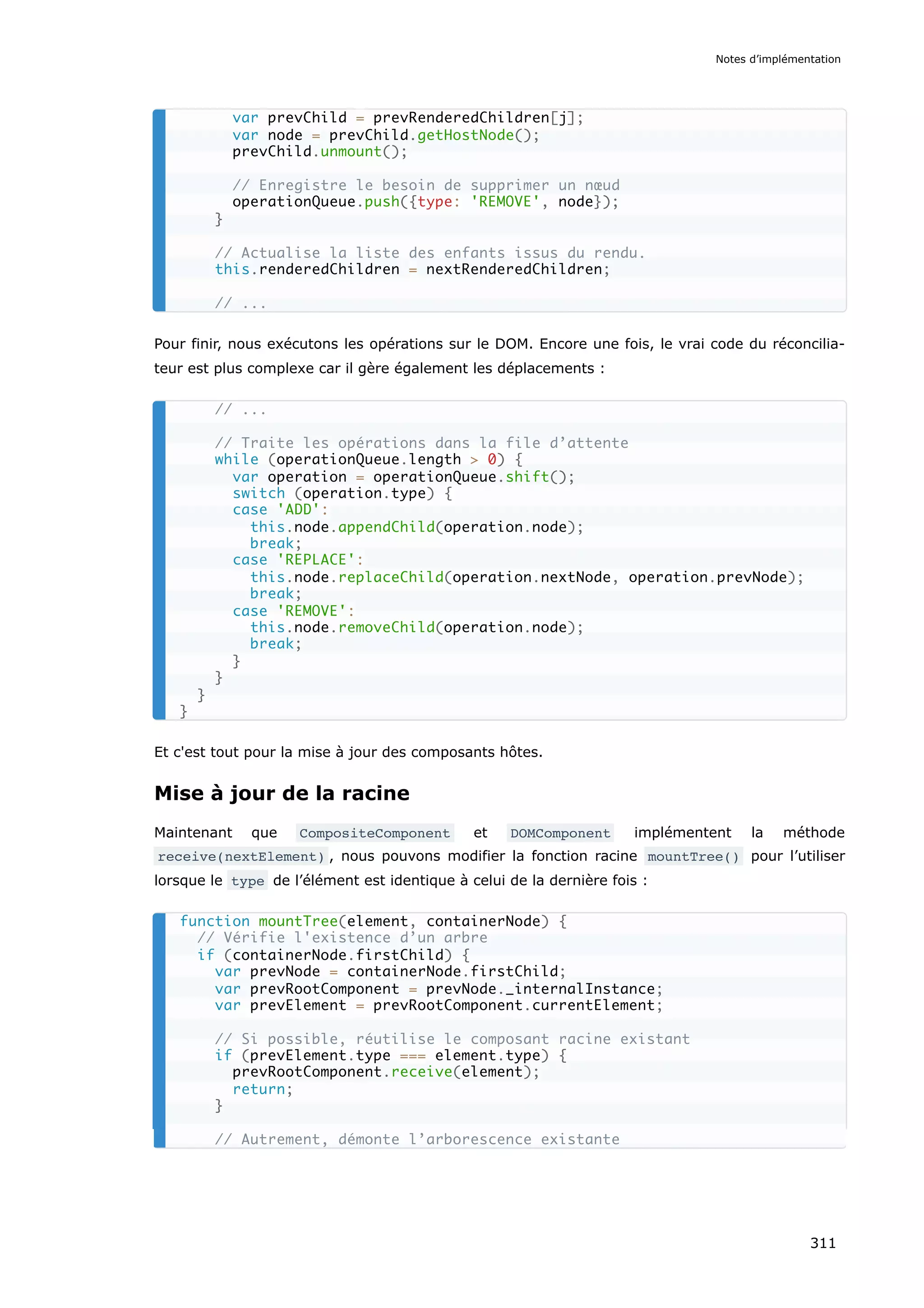 Pour finir, nous exécutons les opérations sur le DOM. Encore une fois, le vrai code du réconcilia-
teur est plus complexe car il gère également les déplacements :
Et c'est tout pour la mise à jour des composants hôtes.
Mise à jour de la racine
Maintenant que CompositeComponent et DOMComponent implémentent la méthode
receive(nextElement) , nous pouvons modifier la fonction racine mountTree() pour l’utiliser
lorsque le type de l’élément est identique à celui de la dernière fois :
var prevChild = prevRenderedChildren[j];
var node = prevChild.getHostNode();
prevChild.unmount();
// Enregistre le besoin de supprimer un nœud
operationQueue.push({type: 'REMOVE', node});
}
// Actualise la liste des enfants issus du rendu.
this.renderedChildren = nextRenderedChildren;
// ...
// ...
// Traite les opérations dans la file d’attente
while (operationQueue.length > 0) {
var operation = operationQueue.shift();
switch (operation.type) {
case 'ADD':
this.node.appendChild(operation.node);
break;
case 'REPLACE':
this.node.replaceChild(operation.nextNode, operation.prevNode);
break;
case 'REMOVE':
this.node.removeChild(operation.node);
break;
}
}
}
}
function mountTree(element, containerNode) {
// Vérifie l'existence d’un arbre
if (containerNode.firstChild) {
var prevNode = containerNode.firstChild;
var prevRootComponent = prevNode._internalInstance;
var prevElement = prevRootComponent.currentElement;
// Si possible, réutilise le composant racine existant
if (prevElement.type === element.type) {
prevRootComponent.receive(element);
return;
}
// Autrement, démonte l’arborescence existante
Notes d’implémentation
311
 