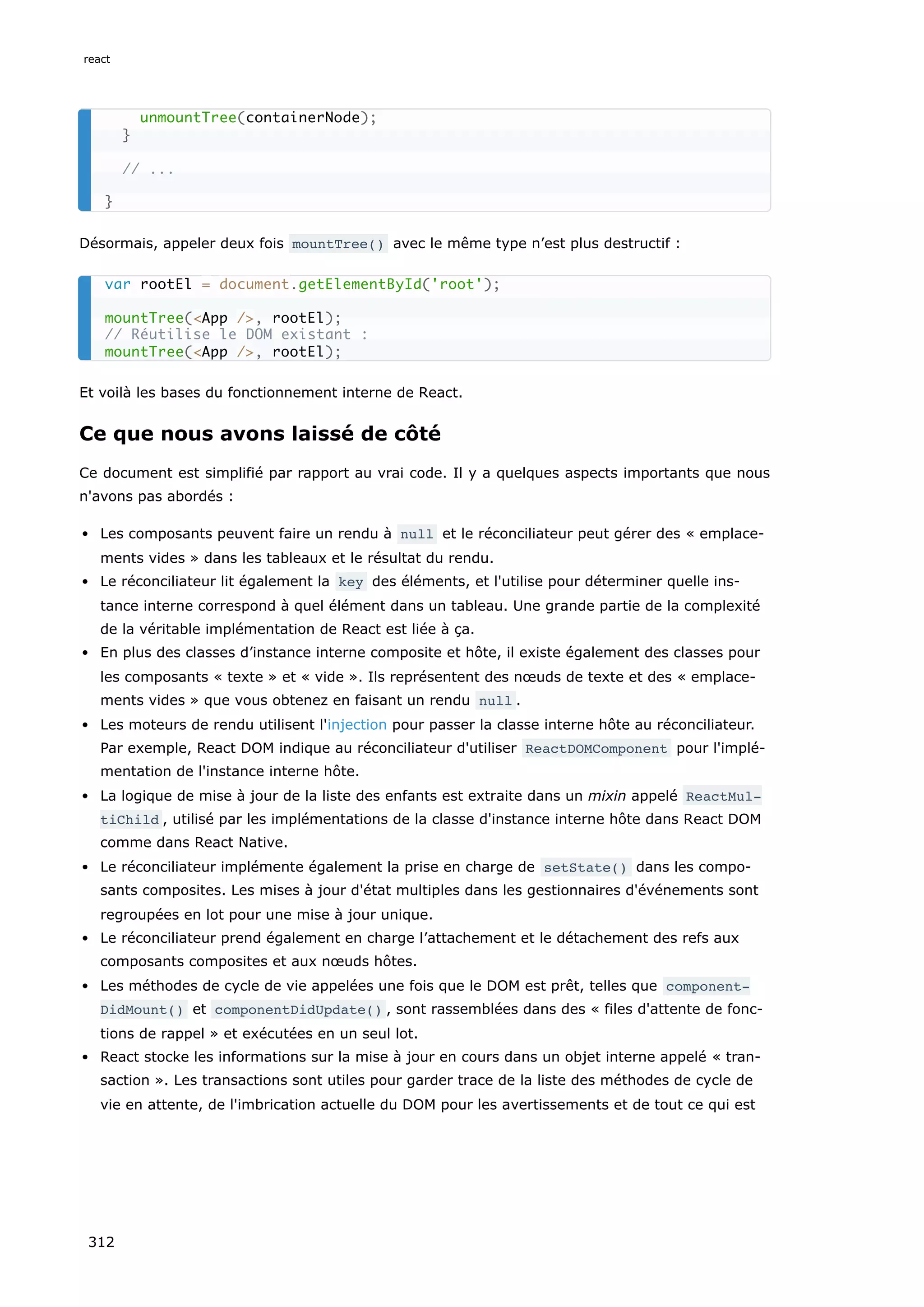 Désormais, appeler deux fois mountTree() avec le même type n’est plus destructif :
Et voilà les bases du fonctionnement interne de React.
Ce que nous avons laissé de côté
Ce document est simplifié par rapport au vrai code. Il y a quelques aspects importants que nous
n'avons pas abordés :
Les composants peuvent faire un rendu à null et le réconciliateur peut gérer des « emplace-
ments vides » dans les tableaux et le résultat du rendu.
Le réconciliateur lit également la key des éléments, et l'utilise pour déterminer quelle ins-
tance interne correspond à quel élément dans un tableau. Une grande partie de la complexité
de la véritable implémentation de React est liée à ça.
En plus des classes d’instance interne composite et hôte, il existe également des classes pour
les composants « texte » et « vide ». Ils représentent des nœuds de texte et des « emplace-
ments vides » que vous obtenez en faisant un rendu null .
Les moteurs de rendu utilisent l'injection pour passer la classe interne hôte au réconciliateur.
Par exemple, React DOM indique au réconciliateur d'utiliser ReactDOMComponent pour l'implé-
mentation de l'instance interne hôte.
La logique de mise à jour de la liste des enfants est extraite dans un mixin appelé ReactMul‐
tiChild , utilisé par les implémentations de la classe d'instance interne hôte dans React DOM
comme dans React Native.
Le réconciliateur implémente également la prise en charge de setState() dans les compo-
sants composites. Les mises à jour d'état multiples dans les gestionnaires d'événements sont
regroupées en lot pour une mise à jour unique.
Le réconciliateur prend également en charge l’attachement et le détachement des refs aux
composants composites et aux nœuds hôtes.
Les méthodes de cycle de vie appelées une fois que le DOM est prêt, telles que component‐
DidMount() et componentDidUpdate() , sont rassemblées dans des « files d'attente de fonc-
tions de rappel » et exécutées en un seul lot.
React stocke les informations sur la mise à jour en cours dans un objet interne appelé « tran-
saction ». Les transactions sont utiles pour garder trace de la liste des méthodes de cycle de
vie en attente, de l'imbrication actuelle du DOM pour les avertissements et de tout ce qui est
unmountTree(containerNode);
}
// ...
}
var rootEl = document.getElementById('root');
mountTree(<App />, rootEl);
// Réutilise le DOM existant :
mountTree(<App />, rootEl);
react
312
 