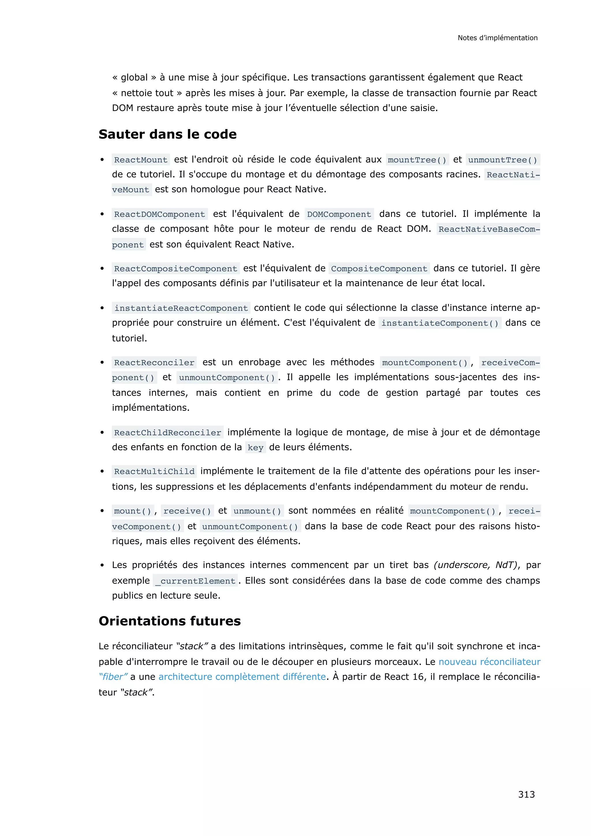 « global » à une mise à jour spécifique. Les transactions garantissent également que React
« nettoie tout » après les mises à jour. Par exemple, la classe de transaction fournie par React
DOM restaure après toute mise à jour l’éventuelle sélection d'une saisie.
Sauter dans le code
ReactMount est l'endroit où réside le code équivalent aux mountTree() et unmountTree()
de ce tutoriel. Il s'occupe du montage et du démontage des composants racines. ReactNati‐
veMount est son homologue pour React Native.
ReactDOMComponent est l'équivalent de DOMComponent dans ce tutoriel. Il implémente la
classe de composant hôte pour le moteur de rendu de React DOM. ReactNativeBaseCom‐
ponent est son équivalent React Native.
ReactCompositeComponent est l'équivalent de CompositeComponent dans ce tutoriel. Il gère
l'appel des composants définis par l'utilisateur et la maintenance de leur état local.
instantiateReactComponent contient le code qui sélectionne la classe d'instance interne ap-
propriée pour construire un élément. C'est l'équivalent de instantiateComponent() dans ce
tutoriel.
ReactReconciler est un enrobage avec les méthodes mountComponent() , receiveCom‐
ponent() et unmountComponent() . Il appelle les implémentations sous-jacentes des ins-
tances internes, mais contient en prime du code de gestion partagé par toutes ces
implémentations.
ReactChildReconciler implémente la logique de montage, de mise à jour et de démontage
des enfants en fonction de la key de leurs éléments.
ReactMultiChild implémente le traitement de la file d'attente des opérations pour les inser-
tions, les suppressions et les déplacements d'enfants indépendamment du moteur de rendu.
mount() , receive() et unmount() sont nommées en réalité mountComponent() , recei‐
veComponent() et unmountComponent() dans la base de code React pour des raisons histo-
riques, mais elles reçoivent des éléments.
Les propriétés des instances internes commencent par un tiret bas (underscore, NdT), par
exemple _currentElement . Elles sont considérées dans la base de code comme des champs
publics en lecture seule.
Orientations futures
Le réconciliateur “stack” a des limitations intrinsèques, comme le fait qu'il soit synchrone et inca-
pable d'interrompre le travail ou de le découper en plusieurs morceaux. Le nouveau réconciliateur
“fiber” a une architecture complètement différente. À partir de React 16, il remplace le réconcilia-
teur “stack”.
Notes d’implémentation
313
 
