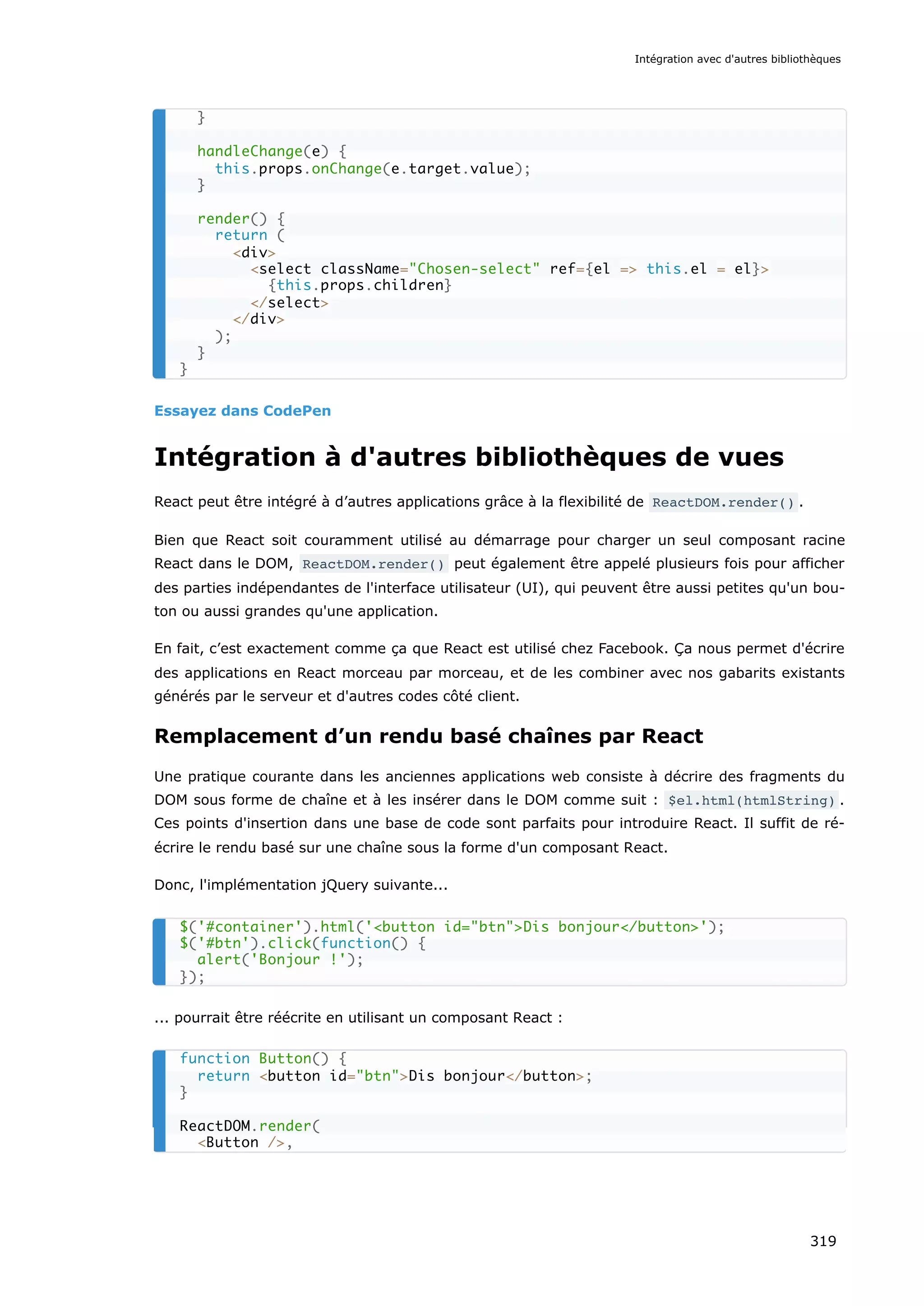 Essayez dans CodePen
Intégration à d'autres bibliothèques de vues
React peut être intégré à d’autres applications grâce à la flexibilité de ReactDOM.render() .
Bien que React soit couramment utilisé au démarrage pour charger un seul composant racine
React dans le DOM, ReactDOM.render() peut également être appelé plusieurs fois pour afficher
des parties indépendantes de l'interface utilisateur (UI), qui peuvent être aussi petites qu'un bou-
ton ou aussi grandes qu'une application.
En fait, c’est exactement comme ça que React est utilisé chez Facebook. Ça nous permet d'écrire
des applications en React morceau par morceau, et de les combiner avec nos gabarits existants
générés par le serveur et d'autres codes côté client.
Remplacement d’un rendu basé chaînes par React
Une pratique courante dans les anciennes applications web consiste à décrire des fragments du
DOM sous forme de chaîne et à les insérer dans le DOM comme suit : $el.html(htmlString) .
Ces points d'insertion dans une base de code sont parfaits pour introduire React. Il suffit de ré-
écrire le rendu basé sur une chaîne sous la forme d'un composant React.
Donc, l'implémentation jQuery suivante...
... pourrait être réécrite en utilisant un composant React :
}
handleChange(e) {
this.props.onChange(e.target.value);
}
render() {
return (
<div>
<select className="Chosen-select" ref={el => this.el = el}>
{this.props.children}
</select>
</div>
);
}
}
$('#container').html('<button id="btn">Dis bonjour</button>');
$('#btn').click(function() {
alert('Bonjour !');
});
function Button() {
return <button id="btn">Dis bonjour</button>;
}
ReactDOM.render(
<Button />,
Intégration avec d'autres bibliothèques
319
 