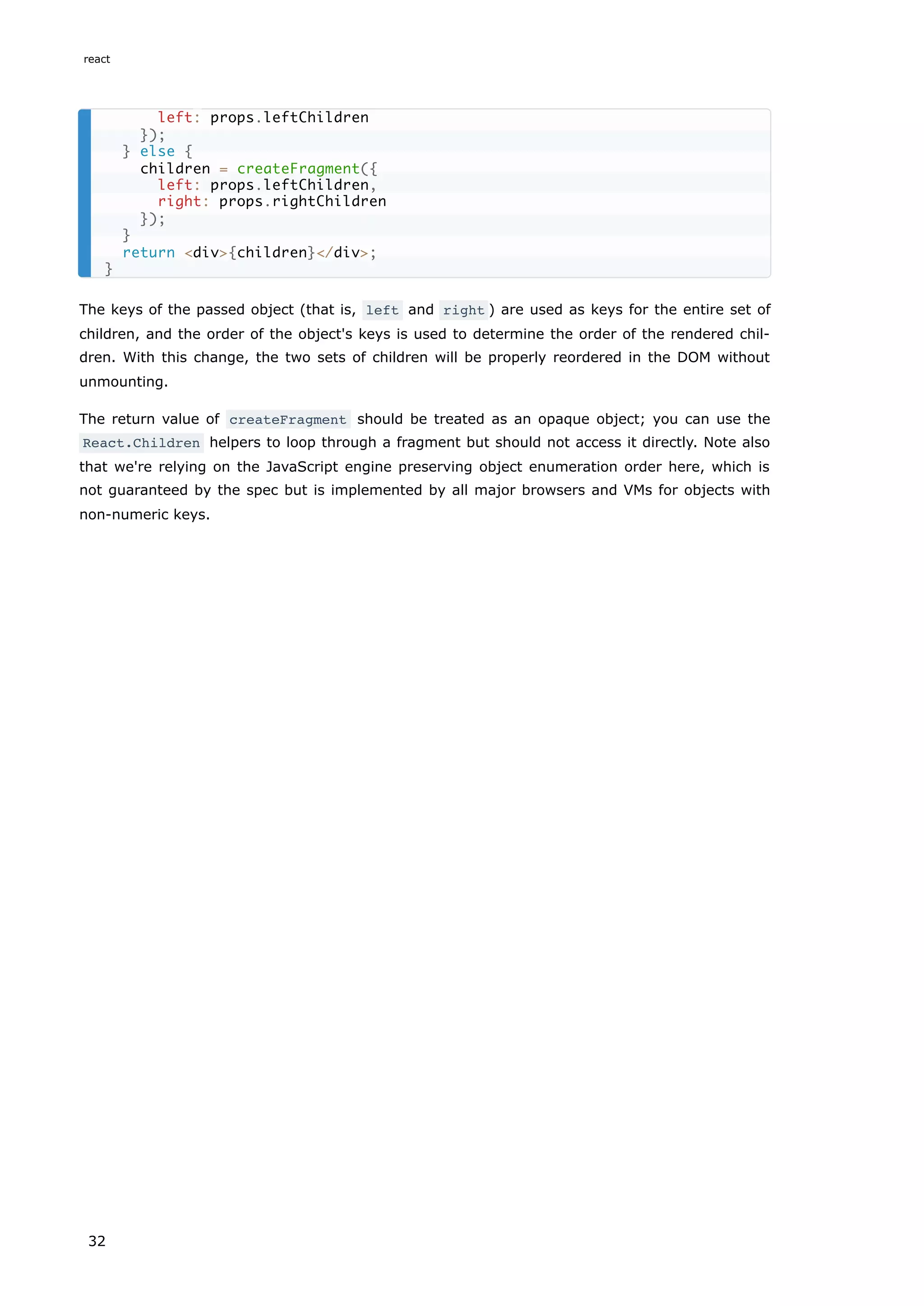 The keys of the passed object (that is, left and right ) are used as keys for the entire set of
children, and the order of the object's keys is used to determine the order of the rendered chil-
dren. With this change, the two sets of children will be properly reordered in the DOM without
unmounting.
The return value of createFragment should be treated as an opaque object; you can use the
React.Children helpers to loop through a fragment but should not access it directly. Note also
that we're relying on the JavaScript engine preserving object enumeration order here, which is
not guaranteed by the spec but is implemented by all major browsers and VMs for objects with
non-numeric keys.
left: props.leftChildren
});
} else {
children = createFragment({
left: props.leftChildren,
right: props.rightChildren
});
}
return <div>{children}</div>;
}
react
32
 