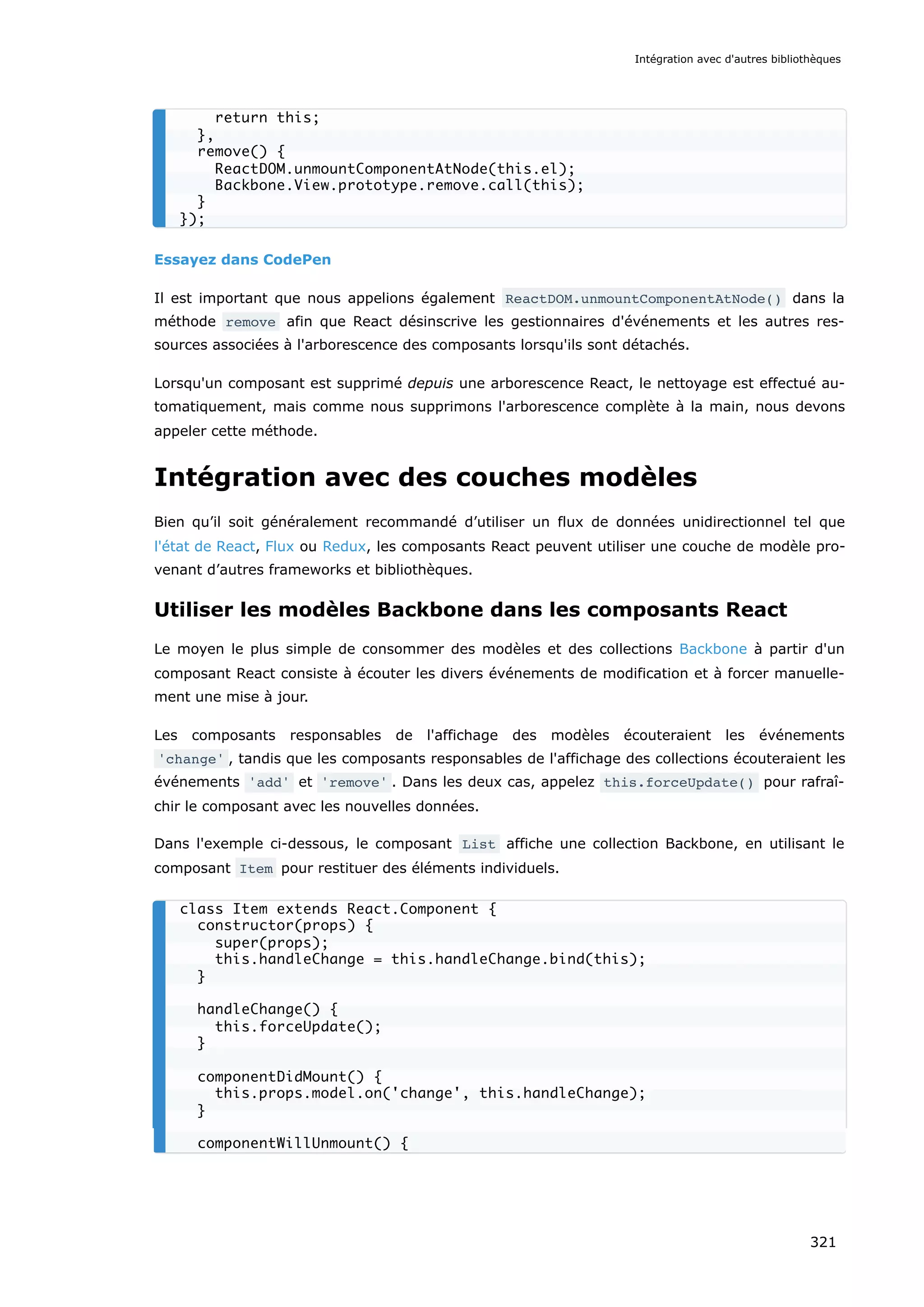 Essayez dans CodePen
Il est important que nous appelions également ReactDOM.unmountComponentAtNode() dans la
méthode remove afin que React désinscrive les gestionnaires d'événements et les autres res-
sources associées à l'arborescence des composants lorsqu'ils sont détachés.
Lorsqu'un composant est supprimé depuis une arborescence React, le nettoyage est effectué au-
tomatiquement, mais comme nous supprimons l'arborescence complète à la main, nous devons
appeler cette méthode.
Intégration avec des couches modèles
Bien qu’il soit généralement recommandé d’utiliser un flux de données unidirectionnel tel que
l'état de React, Flux ou Redux, les composants React peuvent utiliser une couche de modèle pro-
venant d’autres frameworks et bibliothèques.
Utiliser les modèles Backbone dans les composants React
Le moyen le plus simple de consommer des modèles et des collections Backbone à partir d'un
composant React consiste à écouter les divers événements de modification et à forcer manuelle-
ment une mise à jour.
Les composants responsables de l'affichage des modèles écouteraient les événements
'change' , tandis que les composants responsables de l'affichage des collections écouteraient les
événements 'add' et 'remove' . Dans les deux cas, appelez this.forceUpdate() pour rafraî-
chir le composant avec les nouvelles données.
Dans l'exemple ci-dessous, le composant List affiche une collection Backbone, en utilisant le
composant Item pour restituer des éléments individuels.
return this;
},
remove() {
ReactDOM.unmountComponentAtNode(this.el);
Backbone.View.prototype.remove.call(this);
}
});
class Item extends React.Component {
constructor(props) {
super(props);
this.handleChange = this.handleChange.bind(this);
}
handleChange() {
this.forceUpdate();
}
componentDidMount() {
this.props.model.on('change', this.handleChange);
}
componentWillUnmount() {
Intégration avec d'autres bibliothèques
321
 