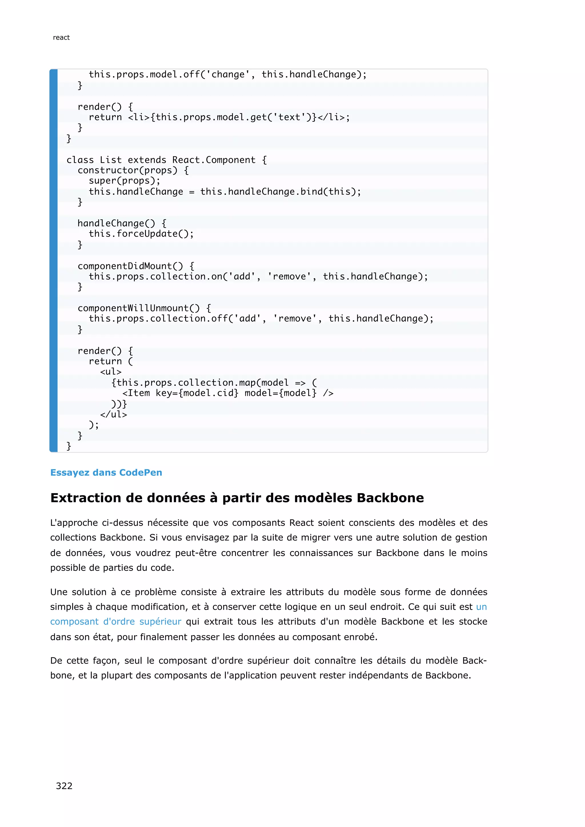 Essayez dans CodePen
Extraction de données à partir des modèles Backbone
L'approche ci-dessus nécessite que vos composants React soient conscients des modèles et des
collections Backbone. Si vous envisagez par la suite de migrer vers une autre solution de gestion
de données, vous voudrez peut-être concentrer les connaissances sur Backbone dans le moins
possible de parties du code.
Une solution à ce problème consiste à extraire les attributs du modèle sous forme de données
simples à chaque modification, et à conserver cette logique en un seul endroit. Ce qui suit est un
composant d'ordre supérieur qui extrait tous les attributs d'un modèle Backbone et les stocke
dans son état, pour finalement passer les données au composant enrobé.
De cette façon, seul le composant d'ordre supérieur doit connaître les détails du modèle Back-
bone, et la plupart des composants de l'application peuvent rester indépendants de Backbone.
this.props.model.off('change', this.handleChange);
}
render() {
return <li>{this.props.model.get('text')}</li>;
}
}
class List extends React.Component {
constructor(props) {
super(props);
this.handleChange = this.handleChange.bind(this);
}
handleChange() {
this.forceUpdate();
}
componentDidMount() {
this.props.collection.on('add', 'remove', this.handleChange);
}
componentWillUnmount() {
this.props.collection.off('add', 'remove', this.handleChange);
}
render() {
return (
<ul>
{this.props.collection.map(model => (
<Item key={model.cid} model={model} />
))}
</ul>
);
}
}
react
322
 