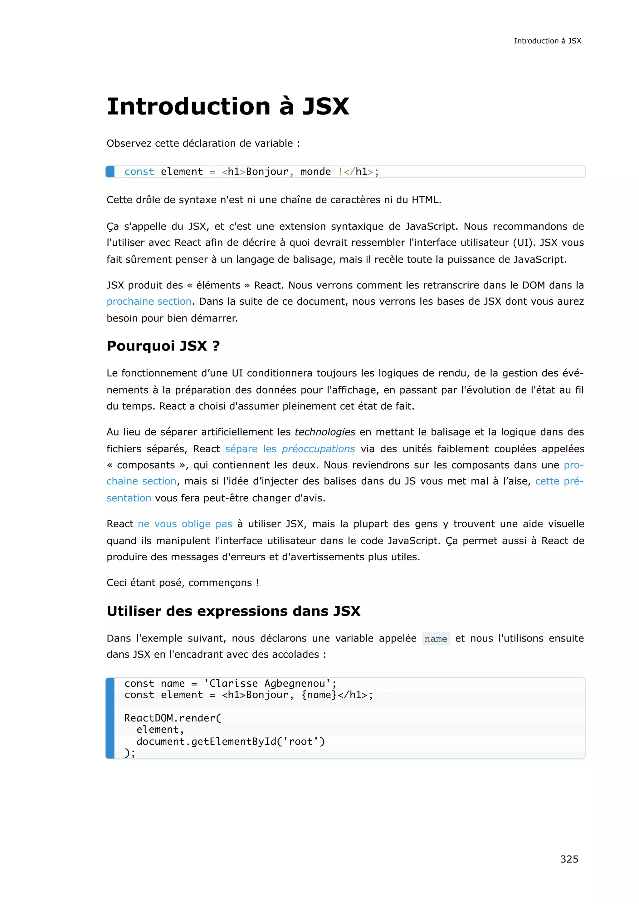 Introduction à JSX
Observez cette déclaration de variable :
Cette drôle de syntaxe n'est ni une chaîne de caractères ni du HTML.
Ça s'appelle du JSX, et c'est une extension syntaxique de JavaScript. Nous recommandons de
l'utiliser avec React afin de décrire à quoi devrait ressembler l'interface utilisateur (UI). JSX vous
fait sûrement penser à un langage de balisage, mais il recèle toute la puissance de JavaScript.
JSX produit des « éléments » React. Nous verrons comment les retranscrire dans le DOM dans la
prochaine section. Dans la suite de ce document, nous verrons les bases de JSX dont vous aurez
besoin pour bien démarrer.
Pourquoi JSX ?
Le fonctionnement d’une UI conditionnera toujours les logiques de rendu, de la gestion des évé-
nements à la préparation des données pour l'affichage, en passant par l'évolution de l'état au fil
du temps. React a choisi d'assumer pleinement cet état de fait.
Au lieu de séparer artificiellement les technologies en mettant le balisage et la logique dans des
fichiers séparés, React sépare les préoccupations via des unités faiblement couplées appelées
« composants », qui contiennent les deux. Nous reviendrons sur les composants dans une pro-
chaine section, mais si l'idée d’injecter des balises dans du JS vous met mal à l’aise, cette pré-
sentation vous fera peut-être changer d'avis.
React ne vous oblige pas à utiliser JSX, mais la plupart des gens y trouvent une aide visuelle
quand ils manipulent l'interface utilisateur dans le code JavaScript. Ça permet aussi à React de
produire des messages d'erreurs et d'avertissements plus utiles.
Ceci étant posé, commençons !
Utiliser des expressions dans JSX
Dans l'exemple suivant, nous déclarons une variable appelée name et nous l'utilisons ensuite
dans JSX en l'encadrant avec des accolades :
const element = <h1>Bonjour, monde !</h1>;
const name = 'Clarisse Agbegnenou';
const element = <h1>Bonjour, {name}</h1>;
ReactDOM.render(
element,
document.getElementById('root')
);
Introduction à JSX
325
 