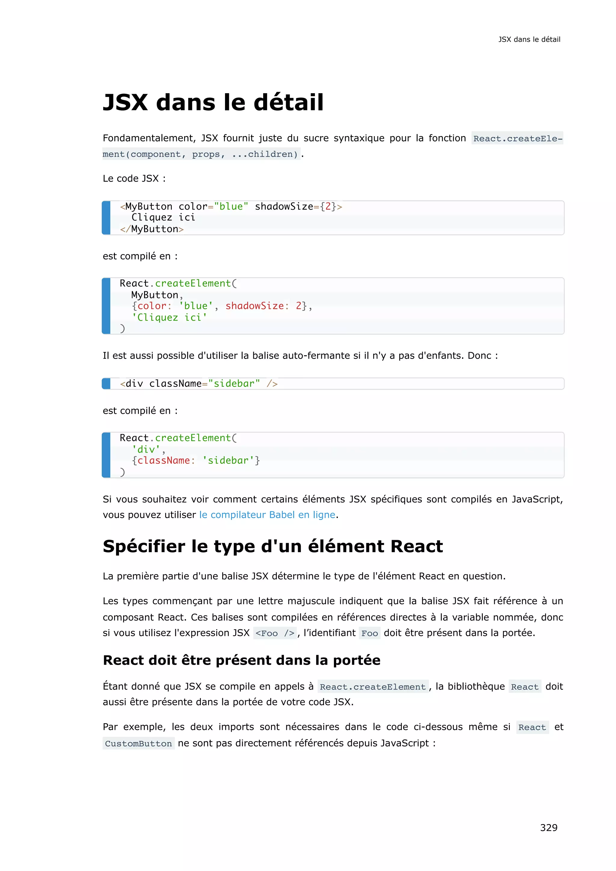 JSX dans le détail
Fondamentalement, JSX fournit juste du sucre syntaxique pour la fonction React.createEle‐
ment(component, props, ...children) .
Le code JSX :
est compilé en :
Il est aussi possible d'utiliser la balise auto-fermante si il n'y a pas d'enfants. Donc :
est compilé en :
Si vous souhaitez voir comment certains éléments JSX spécifiques sont compilés en JavaScript,
vous pouvez utiliser le compilateur Babel en ligne.
Spécifier le type d'un élément React
La première partie d'une balise JSX détermine le type de l'élément React en question.
Les types commençant par une lettre majuscule indiquent que la balise JSX fait référence à un
composant React. Ces balises sont compilées en références directes à la variable nommée, donc
si vous utilisez l'expression JSX <Foo /> , l’identifiant Foo doit être présent dans la portée.
React doit être présent dans la portée
Étant donné que JSX se compile en appels à React.createElement , la bibliothèque React doit
aussi être présente dans la portée de votre code JSX.
Par exemple, les deux imports sont nécessaires dans le code ci-dessous même si React et
CustomButton ne sont pas directement référencés depuis JavaScript :
<MyButton color="blue" shadowSize={2}>
Cliquez ici
</MyButton>
React.createElement(
MyButton,
{color: 'blue', shadowSize: 2},
'Cliquez ici'
)
<div className="sidebar" />
React.createElement(
'div',
{className: 'sidebar'}
)
JSX dans le détail
329
 